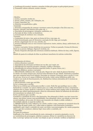 4. Lembrança de aconteci¬mentos e emoções vividas pelo grupo ou pela própria pessoa.
5. Transmitir valores culturais, sociais e morais.




• Modelos
1. Contos, narrações, lendas etc.
2. Poesia, refrõs, canções, adi¬vinhações, etc.
3. Teatro, fantoches, etc.
4. Histórias em quadrinhos e gibis.
• Conteúdo
1. Fórmulas consagradas de começar e terminar contos de princípio e fim (Era uma vez...
Colorim, colorado, esta história está acaba¬da...).
2. Descrições de personagens e situações, ambientes, etc.
3. Narração de fatos vividos ou fantásticos.
4. Comunicação de sentimen¬tos e emoções.
• Formato
1. Composição de texto e ima¬gem em forma de livro, com capa, etc.
2. Valor da pontuação, para di¬ferenciar a narração do diá¬logo, por exemplo.
3. Poesia: organização em ver¬sos, estrofes, etc.
4. Possível utilização com ou¬tros recursos expressivos: teatro, música, dança, audiovisuais, etc.
• Gramática
1. Contos e narrações: formas sintáticas em 3a pessoa. Verbos no passado. Formas de discurso
direto na 1a pessoa: diálogos. Figuras li¬terárias, etc.
2. Poesia: frequente alteração das estruturas sintáticas habituais. Efeitos de rima, estilo, figuras,
etc.
Modelo de pauta de avaliação de ditar ao professor manchetes de notícias conhecidas



Procedimentos de leitura
1. Leitura silenciosa e pessoal.
2. Importância da entonação na leitura em voz alta, reci¬tação, etc.
3. Identificação do esquema narrativo: situação, conflito e desenlace.
4. Identificação de recursos literários especiais (estilo, fi¬guras, léxico, etc.).
Esquemas didáticos: pontos e narrações
1. ORGANIZAR a biblioteca lite¬rária da aula. Dispor de varie¬dade de gêneros literários
in¬fantis e do maior número pos¬sível de textos literários de qua¬lidade. Estimular as famílias
para que comprem bons livros infantis. Encorajar as crianças a trazerem, para a escola, li¬vros
de sua casa. Levar as cri¬anças à biblioteca da escola, visitar outras bibliotecas públi¬cas,
conhecer seu modo de funcionamento, etc. Habituá-las à leitura sistemática de li¬teratura na
escola e em casa.
2. SELECIONAR o conto que será lido:
Se for a criança que o escolhe:
Observar os critérios que utiliza para escolher o conto. Pedir-lhe que justifique sua es¬colha.
Estimulá-la a conside¬rar outros critérios para a es¬colha: diversidade de textos; comentários
elogiosos dos co¬legas; ajudá-la a valorizar cri¬térios estéticos mais amplos sobre as ilustrações
daqueles que utiliza espontaneamente; educá-la criticamente diante da influência da televisão e
do consumismo na seleção de li¬vros, etc.
Se for o professor que o escolhe:
Considerar a qualidade do texto e das ilustrações. Sua adequação à idade e aos inte-resses dos
alunos, sem menos¬prezar suas possibilidades. Sua adequação, talvez, em relação ao tema que
se está trabalhan¬do na aula. Os valores que transmite em relação à solida¬riedade, à
diversidade cultural, ao papel da mulher, etc.
3. OBSERVAÇÃO do conto: folheá-lo, ler o título, avaliar a capa, comentar as caracterís-ticas da
edição (tipo de papel, grafia, etc.), olhar todas as páginas e suas ilustrações (conteúdo e
qualidade); ante¬cipar o conteúdo do conto: seu tema e seus personagens, for¬mular perguntas
sobre o que deve acontecer; elaborar hipó¬teses sobre o conteúdo, etc.
4. LEITURA:
Por parte do professor:
Explicação e/ou. leitura teatralizada do conto, entonação ex¬pressiva ajustando a voz às
ca¬racterísticas do personagem, enfatizar as pausas, efetuar co¬mentários no decorrer da
leitu¬ra do tipo "pensar em voz alta" em relação ao que se vai lendo: verificar as hipóteses
 
