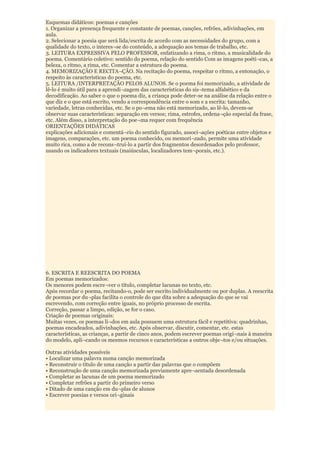 Esquemas didáticos: poemas e canções
1. Organizar a presença frequente e constante de poemas, canções, refrões, adivinhações, em
aula.
2. Selecionar a poesia que será lida/escrita de acordo com as necessidades do grupo, com a
qualidade do texto, o interes¬se do conteúdo, a adequação aos temas de trabalho, etc.
3. LEITURA EXPRESSIVA PELO PROFESSOR, enfatizando a rima, o ritmo, a musicalidade do
poema. Comentário coletivo: sentido do poema, relação do sentido Com as imagens poéti¬cas, a
beleza, o ritmo, a rima, etc. Comentar a estrutura do poema.
4. MEMORIZAÇÃO E RECITA¬ÇÃO. Na recitação do poema, respeitar o ritmo, a entonação, o
respeito às características do poema, etc.
5. LEITURA /INTERPRETAÇÃO PELOS ALUNOS. Se o poema foi memorizado, a atividade de
lê-lo é muito útil para a aprendi¬zagem das características do sis¬tema alfabético e da
decodificação. Ao saber o que o poema diz, a criança pode deter-se na análise da relação entre o
que diz e o que está escrito, vendo a correspondência entre o som e a escrita: tamanho,
variedade, letras conhecidas, etc. Se o po¬ema não está memorizado, ao lê-lo, devem-se
observar suas características: separação em versos; rima, estrofes, ordena¬ção especial da frase,
etc. Além disso, a interpretação do poe¬ma requer com frequência
ORIENTAÇÕES DIDÁTICAS
explicações adicionais e comentá¬rio do sentido figurado, associ¬ações poéticas entre objetos e
imagens, comparações, etc. um poema conhecido, ou memori¬zado, permite uma atividade
muito rica, como a de recons¬truí-lo a partir dos fragmentos desordenados pelo professor,
usando os indicadores textuais (maiúsculas, localizadores tem¬porais, etc.).




6. ESCRITA E REESCRITA DO POEMA
Em poemas memorizados:
Os menores podem escre¬ver o título, completar lacunas no texto, etc.
Após recordar o poema, recitando-o, pode ser escrito individualmente ou por duplas. A reescrita
de poemas por du¬plas facilita o controle do que dita sobre a adequação do que se vai
escrevendo, com correção entre iguais, no próprio processo de escrita.
Correção, passar a limpo, edição, se for o caso.
Criação de poemas originais:
Muitas vezes, os poemas li¬dos em aula possuem uma estrutura fácil e repetitiva: quadrinhas,
poemas encadeados, adivinhações, etc. Após observar, discutir, comentar, etc. estas
características, as crianças, a partir de cinco anos, podem escrever poemas origi¬nais à maneira
do modelo, apli¬cando os mesmos recursos e características a outros obje¬tos e/ou situações.

Outras atividades possíveis
• Localizar uma palavra numa canção memorizada
• Reconstruir o título de uma canção a partir das palavras que o compõem
• Reconstrução de uma canção memorizada previamente apre¬sentada desordenada
• Completar as lacunas de um poema memorizado
• Completar refrões a partir do primeiro verso
• Ditado de uma canção em du¬plas de alunos
• Escrever poesias e versos ori¬ginais
 