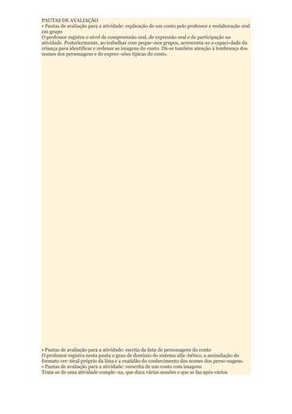 PAUTAS DE AVALIAÇÃO
• Pautas de avaliação para a atividade: explicação de um conto pelo professor e reelaboração oral
em grupo
O professor registra o nível de compreensão oral, de expressão oral e de participação na
atividade. Posteriormente, ao trabalhar com peque¬nos grupos, acrescenta-se a capaci-dade da
criança para identificar e ordenar as imagens do conto. Dá-se também atenção à lembrança dos
nomes dos personagens e de expres¬sões típicas do conto.




• Pautas de avaliação para a atividade: escrita da lista de personagens do conto
O professor registra nesta pauta o grau de domínio do sistema alfa¬bético, a assimilação do
formato ver¬tical próprio da lista e a exatidão do conhecimento dos nomes dos perso-nagens.
• Pautas de avaliação para a atividade: reescrita de um conto com imagens
Trata-se de uma atividade comple¬xa, que dura várias sessões e que se faz após vários
 