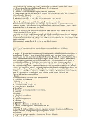 rascunhos coletivos, uma vez que o texto é bem conheci¬do pelas crianças. Neste caso, o
pro¬fessor, ao avaliar o resultado, considera uma série de aspectos:
1. Domínio do sistema alfabético.
2. Conteúdo (fidelidade ao texto original; coerência narrativa).
3. Características textuais (ade¬quação às imagens; diferenci¬ação do título, das fórmulas de
início e final, dos diálogos).
4. Formato (distribuição do tex¬to, título).
5. Ortografia (separação de pala¬vras, uso de maiúsculas e pon¬tuação).

• Pautas de avaliação para a atividade: escrita de um con¬to conhecido
Também nesta atividade o profes¬sor optou por registrar diversos as¬pectos referentes à
coerência do texto e sua fidelidade ao argumento original; à coesão gramatical (tempos verbais,
léxico específico, etc.) e aspectos ortográficos.

• Pautas de avaliação para a atividade: selecionar, entre vários, o título correto de um conto
conhecido e sua pos¬terior escrita.
Neste caso, o professor propôs uma atividade individual com o objetivo de registrar o grau atual
de domínio que a criança alcança nas habilidades de leitura e escrita, para tê-Ia como ponto de
referência do trabalho realizado e do que fica por fazer na aprendizagem dos procedimen¬tos do
sistema alfabético.
Modelo de pauta para avaliação da escrita de uma lista de nomes



CAPITULO 5-Textos expositivos: características, esquemas didáticos e atividades
Apresentação

A presença de textos expositivos na aula pode ocorrer desde o início da aprendizagem escolar. A
aprendizagem da leitura e a escrita, como instrumentos "para aprender" outros conteúdos
escolares, não pre¬cisa acorrer separadamente da apren¬dizagem do sistema alfabético. Não se
ensina primeiro a ler e escrever (código) para depois utilizar a leitura e escrita para aprender
mais. Essas aprendizagens ocorrem simultanea¬mente. Tarefas como identificar o tema do
texto, localizar a ideia prin¬cipal, fazer um resumo, escrever usan¬do termos precisos,
enunciados bre¬ves, problemas aritméticos etc., não são difíceis se o conteúdo for ade¬quado
aos conhecimentos prévios e às possibilidades de aprendizagem de nossos alunos. O trabalho
com tex¬tos expositivos pode ser feito a partir da Educação Infantil: explicando a definição das
palavras, lendo biogra¬fias, elaborando-se dossiês, comentando-se murais temáticos,
explican¬do e comentando processos de fa-bricação, produção etc. Podem ser usados também:
guias de classifica¬ção, livros infantis sobre animais, países, épocas históricas, etc.
Características dos textos expositivos
• Função
1. Compreender ou transmitir novos conhecimentos.
2. Estudar em profundidade.
• Modelos
1. Livros-texto, escolares.
2. Livros de consulta, divulga¬ção.
3. Artigos temáticos, relatórios.
4. Biografias.
5. Preparação de exposições orais e conferências.
6. Resenhas.
• Conteúdo
1. Definições e enunciados.
2. Descrições.
3. Explicação de processos.
4. Resumos.
5. Argumentações.
6. Hipóteses e discussão do resultados, etc.
7. Roteiros, índices, esquemas mapas semânticos, etc.
• Formato
1. Presença de títulos, subtítulos, gráficos, esquemas caracteres tipográficos (sublinhado,
negrito, itálico etc.) de importância para compreensão o texto.
• Gramática .
1. Uso de um vocabulário preciso e rigoroso, que deve ser definido.
2. Predomínio de substantivos
 