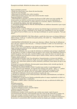 Exemplo de atividade -Relatório de síntese sobre o corpo humano


Outros atividades possíveis
• Ditado dos alunos para o pro¬fessor de uma descrição
• Escrita de uma descrição
• Elaboração de um fichário des¬critivo temático
• Elaboração de mapas concei¬tuais como síntese da infor¬mação
Esquemas didáticos: definições
1. SELECIONAR as situações e os termos que devem ser defi¬nidos com certa exatidão. Os
termos podem ser relativos ao léxico que se encontra em tex¬tos ou em explicações do
pro¬fessor e que é desconhecido, ou pode referir-se a conceitos, objetos, características e
pro¬priedades dos objetos, rela¬ções, operações, etc.
2. ANALISAR DIFERENTES TI¬POS DE DEFINIÇÕES e es¬tabelecer claramente o que se quer
que as crianças façam:
• EXPLICAÇÕES FINAIS:
Evolutivamente, é o tipo de definição que aparece em primeiro lugar no pensamen-to infantil;
em torno dos qua¬tro anos, a definição se con¬funde com a finalidade ou o uso: por exemplo,
uma cadeira É (serve) PARA se sen¬tar. Este tipo de definição res¬ponde à pergunta: "Para que
serve?".

• EXPLICAÇÕES DESCRITI¬VAS: Mais adiante, a partir dos cinco anos, as crianças definem os
objetos descre¬vendo-os: "a cadeira tem quatro pernas, é de madei¬ra...". Respondendo assim,
à pergunta:"Como é...?".

• DEFINIÇÕES CATEGORIAIS: São muito mais abstratas e difíceis. Neste tipo de definição já
não se diz que "cadeira é uma coisa que...". Começa-se dizendo "a cadei¬ra é um móvel que...". É
mui¬to interessante
ensinar a clas¬sificar e a etiquetar os con¬juntos que as crianças elabo¬ram. O importante é
respei¬tarmos seus critérios de clas¬sificação e de justificação.
• EXPLICAÇÕES LÉXICAS:
Neste tipo de definições, lan¬ça-se mão de sinônimos ou antônimos para precisar o significado
de uma palavra, ou então se expõem frases nas quais se usa o termo, cujo significado esclarece o
sentido da palavra. Por exem¬plo, a tarefa de definir a ope¬ração de somar, em matemá¬tica,
pode ser facilitada acrescentando-se termos equiva¬lentes a somar, como au¬mentar, ganhar,
comprar, crescer, mais, etc.
• DEFINIÇÕES INTEGRA¬DAS: Nos dicionários, frequentemente, os termos são definidos
juntando todos os critérios anteriores. Expli¬ca-se a que categoria perten-ce o termo, como é e
para que serve; além disso, podem-se incluir sinônimos, antônimos, frases típicas em que se usa
a palavra, etc.
Ao propor ou comentar definições, devemos guiar nossos alunos, escla¬recendo que tipo de
definição lhes pedimos ou propomos.
3. DEFINIR PALAVRAS CONHE¬CIDAS. Constitui uma excelen¬te aprendizagem das
caracte¬rísticas de uma definição. As respostas das crianças à per¬gunta - "Que é...?" - podem
ser anotadas no quadro, agrupa¬das conforme o tipo de defini¬ção (categorial, final,
descriti¬va, léxica, etc.) de que se tra¬te, comentadas e discutidas no grande grupo.
4. LEITURA de definições corretas pelo professor ou pelos alu¬nos.
5. ESCRITA de definições previa¬mente pensadas e discutidas, individualmente, em dupla ou
em pequenos grupos, etc.
6. CORREÇÁO e revisão das de¬finições produzidas pelas cri¬anças, respeitando os critéri¬os
previamente estabelecidos e combinados.
7. PASSAR A LIMPO, editar e colecionar (no dicionário de aula, na caderneta de defini-ções,
etc.).
Atividades possíveis
• Leitura de definições
• Completar definições com la¬cunas
• Escrita da definição de deter¬minados objetos
• Elaborar um dicionário de aula
Esquemas didáticos: resenhas
Consideramos resenha o texto expositivo que contém uma enume¬ração de passos
convenientemente descritos e hierarquizados para dar conta de algo observado ou realiza¬do.
Assim, por exemplo, resenhar um passeio ou visita, enumerando as eta¬pas e atividades
realizadas; materiais necessários para realizar uma expe¬riência etc. A sequência temporal ou
de processo é a característica dife¬rencial da resenha em relação, por exemplo, a um relato.
 