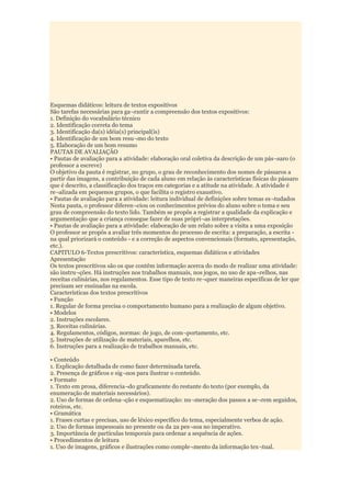Esquemas didáticos: leitura de textos expositivos
São tarefas necessárias para ga¬rantir a compreensão dos textos expositivos:
1. Definição do vocabulário técnico
2. Identificação correta do tema
3. Identificação da(s) idéia(s) principal(is)
4. Identificação de um bom resu¬mo do texto
5. Elaboração de um bom resumo
PAUTAS DE AVALIAÇÃO
• Pautas de avaliação para a atividade: elaboração oral coletiva da descrição de um pás¬saro (o
professor a escreve)
O objetivo da pauta é registrar, no grupo, o grau de reconhecimento dos nomes de pássaros a
partir das imagens, a contribuição de cada aluno em relação às características físicas do pássaro
que é descrito, a classificação dos traços em categorias e a atitude na atividade. A atividade é
re¬alizada em pequenos grupos, o que facilita o registro exaustivo.
• Pautas de avaliação para a atividade: leitura individual de definições sobre temas es¬tudados
Nesta pauta, o professor diferen¬ciou os conhecimentos prévios do aluno sobre o tema e seu
grau de compreensão do texto lido. Também se propôs a registrar a qualidade da explicação e
argumentação que a criança consegue fazer de suas própri¬as interpretações.
• Pautas de avaliação para a atividade: elaboração de um relato sobre a visita a uma exposição
O professor se propôs a avaliar três momentos do processo de escrita: a preparação, a escrita -
na qual priorizará o conteúdo - e a correção de aspectos convencionais (formato, apresentação,
etc.).
CAPITULO 6-Textos prescritivos: característica, esquemas didáticos e atividades
Apresentação
Os textos prescritivos são os que contêm informação acerca do modo de realizar uma atividade:
são instru¬ções. Há instruções nos trabalhos manuais, nos jogos, no uso de apa¬relhos, nas
receitas culinárias, nos regulamentos. Esse tipo de texto re¬quer maneiras específicas de ler que
precisam ser ensinadas na escola.
Características dos textos prescritivos
• Função
1. Regular de forma precisa o comportamento humano para a realização de algum objetivo.
• Modelos
2. Instruções escolares.
3. Receitas culinárias.
4. Regulamentos, códigos, normas: de jogo, de com¬portamento, etc.
5. Instruções de utilização de materiais, aparelhos, etc.
6. Instruções para a realização de trabalhos manuais, etc.

• Conteúdo
1. Explicação detalhada de como fazer determinada tarefa.
2. Presença de gráficos e sig¬nos para ilustrar o conteúdo.
• Formato
1. Texto em prosa, diferencia¬do graficamente do restante do texto (por exemplo, da
enumeração de materiais necessários).
2. Uso de formas de ordena¬ção e esquematização: nu¬meração dos passos a se¬rem seguidos,
roteiros, etc.
• Gramática
1. Frases curtas e precisas, uso de léxico específico do tema, especialmente verbos de ação.
2. Uso de formas impessoais no presente ou da 2a pes¬soa no imperativo.
3. Importância de partículas temporais para ordenar a sequência de ações.
• Procedimentos de leitura
1. Uso de imagens, gráficos e ilustrações como comple¬mento da informação tex¬tual.
 