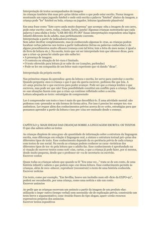 Interpretação de textos acompanhados de imagem
As crianças também têm suas pró¬prias ideias sobre o que pode estar escrito. Numa imagem
mostrando um rapaz jogando futebol e onde está escrita a palavra "futebol" abaixo da imagem, a
criança pode "ler" futebol ou bola, criança ou jogador, leituras igualmente plausíveis!

Em uma frase como "Este carro anda muito depressa" que acompa¬nha a imagem de um carro,
pode estar escrito: carro, rodas, volante, faróis, janela! Algumas crianças sustentarão que cada
palavra é uma sílaba e lerão "CAR-RO-RÁ-PI-DO" Essas interpretações respondem uma lógica
infantil diferente da do adulto, mas perfeitamente coerente.
Interpretação a partir de indicadores textuais
Sem saber decifrar completamente, mas já conhecendo algumas le¬tras, as crianças podem
localizar certas palavras nos textos a partir indicadores (letras ou palavras conhecidas) e de
alguns procedimentos muito eficazes (começa com tal letra; tem a letra do meu nome; é igual a
do livro de leitura etc.). Na escola, texto que vai ser interpretado tem que oferecer dicas, para
que a crian¬ça possa ler ainda que não saiba ler:
• A presença de imagem.
• O contexto ou situação de lei¬tura é limitado.
• O texto oferecido para leitura já se sabe de cor (canções, parlendas)
• Pode-se ler em companhia de um leitor mais experiente que vá dando "dicas".

Interpretação da própria escrita

Nas primeiras etapas da aprendiza¬gem da leitura e escrita, ler serve para controlar o escrito
Quando pergunta¬mos à criança o que é que ela queria escrever, pedimos-lhe que leia. A
cri¬ança precisa ler o que escreveu para poder avançar. Pode ser que a criança lembre o que
escreveu, mas pode ser que não! Essa possibilidade constitui um conflito para a criança. Todas
es¬sas situações fazem com que a crian¬ça continue refletindo sobre a escrita.
Leitura adequada ao texto: estratégias de compreensão

Ler é compreender um texto e isso é mais do que decodificá-lo. É uma atividade mental: não
podemos com¬preender se não lermos de forma ativa. Por isso é preciso ler sempre tex¬tos
autênticos. Ler requer além dos conhecimentos prévios acerca do es¬crito, estratégias para que
possamos aprender a partir da leitura e isso pre¬cisa ser ensinado desde o começo.




CAPÍTULO 3: MAIS IDEIAS DAS CRIANÇAS SOBRE A LINGUAGEM ESCRITA: OS TEXTOS
O que elas sabem sobre os textos

As crianças dispõem de uma gran¬de quantidade de informação sobre a estrutura da linguagem
escrita, suas diferenças em relação à linguagem oral, a sintaxe e estrutura textual pró¬prias dos
diferentes tipos de texto. Esse conhecimento depende da ex-periência prévia de cada criança
com textos de uso social. Na escola as crianças podem conhecer as carac¬terísticas dos
diferentes tipos de tex¬to pela leitura que o adulto faz. Esse conhecimento é aprofundado na
si¬tuação de escrever textos como notí¬cias, cartas, o que a criança já pode fazer, por si mesma,
desde muito pequena, desde que o professor sir¬va de secretario ou escrivão.
Escrever contos

Quase todas as crianças sabem que quando se lê "Era uma vez..." trata-se de um conto, de uma
história infantil e sabem o que podem espe¬rar dessa leitura. Esse conhecimento permite às
crianças, além de reco¬nhecer, reproduzir (reconstruir) o texto de uma história conhecida.
Escrever notícias

Um texto, como por exemplo, "Em Sevilha, houve um incêndio num edi¬fício da EXPO-92",
poderá ser reconhecido, por uma criança, como uma notícia e não um conto.
Escrever anúncios

Ao pedir que as crianças escrevam um anúncio a partir da imagem de um produto elas:
utilizarão o impe¬rativo (tempo verbal) sem necessida¬de de explicação prévia; construirão um
texto breve e argumentativo; cons¬truirão frases do tipo slogan; apare¬cerão recursos
expressivos próprios dos anúncios.
Escrever textos expositivos
 