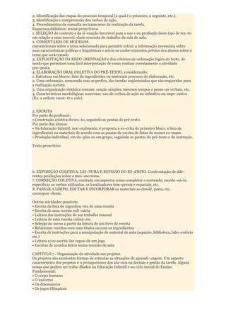 2. Identificação das etapas do processo temporal (a qual é o primeiro, o seguinte, etc.).
3. Identificação e compreensão dos verbos de ação.
4. Procedimentos de consulta no transcurso da realização da tarefa.
Esquemas didáticos: textos prescritivos
1. SELEÇÃO do contexto e da si¬tuação favorável para o uso e ou produção deste tipo de tex¬to
em relação a uma necessi¬dade concreta do trabalho da sala de aula.
2. COMENTÁRIO DE MODELOS
convencionais sobre o tema selecionado para permitir extrai: a informação necessária sobre
suas características gráficas e linguísticas e ativar os conhe-cimentos prévios dos alunos sobre o
tema que será tratado
3. EXPLICITAÇÃO DA RECO¬MENDAÇÃO e dos critérios de ordenação lógica do texto, de
modo que permitam uma fácil interpretação de como realizar corretamente a atividade
pro¬posta.
4. ELABORAÇÃO ORAL COLETIVA DO PRÉ-TEXTO, considerando:
1. Estrutura em blocos: lista de ingredientes ou materiais processo de elaboração, etc.
2. Uma ordenação, numerada caso se prefira, das tarefas seqüenciadas que são requeridas para
a realização correta.
3. Uma organização sintática comum: oração simples, mesmos tempos e pesso¬as verbais, etc.
4. Características morfológicas concretas: uso de verbos de ação no infinitivo ou impe¬rativo
(Ex: a ordem: recor¬te e cole).


5. ESCRITA
Por parte do professor:
• Construção coletiva do tex¬to, seguindo as pautas do pré-texto.
Por parte dos alunos:
• Na Educação Infantil, nor¬malmente, é proposta a es¬crita do primeiro bloco: a lista de
ingredientes ou materiais de acordo com as pautas de escrita de listas de nomes co-muns.
• Produção individual, em du¬plas ou em grupo, seguindo as pautas do pré-texto e da instrução.

Texto prescritivo




6. EXPOSIÇÃO COLETIVA, LEI¬TURA E REVISÃO DO ES¬CRITO. Confrontação de dife-
rentes produções sobre o mes¬mo tema.
7. CORREÇÃO COLETIVA, centrada em aspectos como completar o conteúdo, reorde¬ná-lo,
especificar os verbos utilizados, os localizadores tem¬porais e espaciais, etc.
8. PASSAR A LIMPO, EDI TAR E INCORPORAR os materiais ao dossiê, pasta, etc.
correspon¬dente.

Outras atividades possíveis
• Escrita da lista de ingredien¬tes de uma receita
• Escrita de uma receita culi¬nária
• Leitura das instruções de um trabalho manual
• Leitura de uma receita culiná¬ria
• Seleção do menu a partir da leitura de um livro de receita
• Relacionar receitas com seus títulos ou com os ingredientes
• Escrita de instruções para a manipulação de material de aula (aquário, biblioteca, labo¬ratório
etc.)
• Leitura e/ou escrita das regras de um jogo
• Escritas de acordos feitos numa reunião de aula

CAPITULO 7 - Organização da atividade em projetos
Os projetos são excelentes formas de articular as situações de aprendi¬zagem. Um aspecto
característico dos projetos é o protagonismo dos alu¬nos na decisão e gestão da tarefa. Alguns
temas que podem ser traba¬lhados na Educação Infantil e no ciclo inicial do Ensino
Fundamental:
• O corpo humano
• O universo
• Os dinossauros
• Os jogos Olímpicos
 