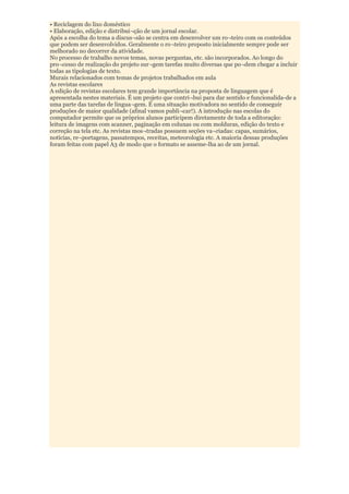 • Reciclagem do lixo doméstico
• Elaboração, edição e distribui¬ção de um jornal escolar.
Após a escolha do tema a discus¬são se centra em desenvolver um ro¬teiro com os conteúdos
que podem ser desenvolvidos. Geralmente o ro¬teiro proposto inicialmente sempre pode ser
melhorado no decorrer da atividade.
No processo de trabalho novos temas, novas perguntas, etc. são incorporados. Ao longo do
pro¬cesso de realização do projeto sur¬gem tarefas muito diversas que po¬dem chegar a incluir
todas as tipologias de texto.
Murais relacionados com temas de projetos trabalhados em aula
As revistas escolares
A edição de revistas escolares tem grande importância na proposta de linguagem que é
apresentada nestes materiais. É um projeto que contri¬bui para dar sentido e funcionalida-de a
uma parte das tarefas de lingua¬gem. É uma situação motivadora no sentido de conseguir
produções de maior qualidade (afinal vamos publi¬car!). A introdução nas escolas do
computador permite que os próprios alunos participem diretamente de toda a editoração:
leitura de imagens com scanner, paginação em colunas ou com molduras, edição do texto e
correção na tela etc. As revistas mos¬tradas possuem seções va¬riadas: capas, sumários,
notícias, re¬portagens, passatempos, receitas, meteorologia etc. A maioria dessas produções
foram feitas com papel A3 de modo que o formato se asseme-lha ao de um jornal.
 
