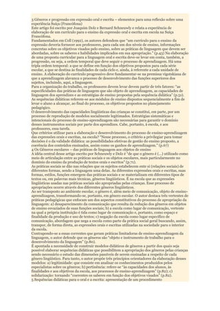 3 Gêneros e progressão em expressão oral e escrita – elementos para uma reflexão sobre uma
experiência Suíça (Francófona)
Este artigo foi escrito por Joaquim Dolz e Bernard Schneuwly e relata a experiência de
elaboração de um currículo para o ensino da expressão oral e escrita em escola na Suíça
Francófona.
Fundamentados em Coll (1992), os autores defendem que “um currículo para o ensino da
expressão deveria fornecer aos professores, para cada um dos níveis de ensino, informações
concretas sobre os objetivos visados pelo ensino, sobre as práticas de linguagem que devem ser
abordadas, sobre os saberes e habilidades implicados em sua apropriação.” (p.43) Na elaboração
de uma proposta curricular para a linguagem oral e escrita deve-se levar em conta, também, a
progressão, ou seja, a ordem temporal que deve seguir o processo de aprendizagem. Há uma
tripla ordem temporal: a que se define em função dos objetivos propostos para cada série
escolar, a que se destina às finalidades de cada ciclo e, ainda, à referente a cada unidade de
ensino. A elaboração do currículo progressivo deve fundamentar-se na premissa vigotskiana de
que a aprendizagem alavanca o processo de desenvolvimento das funções superiores dos
sujeitos, incluindo, aqui, a linguagem.
Para a organização do trabalho, os professores devem levar devem partir de três fatores: “as
especificidades das práticas de linguagem que são objeto de aprendizagem, as capacidades de
linguagem dos aprendizes e as estratégias de ensino propostas pela sequência didática” (p.51).
As sequências didáticas referem-se aos módulos de ensino dispostos sequencialmente a fim de
levar o aluno a alcançar, ao final do processo, os objetivos propostos no planejamento
pedagógico.
O desenvolvimento das capacidades lingüísticas das crianças se constitui, em parte, por um
processo de reprodução de modelos socialmente legitimados. Estratégias sistemáticas e
intencionais do processo de ensino-aprendizagem são necessárias para garantir o domínio
desses instrumentos sociais por parte dos aprendizes. Cabe, portanto, à escola, e aos
professores, essa tarefa.
Que critérios utilizar para a elaboração e desenvolvimento do processo de ensino-aprendizagem
das expressões orais e escritas, na escola? “Nesse processo, o critério a privilegiar para tomar
decisões é o da validade didática: as possibilidades efetivas de gestão do ensino proposto, a
coerência dos conteúdos ensinados, assim como os ganhos de aprendizagem.” (p.67)
4 Os Gêneros escolares – das práticas de linguagem aos objetos de ensino
A idéia central desse artigo escrito por Schneuwly e Dolz é “de que o gênero é (...) utilizado como
meio de articulação entre as práticas sociais e os objetos escolares, mais particularmente no
domínio do ensino da produção de textos orais e escritos” (p.71).
As práticas sociais se dão nas relações que os sujeitos estabelecem ente si (relações sociais) de
diferentes formas, sendo a linguagem uma delas. As diferentes expressões orais e escritas, suas
formas, estilos, funções emergem das práticas sociais e se materializam em diferentes tipos de
textos ou, em palavras mais técnicas, gêneros lingüísticos. É na escola que as expressões
lingüísticas usadas nas práticas sociais são apropriadas pelas crianças. Esse processo de
apropriações ocorre através dos diferentes gêneros lingüísticos.
Ao ser transposto ao ambiente escolar, o gênero é, além meio de comunicação, objeto de ensino-
aprendizagem, transformando-se, portanto, em gênero escolar. O autor destaca três vertentes de
práticas pedagógicas que enfocam um dos aspectos constitutivos do processo de apropriação da
linguagem: a) desaparecimento da comunicação que resulta da redução dos gêneros em objetos
de ensino esvaziados de suas funções sociais; b) a escola como lugar de comunicação, vertente
na qual a própria instituição é tida como lugar de comunicação e, portanto, como espaço e
finalidade da produção e uso de textos; c) negação da escola como lugar específico de
comunicação, abordagem que nega a escola como parte da prática social geral buscando, assim,
transpor, de forma direta, as expressões orais e escritas utilizadas na sociedade para o interior
da escola.
Contrapondo-se a essas correntes que geram práticas limitadoras de ensino-aprendizagem da
linguagem, o autor defende que os gêneros são “objeto e instrumento de trabalho para o
desenvolvimento da linguagem” (p.80).
É apontada a necessidade de construir modelos didáticos de gêneros a partir dos quais seja
possível elaborar sequências didáticas que possibilitem a apropriação dos gêneros pelas crianças
sendo necessário o estudo das dimensões passíveis de serem ensinadas a respeito de cada
gênero lingüístico. Para tanto, o autor propõe três princípios orientadores da elaboração desses
modelos: a) legitimidade: que consiste em analisar os conhecimentos produzidos pelos
especialistas sobre os gêneros; b) pertinência: refere-se “às capacidades dos alunos, às
finalidades e aos objetivos da escola, aos processos de ensino-aprendizagem” (p.82); c)
solidarização: tornando “coerentes os saberes em função dos objetivos visados” (p.82).
5 Sequências didáticas para o oral e a escrita: apresentação de um procedimento
 