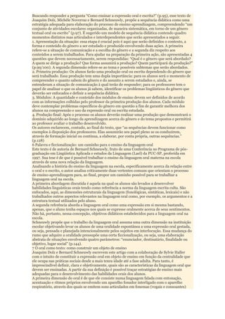 Buscando responder a pergunta “Como ensinar a expressão oral e escrita?” (p.95), esse texto de
Joaquim Dolz, Michèle Noverraz e Bernard Schneuwly, propõe a sequência didática como uma
estratégia adequada para elaboração do processo de ensino-aprendizagem, compreendendo “um
conjunto de atividades escolares organizadas, de maneira sistemática, em torno de um gênero
textual oral ou escrito” (p.97). É sugerido um modelo de sequência didática contendo quadro
momentos distintos mas articulados e interdependentes que serão apresentados a seguir.
1. Apresentação da situação: essa etapa é crucial pois é aqui que serão definidos o contexto, a
forma e conteúdo do gênero a ser estudado e produzido envolvendo duas ações. A primeira
refere-se a situação de comunicação e a escolha do gênero e a segunda diz respeito aos
conteúdos a serem trabalhados. Para ajudar na preparação da primeira ação, são apresentadas 4
questões que devem necessariamente, serem respondidas: “Qual é o gênero que será abordado?
A quem se dirige a produção? Que forma assumirá a produção? Quem participará da produção?”
(p.99/100). A segunda dimensão refere-se ao tema e possíveis subtemas que serão abordados.
2. Primeira produção: Os alunos farão uma produção oral ou escrita dependendo do gênero que
será trabalhado. Essa produção tem uma dupla importância: para os alunos será o momento de
compreender o quanto sabem do gênero e do assunto a serem estudados e, ainda, se
entenderam a situação de comunicação à qual terão de responder; para os professores tem o
papel de analisar o que os alunos já sabem, identificar os problemas lingüísticos do gênero que
deverão ser enfocados e definir a sequência didática.
3. Módulos: A quantidade e conteúdo dos módulos de ensino devem ser definidos de acordo
com as informações colhidas pelo professor da primeira produção dos alunos. Cada módulo
deve contemplar problemas específicos do gênero em questão a fim de garantir melhora dos
alunos na compreensão e uso da expressão oral ou escrita estudada.
4. Produção final: Após o processo os alunos deverão realizar uma produção que demonstrará o
domínio adquirido ao longo da aprendizagem acerca do gênero e do tema propostos e permitirá
ao professor avaliar o trabalho desenvolvido.
Os autores esclarecem, contudo, ao final do texto, que “as sequências devem funcionar como
exemplos à disposição dos professores. Elas assumirão seu papel pleno se os conduzirem,
através de formação inicial ou contínua, a elaborar, por conta própria, outras sequências.”
(p.128)
6 Palavra e ficcionalização: um caminho para o ensino da linguagem oral
Este texto é de autoria de Bernard Schneuwly, fruto de uma Conferência no Programa de pós-
graduação em Lingüística Aplicada e estudos da Linguagem (Lael) da PUC-SP, proferida em
1997. Sua tese é de que é possível trabalhar o ensino da linguagem oral materna na escola
através de uma nova relação da linguagem.
Analisando a história do ensino da linguagem na escola, especificamente acerca da relação entre
o oral e o escrito, o autor analisa criticamente duas vertentes comuns que orientam o processo
de ensino-aprendizagem para, ao final, propor um caminho possível para se trabalhar a
linguagem oral na escola.
A primeira abordagem discutida é aquela na qual os alunos são levados a desenvolver
habilidades linguísticas orais tendo como referência a norma da linguagem escrita culta. São
enfocados, aqui, as dimensões estruturais da linguagem (fonológicas, sintáticas, lexicais) e não
trabalhados outros aspectos relevantes na linguagem oral como, por exemplo, os argumentos e a
estrutura textual utilizados pelo aluno.
A segunda referência aborda a linguagem oral como uma expressão em si mesma bastando,
apenas, que o aluno tenha espaços nos quais se expresse oralmente acerca de seus sentimentos.
Não há, portanto, nessa concepção, objetivos didáticos estabelecidos para a linguagem oral na
escola.
Schneuwly propõe que o trabalho da linguagem oral assuma uma outra dimensão na instituição
escolar objetivando levar os alunos de uma oralidade espontânea a uma expressão oral gestada,
ou seja, pensada e planejada intencionalmente pelos sujeitos em interlocução. Essa mudança do
rumo que adquire a oralidade pressupõe uma certa ficcionalização, ou seja, uma elaboração
abstrata de situações envolvendo quatro parâmetros: “enunciador, destinatário, finalidade ou
objetivo, lugar social” (p.144).
7 O oral como texto: como construir um objeto de ensino
Joaquim Dolz e Bernard Schneuwly escrevem este artigo com a colaboração de Sylvie Haller
com o intuito de constituir a expressão oral em objeto de ensino em função da centralidade que
ele ocupa nas práticas sociais desde a mais tenra idade até a fase adulta. Para tanto, é
imprescindível definir, clara e objetivamente, quais são as características da linguagem oral que
devem ser ensinadas. A partir da sua definição é possível traçar estratégias de ensino mais
adequadas para o desenvolvimento das habilidades orais dos alunos.
A primeira dimensão do oral é de que ele consiste numa linguagem falada com entonação,
acentuação e ritmos próprios envolvendo um aparelho fonador interligado com o aparelho
respiratório, através dos quais se emitem sons articulados em fonemas (vogais e consoantes)
 