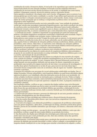 combinados de modo a formarem sílabas. O oral pode ir do espontâneo que consiste numa fala
improvisada diante de uma situação imediata vivenciada à escrita oralizada referente à
vocalização de um texto escrito através da leitura ou do recital. A oralidade tem como marca,
também, a linguagem corporal, através de mímicas, gestos, expressões faciais.
Outra questão a considerar é da relação entre oral e escrita. A linguagem, para os autores é um
sistema global que envolve tanto a oralidade e a escrita. O que define qual expressão será usada
(oral ou escrita) é a situação comunicacional na qual se está inserido. Assim, tomar o oral como
objeto de ensino pressupõe que se conheça e compreenda as práticas orais e os saberes e
linguísticos nelas implicados.
Toda relação comunicacional produz um texto entendido como “uma unidade de produção
verbal que veicula uma mensagem organizada linguisticamente e que tende a produzir um efeito
de coerência sobre seu destinatário” (p.169). Selecionar diferentes textos (orais) utilizados
socialmente tornará o ensino mais significativo para os alunos e professores. Além da expressão
oral propriamente dita, os autores consideram que a outra dimensão dessa expressão lingüística
– a oralização da escrita – também é importante na apropriação por parte dos alunos das
práticas e atividades lingüísticas socialmente construídas e legitimadas pela sociedade. Sugere-
se, assim, também o trabalho com recitação, teatro e leitura para os outros.
Quais gêneros orais ensinar na escola? O papel da escola, para os autores, é o de instruir mais do
que de educar a escolha dos textos deve-se recair, sobretudo, nos de caráter público formal, ou
seja, aqueles frutos (e utilizados) de situações públicas formais (conferência, debate, entrevista
jornalística, entre outros). Além disso, as expressões orais utilizadas nas situações públicas
convencionais são mais complexas e requerem uma intervenção didática intencional para que
seja possível sua apropriação e uso consciente e intencionalmente.
Cabe ao professor, portanto, conhecer os gêneros orais oriundos de situações públicas formais e
fim de transformá-los em objetos de ensino através de sequências didáticas cujos princípios e
proposta de um modelo são apresentados no artigo intitulado “Sequências didáticas para o oral
e a escrita: apresentação de um procedimento”.
8 Em busca do culpado. Metalinguagem dos alunos na redação de uma narrativa de enigma
Com o intuito de analisar “o papel das atividades metalingüísticas no ato de escrita, por meio do
exemplo da narrativa de enigma” (p.190), Joaquim Dolz e Bernard Schneuwly escrevem este
artigo baseado em uma pesquisa realizada com um grupo de alunos, organizados em pares,
produzindo uma narrativa de enigma (narrativa de um crime e seu processo de investigação). A
escolha desse gênero fundamenta-se no fato de que, para escrever um texto desse tipo é
necessário buscar compreender como ele se estrutura a fim de seguir seu “modelo” objetivando
construir a narrativa.
A pesquisa foi realizada com um grupo de 24 pré-adolescentes subdividido em duplas. Das 12
duplas formadas, 8 foram submetidas a uma sequência didática na qual foram abordados alguns
aspectos do gênero a ser trabalhado, além das instruções acerca do texto a ser produzido. As
outras 4 duplas receberam somente as instruções para a realização do texto. Todas as duplas
receberam um texto-base contendo o início da história informando acerca do crime cometido e
um parágrafo final genérico no qual não aparecia o culpado do crime. A proposta consistia em
completar a história.
Dos resultados obtidos, verificou-se que, a maioria das duplas realizou uma certa discussão
acerca dos elementos principais que devia conter um texto de enigma sendo que, grande parte
deles foram dos que participaram da atividade didática que precedeu a elaboração do texto.
Algumas conclusões ainda que iniciais, dado a amostra limitada que foi trabalhada na pesquisa,
foram apresentadas:
1. A observação dos alunos durante o processo de elaboração de um texto permite estudar as
atividades metalingüísticas por eles desenvolvidas;
2. O texto-base foi uma estratégia que colaborou para o desenvolvimento da proposta;
3. Uma das noções discutidas pelos alunos e que, nas narrativas enigmáticas é de suma
importância, é de culpado;
4. A narrativa de enigma a ser elaborada possibilitou o surgimento de problemas relacionados
com esse gênero lingüístico. Além disso, a elaboração da intriga, elemento central desse gênero
literário, precisa de um trabalho sistemático que alavanque, nos alunos, a discussão sobre essa
questão;
5. Dividir a classe em dois grupos – um que foi alvo de um trabalho didático e outro que não –
possibilitou verificar o papel da intervenção didática na produção dos textos;
6. Nas discussões das duplas para definição das estratégias para elaboração do texto foram
muito mais ricas do que o texto produzido por eles. Este não continha várias das questões
levantadas e decididas pela dupla;
7. Didaticamente, é necessário intervenção para a produção das narrativas em três dimensões:
processo de abdução que permite desvendar o crime e achar o culpado; a necessidade de criar
suspeitos dando condições de se criar intrigas para retardar a descoberta do culpado e, enfim,
 