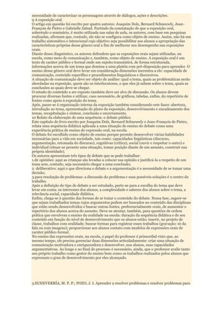 necessidade de caracterizar os personagens através de diálogos, ações e descrições.
9 A exposição oral
O artigo em questão foi escrito por quatro autores: Joaquim Dolz, Bernard Schneuwly, Jean-
François de Pietro e Gabrielle Zahnd. Partindo da constatação de que a exposição oral,
sobretudo o seminário, é muito utilizada nas salas de aula, os autores, com base em pesquisas
realizadas, afirmam que, contudo, ele não se configura como objeto de ensino. Assim, não há um
trabalho sistemático e intencional cujo objetivo seja possibilitar aos alunos a apropriação das
características próprias desse gênero oral a fim de melhorar seu desempenho nas exposições
orais.
Diante desse diagnóstico, os autores defendem que as exposições orais sejam utilizadas, na
escola, como meio de comunicação e, também, como objeto de ensino. A exposição oral é um
texto de caráter público e formal onde um sujeito transmitirá, de forma estruturada,
informações acerca de um tema que domina a uma platéia com pré-disposição para aprender. O
ensino desse gênero oral deve levar em consideração dimensões inerentes a ele: capacidade de
comunicação, conteúdo específico e procedimentos linguísticos e discursivos.
A situação de comunicação deve ser objeto de análise: qual o tema, quais as problemáticas serão
abordadas na exposição, quem são os interlocutores, o que eles já sabem sobre o tema, quais as
conclusões as quais deve-se chegar.
O estudo do conteúdo a ser exposto também deve ser alvo de discussão. Os alunos devem
procurar diversas fontes e utilizar, caso necessário, de gráficos, tabelas, enfim, do repertório de
fontes como apoio à exposição do tema.
Após, passe-se à organização interna da exposição também considerando sete fases: abertura,
introdução ao tema, apresentação do plano da exposição, desenvolvimento e encadeamento dos
temas, recapitulação e síntese, conclusão e encerramento.
10 Relato da elaboração de uma sequência: o debate público
Este capítulo do livro escrito por Joaquim Dolz, Bernard Schneuwly e Jean-François de Pietro,
relata uma sequência didática aplicada a uma situação de ensino do debate como uma
experiência prática de ensino de expressão oral, na escola.
O debate foi escolhido como objeto de ensino porque permite desenvolver várias habilidades
necessárias para a vida em sociedade, tais como: capacidades lingüísticas (discurso,
argumentação, retomada do discurso), cognitivas (crítica), social (ouvir e respeitar o outro) e
individual (situar-se perante uma situação, tomar posição diante de um assunto, construir sua
própria identidade).
Os autores apresentam três tipos de debate que se pode trabalhar:
1.de opiniões: aqui as crianças são levadas a colocar sua opinião e justificá-la a respeito de um
tema sem, contudo, seja necessário chegar a uma conclusão;
2. deliberativo: aqui o que direciona o debate e a argumentação é a necessidade de se tomar uma
decisão;
3.para resolução de problemas: a discussão do problema e suas possíveis soluções é o centro do
trabalho.
Após a definição do tipo de debate a ser estudado, parte-se para a escolha do tema que deve
levar em conta: os interesses dos alunos, a complexidade e saberes dos alunos sobre o tema, a
relevância social, capacidade didática.
Enfim, chega-se à questão das formas de se tratar o conteúdo do debate. Nessa fase, sugere-se
que sejam trabalhados temas cujos argumentos podem ser buscados no conteúdo das disciplinas
que estão sendo desenvolvidos e buscar outras fontes, preferencialmente orais, de aumentar o
repertório dos alunos acerca do assunto. Deve-se atentar, também, para questões de ordem
prática que envolvem o ensino da oralidade na escola: duração da sequência didática e de seu
conteúdo em função do nível de desenvolvimento que os alunos estão; inserir, no projeto de
classe, trabalhos com oralidade; buscar formas para registrar esses trabalhos (gravação: só da
fala ou com imagens); proporcionar aos alunos contato com modelos de expressões orais de
caráter público formal.
No ensino das expressões orais, na escola, o papel do professor é primordial visto que, ao
mesmo tempo, ele precisa gerenciar duas dimensões articuladamente: criar uma situação de
comunicação motivadora e enriquecedora e desenvolver, nos alunos, suas capacidades
argumentativas. Ao longo e ao final do processo é necessário, ainda, que o professor avalie tanto
seu próprio trabalho como gestor do ensino bem como os trabalhos realizados pelos alunos que
expressam o grau de desenvolvimento por eles alcançado.




3.ECHEVERRÍA, M. P. P.; POZO, J. I. Aprender a resolver problemas e resolver problemas para
 