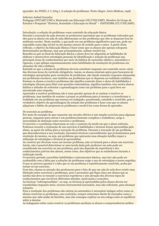 aprender. In: POZO, J. I. (Org.). A solução de problemas. Porto Alegre: Artes Médicas, 1998.

Jeferson Anibal Gonzalez
Pedagogo (FFCLRP/USP) e Mestrando em Educação (FE/UNICAMP). Membro do Grupo de
Estudos e Pesquisas “História, Sociedade e Educação no Brasil” – HISTEDBR (GT/UNICAMP).


Introdução: a solução de problemas como conteúdo da educação básica
Durante a execução da ação docente os professores aprendem que os problemas colocados por
eles para os alunos em sala de aula diferenciam-se dos problemas que eles se deparam fora do
ambiente escolar. Neste sentido, o que pode ser um problema significativo para um, pode ser
entendido como algo trivial ou até mesmo carecer de sentido para o outro. A partir desta
reflexão, o objetivo da Educação Básica é fazer como que os alunos não apenas coloquem
determinados problemas, mas que principalmente, saibam resolvê-los.
Ressalta-se que no final da Educação Básica o aluno deve ter adquirido as habilidades de
elaborar e desenvolver estratégias pessoais de identificação e solução de problemas nas
principais áreas de conhecimentos por meio de hábitos de raciocínio objetivo, sistemático e
rigoroso, e que aplique espontaneamente estas habilidades de resoluções de problemas em
situações da vida cotidiana.
Entende-se que a solução de problemas deveria constituir enquanto um conteúdo neces¬sário
das diversas áreas do currículo obrigatório. Assim, os alunos estariam aptos para buscarem de
estratégias apropriadas para resoluções de problemas, não dando somente respostas adequadas
aos problemas escolares, mas também aos problemas que se deparam na realidade cotidiana.
Ensinar os alunos a resolver problemas não significa somente dotar o aluno de habilidades e
estratégias eficazes para lidar com questões matemáticas, significa também criar nestes alunos
hábitos e atitudes de enfrentar a aprendizagem como um problema para o qual deve ser
encontrada uma resposta.
Apreender a resolver problemas não é uma questão apenas de se ensinar a resolver os
problemas, mas também de ensinar a propor os problemas para si mesmo e a transformar a
realidade em um problema que mereça ser indagado, questionado, estudado e resolvido, pois o
verdadeiro objetivo da aprendizagem da solução dos problemas é fazer com que os alunos
adquiram o hábito de proporem-se problemas e resolvê-los como forma de aprender.

Do exercício ao problema
Por meio do exemplo de que consertar um circuito elétrico é um simples exercício para algumas
pessoas, enquanto para outras é um problema bastante complexo e trabalhoso, surge à
necessidade de distinção entre exercício e problemas.
O exercício e o problema relacionam-se com o contexto da tarefa em que o aluno enfrenta.
Podemos resumir a realização de um exercício à habilidades e técnicas foram apreendidas pelo
aluno, as quais ele utiliza para a execução do problema. Durante a execução de um problema
que desconhecemos a sua resolução, buscamos técnicas e procedimento que já dominamos para
resolução do mesmo, ou seja, um problema que apresenta uma situação inédita requer a
utilização de estratégias e técnicas já apreendidas.
Ao resolver por diversas vezes um mesmo problema, este se tornará para o aluno um exercício.
Assim, não é possível determinar se uma tarefa dada pelo professor em aula pode ser
considerada um exercício ou um problema, pois isto depende da experiência e dos
conhecimentos prévios dos alunos, assim como, dos objetivos que se estabelecem durante a
realização tarefa.
O exercício permite consolidar habilidades e instrumentos básicos, mas isto não pode ser
confundido com a idéia que a soluções de problemas exige o uso de estratégias a serem seguidas.
O que se procura apontar é o fato que se um problema é repetitivamente resolvido, acaba por
tornar-se um exercício.
Com isto, chama-se atenção dos professores para o fato de que em sala de aula deve existir uma
distinção entre exercícios e problemas, pois é necessário que fique claro aos alunos que as
tarefas não deve se resumir a exercícios repetitivos e sim ativação dos diversos tipos de
conhecimentos que envolvem diferentes atitudes, motivações e conceitos.
As técnicas “sobreaprendidas”, ou seja, as técnicas já apreendidas pelos alunos devem ser
constituídas enquanto meio, recurso instrumental necessário, mas não suficiente, para alcançar
soluções.
Para a resolução dos problemas não caírem no automático é necessário indagar sobre como os
alunos resolvem os problemas, caso contrário, sempre estaremos diante de exemplos como o
menino que sabe andar de bicicleta, mas não consegue explicar ao seu colega como se equilibrar
sobre a mesma.
As indagações sobre como resolver os problemas auxiliam os alunos a compreenderem melhor
 