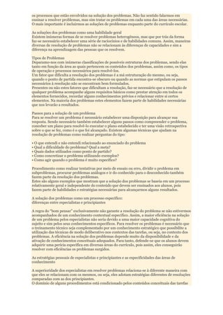 os processos que estão envolvidos na solução dos problemas. Não faz sentido falarmos em
ensinar a resolver problemas, mas sim tratar os problemas em cada uma das áreas necessárias.
O mais importante é incluirmos as soluções de problemas enquanto parte do currículo escolar.

As soluções dos problemas como uma habilidade geral
Existem inúmeras formas de se resolver problemas heterogêneos, mas que por trás da forma
faz-se necessário estabelecer uma série de raciocínios e de habilidades comuns. Assim, maneiras
diversas de resolução de problemas não se relacionam às diferenças de capacidades e sim a
diferença na aprendizagem das pessoas que os resolvem.

Tipos de Problemas
Deparamo-nos com inúmeras classificações de possíveis estruturas dos problemas, sendo elas
tanto em função da área as quais pertencem os conteúdos dos problemas, assim como, os tipos
de operação e processos necessários para resolvê-los.
Um fator que dificulta a resolução dos problemas é a má estruturação do mesmo, ou seja,
quando o ponto de partida encontra-se obscuro ou quando as normas que estipulam os passos
necessários à resolução não se encontram bem formulados.
Presentes ou não estes fatores que dificultam a resolução, faz-se necessário que a resolução de
qualquer problema acompanhe alguns requisitos básicos como prestar atenção em todos os
elementos fornecidos, recordar alguns conhecimentos prévios e relacionar entre si certos
elementos. Na maioria dos problemas estes elementos fazem parte de habilidades necessárias
que nos levarão a resultados.

Passos para a solução de um problema
Para se resolver um problema é necessário estabelecer uma disposição para alcançar sua
resposta. Sendo necessário também estabelecer alguns passos como compreender o problema,
conceber um plano para resolvê-lo executar o plano estabelecido e ter uma visão retrospectiva
sobre o que se fez, como é o que foi alcançado. Existem algumas técnicas que ajudam na
resolução de problemas como realizar perguntas do tipo:

• O que entendi e não entendi relacionado ao enunciado do problema
• Qual a dificuldade do problema? Qual a meta?
• Quais dados utilizados como ponto de partido?
• Como concretizar o problema utilizando exemplos?
• Como agir quando o problema é muito específico?

Procedimento como realizar tentativas por meio de ensaio ou erro, dividir o problema em
subproblemas, procurar problemas análogos e ir do conhecido para o desconhecido também
fazem parte da resolução dos problemas.
Estes são alguns exemplos que mostram que a solução dos problemas se baseia em um processo
relativamente geral e independente do conteúdo que devem ser ensinados aos alunos, pois
fazem parte de habilidades e estratégias necessárias para alcançarmos alguns resultados.

A solução dos problemas como um processo específico:
diferenças entre especialistas e principiantes

A regra do “bom pensar” exclusivamente não garante a resolução do problema se não estivermos
acompanhados de um conhecimento contextual específico. Assim, a maior eficiência na solução
de um problema pelos especialistas não seria devido a uma maior capacidade cognitiva do
sujeito e sim pelos seus conhecimentos específicos. Para resolver os problemas é necessário que
o treinamento técnico seja complementado por um conhecimento estratégico que possibilite a
utilização das técnicas de modo deliberativo nos contextos das tarefas, ou seja, no contexto dos
problemas. A eficiência na solução dos problemas depende muito da disponibilidade e da
ativação de conhecimentos conceituais adequados. Para tanto, defende-se que os alunos devem
adquirir uma perícia específica em diversas áreas do currículo, pois assim, eles conseguirão
resolver com eficiências os problemas surgidos.

As estratégias pessoais de especialistas e principiantes e as especificidades das áreas de
conhecimento

A superioridade dos especialistas em resolver problemas relaciona-se à diferente maneira com
que eles se relacionam com os mesmos, ou seja, eles adotam estratégias diferentes de resoluções
comparadas com as dos principiantes.
O domínio de alguns procedimentos está condicionado pelos conteúdos conceituais das tarefas
 