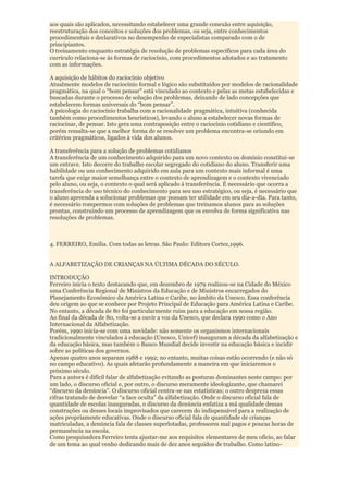 aos quais são aplicados, necessitando estabelecer uma grande conexão entre aquisição,
reestruturação dos conceitos e soluções dos problemas, ou seja, entre conhecimentos
procedimentais e declarativos no desempenho de especialistas comparado com o de
principiantes.
O treinamento enquanto estratégia de resolução de problemas específicos para cada área do
currículo relaciona-se às formas de raciocínio, com procedimentos adotados e ao tratamento
com as informações.

A aquisição de hábitos do raciocínio objetivo
Atualmente modelos de raciocínio formal e lógico são substituídos por modelos de racionalidade
pragmática, na qual o “bom pensar” está vinculado ao contexto e pelas as metas estabelecidas e
buscadas durante o processo de solução dos problemas, deixando de lado concepções que
estabelecem formas universais do “bom pensar”.
A psicologia do raciocínio trabalha com a racionalidade pragmática, intuitiva (conhecida
também como procedimentos heurísticos), levando o aluno a estabelecer novas formas de
raciocinar, de pensar. Isto gera uma contraposição entre o raciocínio cotidiano e cientifico,
porém ressalta-se que a melhor forma de se resolver um problema encontra-se oriundo em
critérios pragmáticos, ligados à vida dos alunos.

A transferência para a solução de problemas cotidianos
A transferência de um conhecimento adquirido para um novo contexto ou domínio constitui-se
um entrave. Isto decorre do trabalho escolar segregado do cotidiano do aluno. Transferir uma
habilidade ou um conhecimento adquirido em aula para um contexto mais informal é uma
tarefa que exige maior semelhança entre o contexto de aprendizagem e o contexto vivenciado
pelo aluno, ou seja, o contexto o qual será aplicado à transferência. É necessário que ocorra a
transferência do uso técnico do conhecimento para seu uso estratégico, ou seja, é necessário que
o aluno apreenda a solucionar problemas que possam ter utilidade em seu dia-a-dia. Para tanto,
é necessário rompermos com soluções de problemas que treinamos alunos para as soluções
prontas, construindo um processo de aprendizagem que os envolva de forma significativa nas
resoluções de problemas.



4. FERREIRO, Emília. Com todas as letras. São Paulo: Editora Cortez,1996.


A ALFABETIZAÇÃO DE CRIANÇAS NA ÚLTIMA DÉCADA DO SÉCULO.

INTRODUÇÃO
Ferreiro inicia o texto destacando que, em dezembro de 1979 realizou-se na Cidade do México
uma Conferência Regional de Ministros da Educação e de Ministros encarregados do
Planejamento Econômico da América Latina e Caribe, no âmbito da Unesco. Essa conferência
deu origem ao que se conhece por Projeto Principal de Educação para América Latina e Caribe.
No entanto, a década de 80 foi particularmente ruim para a educação em nossa região.
Ao final da década de 80, volta-se a ouvir a voz da Unesco, que declara 1990 como o Ano
Internacional da Alfabetização.
Porém, 1990 inicia-se com uma novidade: não somente os organismos internacionais
tradicionalmente vinculados à educação (Unesco, Unicef) inauguram a década da alfabetização e
da educação básica, mas também o Banco Mundial decide investir na educação básica e incidir
sobre as políticas dos governos.
Apenas quatro anos separam 1988 e 1992; no entanto, muitas coisas estão ocorrendo (e não só
no campo educativo). As quais afetarão profundamente a maneira em que iniciaremos o
próximo século.
Para a autora é difícil falar de alfabetização evitando as posturas dominantes neste campo: por
um lado, o discurso oficial e, por outro, o discurso meramente ideologizante, que chamarei
“discurso da denúncia”. O discurso oficial centra-se nas estatísticas; o outro despreza essas
cifras tratando de desvelar “a face oculta” da alfabetização. Onde o discurso oficial fala de
quantidade de escolas inauguradas, o discurso da denúncia enfatiza a má qualidade dessas
construções ou desses locais improvisados que carecem do indispensável para a realização de
ações propriamente educativas. Onde o discurso oficial fala de quantidade de crianças
matriculadas, a denúncia fala de classes superlotadas, professores mal pagos e poucas horas de
permanência na escola.
Como pesquisadora Ferreiro tenta ajustar-me aos requisitos elementares de meu ofício, ao falar
de um tema ao qual venho dedicando mais de dez anos seguidos de trabalho. Como latino-
 