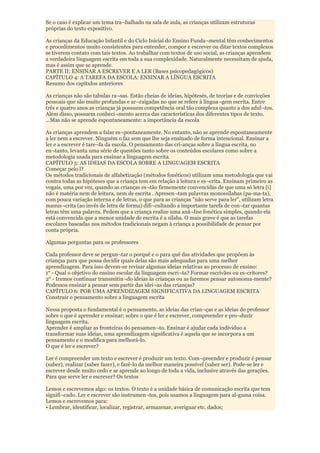 Se o caso é explicar um tema tra¬balhado na sala de aula, as crianças utilizam estruturas
próprias do texto expositivo.

As crianças da Educação Infantil e do Ciclo Inicial do Ensino Funda¬mental têm conhecimentos
e procedimentos muito consistentes para entender, compor e escrever ou ditar textos complexos
se tiverem contato com tais textos. Ao trabalhar com textos de uso social, as crianças aprendem
a verdadeira linguagem escrita em toda a sua complexidade. Naturalmente necessitam de ajuda,
mas é assim que se aprende.
PARTE II: ENSINAR A ESCREVER E A LER (Bases psicopedagógicos)
CAPÍTULO 4: A TAREFA DA ESCOLA: ENSINAR A LÍNGUA ESCRITA
Resumo dos capítulos anteriores

As crianças não são tabulas ra¬sas. Estão cheias de ideias, hipótesés, de teorias e de convicções
pessoais que são muito profundas e ar¬raigadas no que se refere à lingua¬gem escrita. Entre
três e quatro anos as crianças já possuem competência oral tão complexa quanto a dos adul¬tos.
Além disso, possuem conheci¬mento acerca das características dos diferentes tipos de texto.
...Mas não se aprende espontaneamente: a importância da escola

As crianças aprendem a falar es¬pontaneamente. No entanto, não se aprende espontaneamente
a ler nem a escrever. Ninguém o faz sem que lhe seja ensinado de forma intencional. Ensinar a
ler e a escrever é tare¬fa da escola. O pensamento das cri-anças sobre a língua escrita, no
en¬tanto, levanta uma série de questões tanto sobre os conteúdos escolares como sobre a
metodologia usada para ensinar a linguagem escrita.
CAPÍTULO 5: AS IDEIAS DA ESCOLA SOBRE A LINGUAGEM ESCRITA
Começar pelo l?
Os métodos tradicionais de alfabetização (métodos fonéticos) utilizam uma metodologia que vai
contra todas as hipóteses que a criança tem em relação à leitura e es¬crita. Ensinam primeiro as
vogais, uma por vez, quando as crianças es¬tão firmemente convencidas de que uma só letra [i]
não é matéria nem de leitura, nem de escrita . Apresen¬tam palavras monossílabas (pa-ma-ta),
com pouca variação interna e de letras, o que para as crianças "não serve para ler", utilizam letra
manus¬crita (ao invés de letra de forma) difi¬cultando a importante tarefa de con¬tar quantas
letras têm uma palavra. Pedem que a criança realize uma aná¬lise fonética simples, quando ela
está convencida que a menor unidade de escrita é a sílaba. O mais grave é que as tarefas
escolares baseadas nos métodos tradicionais negam à criança a possibilidade de pensar por
conta própria.

Algumas perguntas para os professores

Cada professor deve se pergun¬tar o porquê e o para quê das atividades que propõem às
crianças para que possa decidir quais delas são mais adequadas para uma melhor
aprendizagem. Para isso devem-se revisar algumas ideias relativas ao processo de ensino:
1° - Qual o objetivo do ensino escolar da linguagem escri¬ta? Formar escrivães ou es-critores?
2° - Iremos continuar transmitin¬do ideias às crianças ou as faremos pensar autonoma-mente?
Podemos ensinar a pensar sem partir das idei¬as das crianças?
CAPÍTULO 6: POR UMA APRENDIZAGEM SIGNIFICATIVA DA LINGUAGEM ESCRITA
Construir o pensamento sobre a linguagem escrita

Nessa proposta o fundamental é o pensamento, as ideias das crian¬ças e as ideias do professor
sobre o que é aprender e ensinar; sobre o que é ler e escrever, compreender e pro¬duzir
linguagem escrita.
Aprender é ampliar as fronteiras do pensamen¬to. Ensinar é ajudar cada indivíduo a
transformar suas ideias, uma aprendizagem significativa é aquela que se incorpora a um
pensamento e o modifica para melhorá-lo.
O que é ler e escrever?

Ler é compreender um texto e escrever é produzir um texto. Com¬preender e produzir é pensar
(saber), realizar (saber fazer), e fazê-lo da melhor maneira possível (saber ser). Pode-se ler e
escrever desde muito cedo e se aprende ao longo de toda a vida, inclusive através das gerações.
Para que serve ler e escrever? Os textos

Lemos e escrevemos algo: os textos. O texto é a unidade básica de comunicação escrita que tem
signifi¬cado. Ler e escrever são instrumen¬tos, pois usamos a linguagem para al-guma coisa.
Lemos e escrevemos para:
• Lembrar, identificar, localizar, registrar, armazenar, averiguar etc. dados;
 