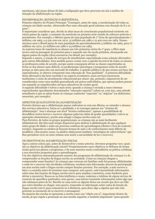 americana, não posso deixar de lado a indignação que deve provocar em nós a análise da
situação da alfabetização na região.

INCORPORAÇÃO, RETENÇÃO E REPETÊNCIA.
Primeiro objetivo do Projeto Principal: “Conseguir, antes de 1999, a escolarização de todas as
crianças em idade escolar, oferecendo-lhes uma educação geral mínima com duração de 8 a 10
anos”.
É importante considerar que, devido às altas taxas de crescimento populacional existente em
vários países da região, o aumento da matrícula na primeira série resulta de esforços notáveis e
persistentes. Por exemplo, o México passa de uma população de 1° Grau de aproximadamente 7
milhões, em 1965, a 9 250 000 em 1970, 15 milhões em 1980 e 15 400 000 em 1983. Nesses
mesmos anos o Brasil passa de uma população de aproximadamente 5 milhões em 1965, para 17
milhões em 1970, 20 milhões em 1980 e 24 milhões em 1983.
As maiores taxas de repetência se situam nas três primeiras séries do 1° grau; o filtro mais
severo está na passagem do primeiro para o segundo ano da escola primária, alcançando em
alguns países da região cifras excessivas (no Brasil, por exemplo).
Segundo a autora, a criação de serviços de atendimento especializado como solução alternativa
gera outras dificuldades. Esta medida parece contar com a opinião favorável de todos os setores:
os professores estão de acordo, porque assim conseguem aliviar as classes superlotadas ou
livrar-se dos alunos mais difíceis; os profissionais (psicólogos e terapeutas) estão de acordo
porque se abre para eles um mercado de trabalho: a opinião pública é de que nesses serviços, tão
especializados, se oferece certamente uma educação de “boa qualidade”. A primeira dificuldade
desta alternativa tão bem recebida é no aspecto econômico; esses serviços encarecem
muitíssimo o custo do atendimento educacional por aluno: são, portanto, impossíveis de ser
considerados como uma medida generalizada em países endividados, que apenas podem pensar
em expandir os empobrecidos serviços educativos de caráter geral.
A segunda dificuldade é talvez a mais séria: quando a criança é enviada a esses sistemas
especializados (geralmente denominados “educação especial”) adota-se, com isso, uma atitude
semelhante à que se adota frente às crianças realmente “especiais” ou “atípicas” (os deficientes
sensoriais, por exemplo).

ASPECTOS QUALITATIVOS DA ALFABETIZAÇÃO
Ferreiro destaca que a alfabetização parece enfrentar-se com um dilema: ao estender o alcance
dos serviços educativos, baixa-se a qualidade, e se consegue apenas um "mínimo de
alfabetização". Isso é alcançar um nível "técnico rudimentar", apenas a possibilidade de
decodificar textos breves e escrever algumas palavras (além de grafar quantidades e talvez as
operações elementares), porém sem atingir a língua escrita como tal.
Para Ferreiro, de todos os grupos populacionais, as crianças são as mais facilmente
alfabetizáveis. Ela têm mais tempo disponível para dedicar à alfabetização do que qualquer
outro grupo de idade e estão em processo contínuo de aprendizagem (dentro e fora do contexto
escolar), enquanto os adultos já fixaram formas de ação e de conhecimento mais difíceis de
modificar. (Em muitos casos, os adultos elaboraram também “estratégias de sobrevivência” que
lhes permitem viver no meio urbano sem sentir a necessidade de ler e escrever).

OS OBJETIVOS DA ALFABETIZAÇÃO INICIAL
Aqui a autora coloca que, antes de desenvolver o tema anterior, devemos perguntar-nos: quais
são os objetivos da alfabetização inicial? Freqüentemente esses objetivos se definem de forma
muito geral nos planos e programas, e de uma maneira muito contraditória na prática cotidiana
e nos exercícios propostos para a aprendizagem.
Um dos objetivos sintomaticamente ausente dos programas de alfabetização de crianças é o de
compreender as funções da língua escrita na sociedade. Como as crianças chegam a
compreender essas funções? As crianças que crescem em famílias onde há pessoas alfabetizadas
e onde ler e escrever são atividades cotidianas, recebem esta informação através da participação
em atos sociais onde a língua escrita cumpre funções precisas. Por exemplo, a mãe escreve a
lista e a consulta antes de terminar suas compras; sem querer, está transmitindo informações
sobre uma das funções da língua escrita (serve para ampliar a memória, como lembrete para
aliviar a memória). Busca-se na lista telefônica o nome, endereço e telefone de algum serviço de
conserto de aparelhos quebrados; sem querer, essa leitura transmite informações sobre algo que
não sabíamos antes de ler. Recebe-se uma carta ou alguém deixa um recado que deve ser lido
por outro familiar ao chegar; sem querer, transmite-se informação sobre outra da função da
língua escrita (serve para comunicar-se à distância, para dizer algo a alguém que não está
presente no momento de se escrever a mensagem).
Na maioria das escolas se apresenta a escrita como um “objeto em si”, importante dentro da
escola, já que regula a promoção ao ano escolar seguinte, e também importante “para quando
 