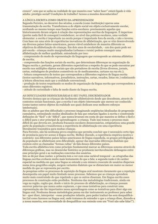 crescer”, sem que se saiba na realidade de que maneira esse “saber fazer” estará ligado à vida
adulta: prestígio social? Condições de trabalho? Acesso a mundos desconhecidos?

A LÍNGUA ESCRITA COMO OBJETO DA APRENDIZAGEM
Segundo Ferreiro, no decorrer dos séculos, a escola (como instituição) operou uma
transmutação da escrita. Transformou-a de objeto social em objeto exclusivamente escolar,
ocultando ao mesmo tempo suas funções extra-escolares: precisamente aquelas que
historicamente deram origem à criação das representações escritas da linguagem. É imperioso
(porém nada fácil de conseguir) restabelecer, no nível das práticas escolares, uma verdade
elementar: a escrita é importante na escola porque é importante fora da escola, e não o inverso.
Com base em uma série de experiências inovadoras de alfabetização, que se vêm desenvolvendo
em diversos países latino-americanos, parece viável estabelecer de maneira diferente os
objetivos da alfabetização de crianças. Em dois anos de escolaridade, - um dos quais pode ser
pré-escola - crianças muito marginalizadas (urbanas e rurais) podem conseguir uma
alfabetização de melhor qualidade, entendendo por isso:
- compreensão do modo de representação da linguagem que corresponde ao sistema alfabético
de escrita;
- compreensão das funções sociais da escrita, que determinam diferenças na organização da
língua escrita e, portanto, geram diferentes expectativas a respeito do que se pode encontrar por
escrito nos múltiplos objetos sociais que são portadores de escrita (livros diversos, jornais,
cartas, embalagens de produtos comestíveis ou de medicamentos, cartazes na rua etc.);
- leitura compreensiva de textos que correspondem a diferentes registros de língua escrita
(textos narrativos, informativos, jornalísticos, instruções, cartas, recados, listas etc.) enfatizando
a leitura silenciosa mais que a oralidade convencional;
- produção de textos respeitando os modos de organização da língua escrita que correspondem a
esses diferentes registros;
- atitude de curiosidade e falta de medo diante da língua escrita.

AS DIFICULDADES DESNECESSÁRIAS E SEU PAPEL DISCRIMINADOR
Ferreiro destaca que as crianças são facilmente alfabetizáveis desde que descubram, através de
contextos sociais funcionais, que a escrita é um objeto interessante que merece ser conhecido
(como tantos outros objetos da realidade aos quais dedicam seus melhores esforços
intelectuais).
São os adultos que têm dificultado o processo imaginando seqüências idealizadas de progressão
cumulativa, estimulando modos idealizados de fala que estariam ligados à escrita e construindo
definições de “fácil” e de “difícil”, que nunca levaram em conta de que maneira se define o fácil e
o difícil para o ator principal da aprendizagem: a criança. Tudo isso tomou o processo mais
difícil do que deveria ser, produziu fracassos escolares desnecessários, estigmatizou uma grande
parte da população e transformou a experiência de alfabetização em uma experiência
literalmente traumática para muitas crianças.
Para Ferreiro, não há nenhuma prova empírica que permita concluir que é necessário certo tipo
de pronúncia para ter acesso à língua escrita. Melhor dizendo, a experiência empírica mostra o
contrário: nos diferentes países latino-americanos de língua espanhola, os grupos privilegiados
da população se alfabetizam sem dificuldade, apesar das marcadas diferenças dialetais que
existem entre as chamadas “formas cultas” de fala desses diferentes países.
Toda escrita alfabética tem como princípio fundamental marcar as diferenças sonoras através de
diferenças gráficas, mas no desenrolar histórico se produzem inevitavelmente defasagens entre
esse princípio geral e as realizações concretas dos usuários.
Isto se dá por duas razões: a primeira tem a ver com uma variável temporal - as ortografias das
línguas escritas evoluem muito mais lentamente do que a fala; a segunda razão é de caráter
espacial na medida em que uma língua se estende a um número crescente de usuários dispersos
numa área geográfica ampla, surgem variantes dialetais que se distanciam em maior ou menor
medida do que se representa por escrito.
As pesquisas sobre os processos de aquisição da língua oral mostram claramente que a repetição
desempenha um papel muito limitado nesse processo. Sabemos que as crianças aprendem
muito mais construindo do que repetindo o que os outros disseram. Em língua escrita esses
processos de construção estão proibidos. Nenhuma das metodologias tradicionais, ainda em
voga na região, cogita que, desde o início do processo de alfabetização, as crianças possam
escrever palavras que nunca antes copiaram, e que essas tentativas para construir uma
representação são tão importantes nessa aprendizagem como as tentativas para dizer algo em
língua oral. Nenhuma dessas metodologias pensa em dar instrumento ao professor para saber
ler - quer dizer, interpretar - essas produções infantis, para poder traduzi-las sem desqualificá-
las (tal como fazemos na língua oral, onde tratamos de entender o que a criança disse, dizendo-a
a nossa maneira, sem necessidade de desqualificar sua emissão com um “Você não sabe falar!”).
 
