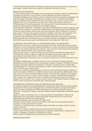 A escrita lhes apresenta desafios intelectuais, problemas que terão que resolver, precisamente
para chegar a entender quais são as regras de construção internas do sistema.

PRODUÇÃO DE MATERIAIS
Um fator freqüentemente mencionado como necessário para facilitar as ações de alfabetização é
a produção de materiais. A esse respeito é preciso distinguir três tipos de materiais:
a) Materiais dirigidos aos professores como um modo de veicular uma proposta pedagógica e de
fazer-lhes chegar informação atualizada que os ajudem a pensar criticamente sua própria
prática profissional. Esses materiais são úteis na medida em que se evite a versão “receita
culinária” (isto é, use os ingredientes em tal ordem e obterá um resultado comestível).
b) Materiais para ler (não para aprender a ler, mas para ler) - Eles são essenciais e tanto mais
necessários quanto mais nos distanciamos das regiões urbanas.
c) Materiais para alfabetizar - É chegado o momento de desmistificar tais tipos de materiais, que
não só não são necessários, mas que são freqüentemente contraproducentes. Para alfabetizar é
preciso ter acesso à língua escrita (tanto como para aprender a falar é necessário ter acesso à
língua oral) e é isso que está ausentes nas famosas cartilhas ou manuais "para aprender a ler".
Para Ferreiro, as seqüências didáticas tradicionais baseiam-se em uma série de falsos
pressupostos que se mantêm com a inércia dos hábitos adquiridos e que resistem a qualquer
análise racional. Não seria demasiado grave se não fosse porque essas didáticas tomam ainda
mais difícil o processo para quem a escolarização já é uma empresa de "alto risco".

A ATENÇÃO A POPULAÇÃO DE 4 A 6 ANOS EM RELAÇÃO À ALFABETIZAÇÃO
Segundo relato da autora, um dos setores educativos com maior crescimento na região latino-
americana é o que corresponde à população infantil de 4 a 6 anos. (Na maioria dos países latino-
americanos, as crianças ingressam na escola de 1° grau aos 6 anos. Seria interessante perguntar-
se por que o Brasil mantém 7 anos como idade de ingresso).
Estima-se que em 1970, 1 728 000 crianças menores de 5 anos freqüentavam algum tipo de
instituição pré-escolar na região; em 1985 esta quantidade cresceu para 8 264 000, o que
representa um incremento enorme: 478%. Esse aumento notável corresponde
fundamentalmente às crianças de 5 anos e, em menor escala, às de 3 e 4 anos (cifras da Unesco-
Orealc).
Em relação à alfabetização, as políticas relativas a esse nível educativo (impropriamente
chamado pré-escolar) oscilaram entre duas posições extremas: antecipar a iniciação da leitura e
da escrita, assumindo alguns dos conteúdos (e, sobretudo, das práticas) que correspondem
tradicionalmente ao 1° ano da escola primária, ou então - posição oposta -evitar que a criança
entre em contato com a língua escrita.
Assim como os objetivos da alfabetização do início da escola primária necessitam redefinir-se,
também necessitam redefinir-se os objetivos da pré-escola com respeito à alfabetização. Não se
trata, nesse nível, nem de adotaras práticas ruins da escola primária, seguindo este ou aquele
método de ensinar a ler e a escrever, nem de manter as crianças assepticamente afastadas de
todo o contato com a língua escrita. Esta é uma falsa dicotomia que se expressa na famosa
pergunta: deve se ensinar a ler e a escrever na pré-escola ou não? Minha resposta é simples: não
se deve ensinar, porém deve-se permitir que a criança aprenda.

EXPERIÊNCIAS ALTERNATIVAS DE ALFABETIZAÇÃO DE CRIANÇAS
As experiências alternativas de alfabetização de crianças, cujo desenvolvimento tenho seguido,
atentamente, utilizam como informação básica as descobertas sobre a psicogênese da língua
escrita na criança, resultado de trabalhos de pesquisa que inicie em 1974 junto com Ana
Teberosky e um grupo de colegas, e que logo receberam ampla confirmação em diferentes países
e línguas.
Apesar de variar enormemente entre si, essas experiências compartilham os objetivos da
alfabetização antes enunciados e algumas propostas fundamentais sobre o processo de
alfabetização que indicarei esquematicamente:
a) Restituir à língua escrita seu caráter de objeto social
b) Desde o início (inclusive na pré-escola) aceita-se que todos na escola podem produzir e
interpretar escritas, cada qual em seu nível.
c) Permite-se e estimula-se que as crianças tenham interação com a língua escrita, nos mais
variados contextos.
d) Permite-se o acesso o quanto antes possível à escrita do nome próprio
e) Não se supervaloriza a criança, supondo que de imediato compreenderá a relação entre a
escrita e a linguagem. Tampouco se subvaloriza a criança
f) Não se pede de imediata correção gráfica nem correção ortográfica

OBSERVAÇÕES FINAIS
 