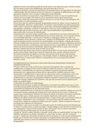Segundo Ferreiro, nesta última década do século abre-se um espaço para que a América Latina,
que tem muito a dizer sobre alfabetização, faça ouvir bem alto a sua voz.
Há uma consciência crescente da importância da educação básica e do mais básico na educação:
a alfabetização. Mas há também um risco de regressar à concepção da alfabetização como algo
demasiado elementar, isto é, mínimos rudimentos de decodificação.
Há uma consciência crescente sobre a impossibilidade de aceitar as taxas de repetência que
existem em nossa região. Não importa que os argumentos atuais sejam basicamente
econômicos, desde que sirvam para recordar-nos que, se a escola não gera aprendizagem, não
pode justificar-se como instituição social.
Há um risco sério de continuar gerando desigualdades através de velhos e novos esquemas de
competitividade, eficiência e modernidade. No entanto, existe também um sólido pensamento
teórico sobre a natureza da alfabetização, ao qual estão contribuindo lingüistas, historiadores,
antropólogos, psicólogos, sociólogos e educadores. Esta nova visão multidisciplinar sobre a
alfabetização não permite retornar a uma visão supersimplificadora e profundamente
equivocada sobre o processo de alfabetização.
Particularmente em nossos países empobrecidos, e especialmente nos setores mais pobres de
nossos países, os objetivos da alfabetização devem ser mais ambiciosos. Se as crianças crescem
em comunidade iletradas e a escola não as introduz na linguagem escrita (em toda a sua
complexidade), talvez cheguem a atingir esses "mínimos de alfabetização", que lhes permitam
seguir instruções escritas e aumentar sua produtividade em uma fábrica, contudo não teremos
formado cidadãos para este presente nem para o futuro próximo. Há que se alfabetizar para ler o
que outros produzem ou produziram, mas também para que a capacidade de “dizer cor escrito”
esteja mais democraticamente distribuída. Alguém que pode colocar no papel suas próprias
palavras é alguém que não tem medo de falar em voz alta.
Necessitamos que muitos mais tenham a capacidade de dizer-nos por escrito quem são, para
manter a diversidade cultural que é parte da riqueza de nosso mundo. Falamos muito da
diversidade biogenética de plantas e animais, que constitui um de nossos mais prezados
recursos para o porvir. Não esqueçamos a diversidade cultural. A alfabetização pode e deve
contribuir para a compreensão, difusão e enriquecimento de nossa própria diversidade,
histórica e atual.

ALFABETIZAÇÃO DE CRIANÇAS E FRACASSO ESCOLAR PROBLEMAS TEÓRICOS E
EXIGÊNCIAS SOCIAIS.
Ferreiro ressalta que, todas as frases que expressam preocupação sobre a situação do
analfabetismo na região já fazem parte do discurso oficial dos governos. Todos os diagnósticos
coincidem: o analfabetismo se concentra nos bolsões de pobreza das grandes cidades,
juntamente com a aglomeração urbana, falta de água potável, trabalho ocasional e mal-
remunerado; o analfabetismo se concentra nas zonas rurais, onde os camponeses vivem com
uma economia de subsistência, cultivando com métodos arcaicos terras empobrecidas; o
analfabetismo se concentra nas populações indígenas (também camponesas) que falam alguma
das muitas línguas originárias do continente, mas que não possuem recursos próprios para
grafar sua própria língua.
A orientação das políticas de alfabetização
Há ainda muito por fazer no plano do diagnóstico e orientação das políticas para que se tome
consciência da gravidade da situação e do escândalo de certas conjunturas. Para restabelecer a
necessidade da indignação de que fala Paulo Freire.
Sabemos perfeitamente que o conjunto de conhecimentos que um indivíduo adquire no curso de
seu desenvolvimento depende das exigências do meio cultural em que cresce. A cultura do
campo exige conhecimentos diferentes da cultura da cidade. Uma pessoa do campo, transferida
violentamente para a cidade, aparece como alguém depreciado, tanto quanto o seria um
habitante da cidade transferido violentamente para o campo. Ocorre que o movimento social vai
em direção à urbanização e não à ruralização... Por esse motivo não faz nenhum sentido
caracterizar o adulto ou a criança do campo como um “carente”. Ambos só aparecem como tais
em função das exigências da vida urbana.
Na realidade, o que ocorre na saúde e na educação é parte da tendência geral à privatização que
se observa em quase todos os países da região: o Estado delega ao setor privado a maior parte de
suas obrigações e retém somente aquelas de tipo “assistencial” para os setores cujo poder
aquisitivo não lhe permite pagar por um serviço necessário.
A noção de “direito a saúde, moradia e educação” perde assim seu sentido global. Em lugar de os
cidadãos reclamarem um direito, estabelece-se, como fosse “normal”, que eles “comprem
serviços”. Aqueles que não podem comprá-los devem conformar-se com um ação assistencial do
Estado, que se limita a dar o mínimo necessário (e, freqüentemente, bem abaixo do mínimo
requerido para manter os níveis de subsistência e funcionamento social degradado dessa parcela
da população).
 