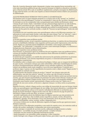 Para ela, é preciso denunciar muito claramente e tantas vezes quantas forem necessárias, até
criar uma consciência pública de que não é possível alcançar os objetivos educativos colocados
para o final do século XX se não se modificar rapidamente a própria concepção da alfabetização.
É aqui onde há muito a ser dito com respeito ao desenvolvimento teórico relativo aos processos
de alfabetização.

ALGUNS PROBLEMAS TEÓRICOS VINCULADOS À ALFABETIZAÇÃO
Há domínios para os quais ninguém pergunta se a criança está ou não “pronta” ou “madura”
para iniciar essa aprendizagem. O acesso ao computador é, hoje em dia, um deles: há programas
de iniciação ao uso do computador (não a programação) para adultos profissionais e para
crianças de pré-escola. Dada a velocidade com que está tecnologia ingressou na vida moderna,
parece haver consciência de que “quanto antes, melhor”. Na medida em que não há ainda
parâmetros claros com relação ao tempo adequado para utilizá-lo produtivamente, e na medida
em que não faz parte do currículo escolar, a noção de “fracasso na aprendizagem” ainda não está
instaurada.
O problema dos pré-requisitos para uma aprendizagem coloca-se de diferentes maneiras: (a)
apresenta-se como uma noção escolar, como algo que uma criança "tem" ou "não tem", e que é
avaliada mediante provas psicológicas ou psicopedagógicas; (b) é visto como um problema
teórico.
a) Os pré-requisitos como problema escolar
Como problema escolar, os pré-requisitos estabelecem barreiras: os sujeitos devem demonstrar
possuir as habilidades definidas como requisitos prévios para poder ingressarem certo nível da
escola. Supõe-se a aquisição dessas habilidades vinculadas a uma sempre mal definida
“maturação”. Tal “maturação” é entendida, às vezes, como maturação biológica, e a referência à
biologia parecem dispensar outras determinações.
b) Os pré-requisitos como problema teórico
Para Ferreiro, se pensarmos agora no problema dos pré-requisitos como um problema teórico,
veremos de imediato delinearem-se duas maneiras muito diferentes de defini-lo, segundo a
perspectiva teórica adotada.
O estudo dos pré-requisitos, no sentido dos antecessores de aquisições posteriores no processo
de desenvolvimento, é de extrema importância em geral, e é essencial numa perspectiva
psicogenética construtivista.
Os trabalhos sobre a relação entre consciência fonológica e leitura, que se ocupam da incidência
da ação escolar, contrastam crianças que estão submetidas a diferentes metodologias de ensino
da leitura (fundamentalmente métodos globais versus métodos analíticos). Isto também é
reduzir um problema muito mais complexo a um só de seus ingredientes. O método que o
professor segue é apenas um dos ingredientes da maneira como o objeto social “língua escrita” é
apresentado no contexto escolar.
O conhecimento das funções sociais da escrita é “natural” em crianças cujos pais são
alfabetizados, mas não tem nada de “natural” em outras, que não tiveram as mesmas
oportunidades sociais de interagir com os diferentes tipos de objetos sociais que portam marcas
escritas, que não tiveram oportunidades de participar de ações sociais (literacy events) em que
outros indivíduos utilizam a língua escrita, lendo ou escrevendo com propósitos definidos.
Ocultando essas funções sociais, apresentando a língua escrita como um “objeto em si”,
abstraído de seus usos sociais, se favorece a algumas crianças e se deixa outras na penumbra
inicial.
Segundo Ferreiro, reduzir a língua escrita a um código de transcrição de sons em formas visuais
reduz sua aprendizagem à aprendizagem de um código. Em termos educativos, o problema das
atividades preparatórias coloca-se de maneira radicalmente diferente se aceitarmos que é
função da escola introduzir a língua escrita como tal. Não se trata de um jogo de palavras.
Introduzir a língua escrita que dizer, ao menos, o seguinte:
- permitir explorações ativas dos distintos tipos de objetos materiais que são portadores de
escrita (e que, além disso, têm recebido nomes específicos: jornais, revista, dicionários,
calendários, agendas, livros ilustrados, livros sem ilustrações, livros de poesias, livros de
canções, enciclopédias, cartas, receitas, recibos, telegramas etc);
- ter acesso à leitura em voz alta de diferentes registros da língua escrita que aparecem nesses
distintos materiais;
- poder escrever com diferentes propósitos e sem medo de cometer erros, em contextos onde as
escritas são aceitas, analisadas e comparadas sem serem sancionadas;
- poder antecipar o conteúdo de um texto escrito, utilizando inteligentemente os dados
contextuais e - na medida em que vai sendo possível - os dados textuais;
- participar em atos sociais de utilização funcional da escrita;
- poder perguntar e ser entendido; poder perguntar e obter respostas;
- poder interagir com a língua escrita para copiar formas, para saber o que diz, para julgar, para
 