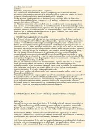 descobrir, para inventar.
c) Síntese
Em síntese, a argumentação da autora é a seguinte:
a) - Colocada com problema teórico, a questão dos pré-requisitos (como antecessores
necessários de aquisições posteriores) e de suma importância; no entanto, a forma de tratar o
problema difere marcadamente segundo a posição teórica adotada.
b) - Do ponto de vista construtivista, o problema dos pré-requisitos coloca-se da seguinte
maneira: é essencial estabelecer os antecessores de qualquer conhecimento em um momento
qualquer de seu desenvolvimento.
c) - Não se deve confundir a necessidade teórica de encontrar os antecessores psicogenéticos
com a pseudo-necessidade institucional de encontrar maneiras de classificar as crianças como
“aptos/não”, “maduros/ não maduros”, “prontos/ não” etc. Qualquer instrumento que se utilize
terminara refletindo as diferenças sociais nas ocasiões de acesso a língua escrita. Portanto, e
inevitável que os testes de maturidade (ou como se queira chamá-los) funcionem como
instrumentos de descriminação social.

A CONSTRUÇÃO DA ESCRITA NA CRIANÇA
Para Ferreiro, o termo construção, que uso para me referir a aquisição da língua escrita, não e
muito comum; geralmente se fala em “aprendizagem”. Não é que aprendizagem seja um termo
errôneo, porque efetivamente ha um processo de aprendizagem, porem a historia social dos
termos tem impregnado o termo aprendizagem com uma forte conotação empirista que não e a
que quero dar-lhe. O termo maturação esta excluído, uma vez que não se trata de um processo
puramente maturativo. O termo desenvolvimento tem sido pouco usado na literatura espanhola,
ainda que em inglês, hoje em dia, seja bastante corrente ouvir falar de developmental literacy.
Para ela, quando falamos de construção da escrita na criança, não estamos falando da
emergência mais ou menos espontânea de idéias engenhosas, idéias curiosas, idéias as vezes
extraordinárias que as crianças tem - o que em inglês se costuma dizer wonderful idéias. E algo
mais que isso. Tampouco se trata de que algumas coisas que se constroem e em seguida ha uma
espécie de adição linear do já construído.
Para ela, em uma visão construtivista p que interessa e a lógica do erro: trata-se as vezes de
idéias que não são erradas em si mesmas, mas aparecem corno errôneas porque são
sobregeneralizadas, sendo pertinentes apenas em alguns casos, ou de idéias que necessitam ser
diferenciadas ou coordenadas, ou, as vezes, idéias que geram conflitos, que por sua vez
desempenham papel de primeira importância na evolução.
Alguns desses conflitos entendemos muito bem; esperamos entender melhor outros em um
futuro não muito distante.
Os processes de construção sempre supõem reconstrução: no entanto, o que e que se reconstrói?
E precise reconstruir um saber construído em certo domínio para aplicá-lo a outro; ha
reconstrução de um saber construído previamente com respeito a um domínio especifico para
poder adquirir outros conhecimentos do mesmo domínio que, de algum modo, tem sido
registrados sem poder ser compreendidos; também ha reconstrução do conhecimento da língua
oral que a criança tem para poder utilizá-lo no domínio da escrita.




5. FERREIRO, Emília. Reflexões sobre alfabetização. São Paulo:Editora Cortez,1996.

.

PREFACIO
Telma Weisz, ao escrever o prefá¬cio do livro de Emília Ferreiro, afirma que o mesmo não traz
para o leitor nenhum novo método, nem novos testes, nada que se pareça com uma solução
pronta. Porém, a autora (Fer¬reiro) oferece ideias a partir das quais é possível repensar a
prática escolar da alfabetização, por meio dos resul¬tados obtidos em suas pesquisas científicas.

Emília Ferreiro, Doutora pela uni¬versidade de Genebra, teve o privilé¬gio de ter sido
orientanda e colabora¬dora de Jean Piaget. Ferreiro realizou suas pesquisas sobre alfabetização,
principalmente, na Argentina, país onde nasceu e também no México.

Anteriormente às pesquisas de Ferreiro, a crença implícita quanto à questão de alfabetização era
de que tal processo começava e acabava na sala de aula e que a aplicação do método correto
garantia ao profes¬sor o controle do processo de alfa¬betização dos alunos.
 