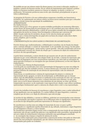 Na medida em que um número maior de alunos passou a ter acesso a educação, ampliou-se
também o número do fracasso escolar. Na au¬sência de instrumentos para repensar a prática
falida e os fracassos escolares, passou-se a buscar os culpados: os alunos, a escola e os
professores. Tal momento promoveu uma revolu¬ção conceitual, principalmente no que se
refere à alfabetização.

As pesquisas de Ferreiro e de seus colaboradores romperam o imobilis¬mo lamuriento e
acusatório, im¬pulsionando um esforço coletivo na busca novos caminhos para que o educador
rompa o circulo vicioso da reprodução do analfabetismo.
APRESENTAÇÃO
Por Emília Ferreiro.
Ferreiro afirma que o livro apresen¬ta quatro trabalhos produzidos em momentos diferentes,
porém dentro da mesma linha de preocupação que é o de contribuir para uma reflexão sobre a
intervenção educativa alfabetizadora, a partir de novos dados oriundos das investigações sobre a
psicogênese da escrita na criança. Suas investigações evidenciam que o processo de
alfabe¬tização nada tem de mecânico, do pon¬to de vista da criança que aprende.
Destaca que a criança desempenha um papel ativo na busca da compre-ensão desse objeto
social, complexo, que é a escrita.
Capítulo17
-A REPRESENTAÇÃO DA LINGUAGEM E O PROCESSO DE ALFABETIZAÇÃO.

Ferreiro destaca que, tradicionalmente, a alfabetização é considera¬da em função da relação
entre o método utilizado e o estado de 'maturidade' ou de 'prontidão' da criança. Os dois pólos
do processo de aprendizagem - quem ensina e quem aprende - têm sido considerados sem levar
em consideração o terceiro ele¬mento da relação que é a natureza do objeto de conhecimento
envolven¬do esta aprendizagem.

A partir desta constatação, a autora aborda de que maneira este ob¬jeto de conhecimento
intervém no pro¬cesso utilizando uma relação tríade: de um lado, o sistema de representa¬ção
alfabética da linguagem com suas características específicas: por outro lado as concepções de
quem aprende (crianças) e as concepções dos que ensinam (professores), so-bre este objeto de
conhecimento.
1. A Escrita como Sistema de Representação.
A escrita pode ser considerada como uma representação da linguagem ou como um código de
transcrição grá¬fica das unidades sonoras. A autora destaca que a invenção da escrita foi um
processo histórico de construção de um sistema de representação e não um sistema de
codificação.
Dessa forma, se considerarmos o sistema de representação do número e o sistema de
representação da lin¬guagem, no início da escolarização, as dificuldades que as crianças
enfren¬tam são dificuldades conceituais se-melhantes às da construção do siste¬ma e por isso
pode-se afirmar que, em ambos os casos, a criança reinventa esses sistemas, ou seja, para
pode¬rem se servir desses elementos como elementos de um sistema, as crian¬ças devem
compreender seu proces¬so de construção e suas regras de pro¬dução, o que coloca o problema
epistemológico fundamental: qual é a natureza da relação entre o real e a sua representação.


A partir dos trabalhos de Saussure já concebemos o signo linguístico como a união indissolúvel
de um significante com um significado. É o caráter bifásico do signo linguístico, a natureza
complexa que ele tem e a re¬lação de referencia o que está em jogo.

As escritas do tipo alfabético, e mesmo as silábicas, poderiam ser caracterizadas como sistemas
de re¬presentação cujo intuito é represen¬tar as diferenças entre os significantes; enquanto que
as escritas do tipo ideográfico poderiam representar di¬ferenças nos significados.

Se concebermos a escrita como um código de transcrição do sono¬ro para o gráfico
privilegiando-se o significante (grafia) dissociado do sig¬nificado, destruímos o signo linguístico
por privilegiamos a técnica e a meca-nização.
Se concebermos aprendera língua escrita como a compreensão da cons-trução de um sistema de
representa¬ção em que a grafia das palavras e seu significado estão associados, (apropriação de
um novo objeto de conhecimento) estaremos realizando uma aprendizagem conceitual.
2 - As concepções das crianças a respeito do sistema de escrita.
A criança realiza explorações para compreender a natureza da escrita e isto pode ser observado
através das suas produções espontâneas, que são valiosos documentos que precisam ser
interpretados para poder ser avaliados.
 