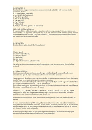 ILUSTRAÇÃO 3b.
Escrita silábica (vagais com valor sonoro convencional): cada letra vale por uma sílaba
(Francisco, 6 anos).
1. FRAN-CIS-CO (Francisco)
2. MA-RI-PO-SA (borboleta)
3. PALOMA (pomba)
4. PA-JA-RO (pássaro)
5. GA-TO (gato)
6. PA- TO (pato)
7. PEZ (peixe)
8. PEZ (2ª tentativa) (peixe – 2ª tentativa )

C) Período Silábico-Alfabético
O período silábico-alfabético marca a transição entre os esquemas pré-vios em via de serem
abandonados e os esquemas futuros em vias de se-rem construídos. Os conflitos prove¬nientes
do meio social desestabilizam a hipótese silábica e a criança tem coragem de se comprometer
em um novo processo de construção.



ILUSTRAÇÃO 4
Escrito silábico-alfabética (Júlio César, 6 anos)



(1) gato (gato)
(2) mariposa (borboleta)
(3) cabaIlo (cavalo)
(4) pez (peixe)
(5) mar (mar)
(6) el gato bebe leche (o gato bebe leite)

(As palavras foram mantidas no original espanhol para que o processo aqui ilustrado faça
sentido).


c) Período Alfabético
Consiste no período que a criança descobre que a sílaba não pode ser considerada como
unidade, mas que ela é por sua vez, reanalisável em elementos menores.

Neste momento, deve haver uma estruturação dos vários elementos que compõem o sistema de
escrita. Trata-se de conhecer o valor sonoro convencional.
a) pelo lado quantitativo não pode estabelecer regularidade dupli¬cando a quantidade de letras
por sílaba (já que há sílabas com 1,2,3, ou mais letras).
b) pelo lado qualitativo, problemas ortográficos (a identidade de som não garante identidade de
letras nem a identidade de le¬tras a de sons).

Capítulo 2 - AS CONCEPÇÕES SOBRE A LÍNGUA SUBJACENTE À PRÁTICA DOCENTE
As discussões sobre a prática alfabetizadora têm se centrado sobre os métodos utilizados:
analíticos versus sintéticos; fonético versus global, etc.

Nenhuma dessas discussões levou em conta as concepções das crian¬ças sobre o sistema de
escrita.

A nossa compreensão dos proble¬mas, tal como as crianças os colo¬cam e da sequência de
soluções que elas consideram aceitáveis, é, sem dúvida, essencial para um tipo de in¬tervenção
adequada á natureza do processo real da aprendizagem. Re¬duzir esta intervenção ao método
uti¬lizado é limitar nossa indagação.

É útil se perguntar por meio de que tipos de práticas a criança é introduzida na linguagem
escrita e como se apresenta este objetivo no contexto escolar?
 