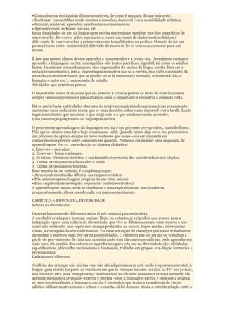 • Comunicar ou nos inteirar do que aconteceu, de como é um país, do que existe etc.
• Desfrutar, compartilhar senti¬mentos e emoções, desenvol¬ver a sensibilidade artística;
• Estudar, conhecer, aprender, aprofundar conhecimentos;
• Aprender como se fazem coi¬sas, etc.
Essas finalidades de uso da lingua¬gem escrita determinam também mo¬dos específicos de
escrever e ler. Es¬crever sobre a primavera como con¬junto de dados meteorológicos é
dife¬rente de escrever sobre a primavera como tema literário ou poético. O modo de ler um
poema (como entre¬tenimento) é diferente do modo de ler se temos que estudar para um
exame.

É isso que nossos alunos devem aprender a compreender e a produ¬zir. Deveríamos ensinar e
aprender a linguagem escrita com significa¬do: textos para fazer algo útil, tal como os adultos
fazem. Os autores concordam que o eixo organizador do ensino da língua escrita deva ser o
enfoque comunicativo, isto é, esse enfoque considera não só o escrito, mas todo o conjunto da
situação co¬municativa em que se produz ou se lê um texto (a intenção, o destinatá¬rio, o
formato, o autor etc.), como objeto de estudo.
Atividades que permitem pensar

O importante numa atividade é que ela permita à criança pensar ao invés de exercícios nem
sempre bem compreendidos pelas crianças onde o importante é encontrar a resposta certa.

Dá-se preferência a atividades abertas e de relativa complexidade que requeiram pensamento
autônomo onde cada aluno tenha que to¬mar decisões sobre como desenvol¬ver a tarefa dando
lugar a resultados que mostrem o que ele já sabe e o que ainda necessita aprender.
Uma construção progressiva da linguagem escrita

O processo de aprendizagem da linguagem escrita é um processo pro¬gressivo, mas não linear.
Não apren¬demos uma letra hoje e outra ama¬nhã. Quando lemos algo novo em-preendemos
um processo de aproxi¬mação ao novo conteúdo que neces¬sita ser ancorado em
conhecimentos prévios sobre o assunto em questão. Podemos estabelecer uma sequência de
aprendizagem. Por ex., em rela¬ção ao sistema alfabético:
1. Escrever = desenhar
2. Escrever = letras e números
3. Só letras. O número de letras e seu tamanho dependem das características dos objetos.
4. Tantas letras quantas sílabas têm o nome.
5. Tantas letras quantos fonemas.
Essa sequência, no entanto, é complexa porque:
• Às vezes elementos das diferen¬tes etapas coexistem
• Não existem aprendizagens próprias de um nível escolar
• Essa sequência na serve para sequenciar conteúdos (textos).
A aprendizagem, assim, seria se¬melhante a uma espiral que vai sen¬do aberta
progressivamente, abran¬gendo cada vez mais conhecimento.

CAPÍTULO 7: EDUCAR NA DIVERSIDADE
Educar na diversidade

Os seres humanos são diferentes entre si sob todos os pontos de vista.
A escola foi criada para homoge¬neizar. Hoje, no entanto, se exige dela que avance para a
integração e para uma cultura da diversidade, que viva as diferenças como uma riqueza e não
como um obstáculo. Isso supõe mu¬danças profundas na escola. Supõe mudar, entre outras
coisas, a concepção da atividade escolar. Ela deve ser capaz de conseguir que todos trabalhem e
aprendam a partir de suas pró¬prias possibilidades. O primeiro pas¬so seria o de trabalhar a
partir do pen¬samento de cada um, considerando com clareza o que cada um pode aprender em
cada caso. Na opinião dos autores os ingredientes para edu-car na diversidade são: atividades
sig¬nificativas, atividades motivadoras e funcionais, trabalho em grupos, ava¬liação formativa e
personalizada.
Cada aluno é diferente

As ideias das crianças não são ina¬tas, não são adquiridas sem estí¬mulo (espontaneamente). A
lingua¬gem escrita faz parte da realidade em que as crianças nascem (na rua, na TV, nos jornais,
nos outdoors etc), mas, essa presença passiva não é su¬ficiente para que a criança aprenda; ela
aprende mediante a atividade -externa e interna - com a linguagem escrita e para que a criança
se mos¬tre ativa frente à linguagem escrita é necessário que tenha a experiência de ver os
adultos utilizarem ativamente a leitura e a escrita. Já foi demons¬trada a estreita relação entre a
 