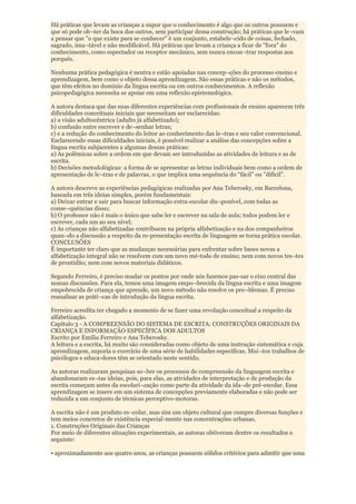 Há práticas que levam as crianças a supor que o conhecimento é algo que os outros possuem e
que só pode ob¬ter da boca dos outros, sem participar dessa construção; há práticas que le¬vam
a pensar que "o que existe para se conhecer" é um conjunto, estabele¬cido de coisas, fechado,
sagrado, imu¬tável e não modificável. Há práticas que levam a criança a ficar de "fora" do
conhecimento, como espectador ou receptor mecânico, sem nunca encon¬trar respostas aos
porquês.

Nenhuma prática pedagógica é neutra e estão apoiadas nas concep¬ções do processo ensino e
aprendizagem, bem como o objeto dessa aprendizagem. São essas práticas e não os métodos,
que têm efeitos no domínio da língua escrita ou em outros conhecimentos. A reflexão
psicopedagógica necessita se apoiar em uma reflexão epistemológica.

A autora destaca que das suas diferentes experiências com profissionais de ensino aparecem três
dificuldades conceituais iniciais que necessitam ser esclarecidas:
a) a visão adultocêntrica (adulto já alfabetizado);
b) confusão entre escrever e de¬senhar letras;
c) e a redução do conhecimento do leitor ao conhecimento das le¬tras e seu valor convencional.
Esclarecendo essas dificuldades iniciais, é possível realizar a análise das concepções sobre a
língua escrita subjacentes a algumas dessas práticas:
a) As polêmicas sobre a ordem em que devam ser introduzidas as atividades de leitura e as de
escrita.
b) Decisões metodológicas: a forma de se apresentar as letras individuais bem como a ordem de
apresentação de le¬tras e de palavras, o que implica uma sequência do “fácil" ou "difícil".

A autora descreve as experiências pedagógicas realizadas por Ana Teberosky, em Barcelona,
baseada em três ideias simples, porém fundamentais:
a) Deixar entrar e sair para buscar informação extra-escolar dis¬ponível, com todas as
conse¬quências disso;
b) O professor não é mais o único que sabe ler e escrever na sala de aula; todos podem ler e
escrever, cada um ao seu nível;
c) As crianças não alfabetizadas contribuem na própria alfabetização e na dos companheiros
quan¬do a discussão a respeito da re-presentação escrita de linguagem se torna prática escolar.
CONCLUSÕES
É importante ter claro que as mudanças necessárias para enfrentar sobre bases novas a
alfabetização integral não se resolvem com um novo mé-todo de ensino; nem com novos tes¬tes
de prontidão; nem com novos materiais didáticos.

Segundo Ferreiro, é preciso mudar os pontos por onde nós fazemos pas-sar o eixo central das
nossas discussões. Para ela, temos uma imagem empo¬brecida da língua escrita e uma imagem
empobrecida de criança que aprende, um novo método não resolve os pro¬blemas. É preciso
reanalisar as práti¬cas de introdução da língua escrita.

Ferreiro acredita ter chegado a momento de se fazer uma revolução conceitual a respeito da
alfabetização.
Capítulo 3 - A COMPREENSÃO DO SISTEMA DE ESCRITA: CONSTRUÇÕES ORIGINAIS DA
CRIANÇA E INFORMAÇÃO ESPECÍFICA DOS ADULTOS
Escrito por Emília Ferreiro e Ana Teberosky.
A leitura e a escrita, há muito são consideradas como objeto de uma instrução sistemática e cuja
aprendizagem, suporia o exercício de uma série de habilidades específicas. Mui¬tos trabalhos de
psicólogos e educa-dores têm se orientado neste sentido.

As autoras realizaram pesquisas so¬bre os processos de compreensão da linguagem escrita e
abandonaram es¬tas ideias, pois, para elas, as atividades de interpretação e de produção da
escrita começam antes da escolari¬zação como parte da atividade da ida¬de pré-escolar. Essa
aprendizagem se insere em um sistema de concepções previamente elaboradas e não pode ser
reduzida a um conjunto de técnicas perceptivo-motoras.

A escrita não é um produto es¬colar, mas sim um objeto cultural que cumpre diversas funções e
tem meios concretos de existência especial-mente nas concentrações urbanas.
1. Construções Originais das Crianças
Por meio de diferentes situações experimentais, as autoras obtiveram dentre os resultados o
seguinte:

• aproximadamente aos quatro anos, as crianças possuem sólidos critérios para admitir que uma
 