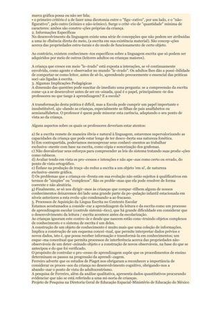 marca gráfica possa ou não ser lida;
• o primeiro critério é a de fazer uma dicotomia entre o "figu¬rativo", por um lado, e o "não-
figurativo", pelo outro (icônico e não-icônico). Surge o crité¬rio de "quantidade" mínima de
caracteres: ambos são constru¬ções próprias da criança.
2. Informações Específicas
No desenvolvimento da linguagem existe uma série de concepções que não podem ser atribuídas
a uma in¬fluência direta do meio, (a escrita em sua existência material). São concep¬ções
acerca das propriedades estru-turais e do modo de funcionamento de certo objeto.

Ao contrário, existem conhecimen¬tos específicos sobre a linguagem escrita que só podem ser
adquiridos por meio de outros (leitores adultos ou crianças maiores).

A criança que cresce em meio "le¬trado" está exposta a interações, se vê continuamente
envolvida, como agente e observador no mundo "le¬trado". Os adultos lhes dão a possi¬bilidade
de comportar-se como leitor, antes de sê-lo, aprendendo precocemente o essencial das práticas
soci¬ais ligadas à escrita.
3. Algumas Implicações Pedagógicas
A dimensão das questões pode suscitar de imediato uma pergunta: se a compreensão da escrita
come¬ça a se desenvolver antes de ser en¬sinada, qual é o papel, principalmen¬te dos
professores no que tange à aprendizagem? E a escola?

A transformação desta prática é difícil, mas a Escola pode cumprir um papel importante e
insubstituível, aju¬dando as crianças, especialmente as filhas de pais analfabetos ou
semianalfabetos. O professor é quem pode minorar esta carência, adaptando o seu ponto de
vista ao da criança.

Alguns aspectos sobre os quais os professores deveriam estar atentos:

a) Se a escrita remete de maneira óbvia e natural à linguagem, estaremos supervalorizando as
capacidades da criança que pode estar longe de ter desco¬berta sua natureza fonética.
b) Em contrapartida, poderíamos menosprezar seus conheci¬mentos ao trabalhar
exclusiva¬mente com base na escrita, como cópia e sonorização dos grafemas.
c) Não desvalorizar seus esforços para compreender as leis do sistema tratando suas produ¬ções
como rabiscos.
d) Avaliar tendo em vista os pro¬cessos e intenções e não ape¬nas como certo ou errado, do
ponto de vista ortográfico.
e) Ênfase na produção de traça¬do reduz a escrita a um objeto 'em si', de natureza
exclusiva¬mente gráfica.
f) Os problemas que a criança en¬frenta em sua evolução não estão sujeitos á qualificativos em
termos de "simples" ou "complexos". São os proble¬mas que ela pode resolver de forma
coerente e não aleatória.
g) Finalmente, se só nos dirigir¬mos às crianças que compar¬tilhem alguns de nossos
conhecimentos deixaremos dei lado uma grande parte da po¬pulação infantil estacionada em
níveis anteriores a esta evolu¬ção condenando-a ao fracasso.
5. Processos de Aquisição da Língua Escrita no Contexto Escolar
Estamos acostumados a conside¬rar a aprendizagem da leitura e da escrita como um processo
de aprendizagem escolar (controle sistemá¬tico), que há grande dificuldade em considerar que
o desenvolvimento da leitura / escrita acontece antes da escolarização.
As crianças ignoram este contro¬le e desde que nascem estão cons¬truindo objetos complexos
de conhecimento e o sistema de escrita é um deles.
A construção de um objeto de conhecimento é muito mais que uma coleção de informações.
Implica a construção de um esquema concei¬tual, que permite interpretar dados prévios e
novos dados, isto é, que possa receber informação e transformá-la em conhecimentos; um
esque¬ma conceitual que permita processos de interferência acerca das propriedades não-
observáveis de um deter¬minado objeto e a construção de novos observáveis, na base do que se
antecipou e do que foi verificado.
O propósito de controlar o pro¬cesso de aprendizagem supõe que os procedimentos de ensino
determinam os passos na progressão da aprendi¬zagem.
Ferreiro adverte que os estudos de Piaget nos obrigaram a reconhecer a importância de
considerar os proces¬sos da criança no desenvolvimento cognitivo, obrigando-nos a
abando¬nar o ponto de vista do adultocentrismo.
A pesquisa de Ferreiro, além da análise qualitativa, apresenta dados quantitativos procurando
evidenciar que não se está referindo a uma mi-noria de crianças.
Projeto de Pesquisa na Diretoria Geral de Educação Espacial-Ministério de Educação do México
 