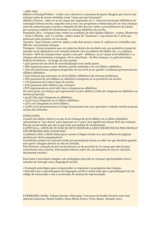 - 1980-1982.
Objetivo Principal Prático - conhe¬cer e descrever o processo de apren-dizagem que ocorre nas
crianças antes de serem rotuladas como "crian-ças que fracassam".
Objetivo Teórico - saber se as cri¬anças que ingressam no 1°. Grau em níveis pré-alfabéticos de
concepção leitura/escrita, seguirão com a mes¬ma progressão evidenciada por ou¬tras crianças
antes de entrarem para a escola, a despeito do fato dos mé¬todos e procedimentos de ensino
pro-curarem conduzi-los diretamente ao sistema alfabético da escrita.
População Alvo - (crianças repe¬tentes ou evadidas) de três cidades (México - centro, Monterrey
– norte e Mérida - sul) -71 escolas - índice maior de "fracassos" e 159 classes de 1ª série que
entravam pela primeira vez na escola.
Amostra - 959 crianças, entrevis¬tadas a cada dois meses e meio; fi¬nalizou-se o trabalho com
886 des¬sas mesmas crianças.
Testagem - foram propostas qua¬tro palavras dentro de um dado cam¬po semântico (nome de
animais ou de alimentos) com variação sistemá¬tica no número de sílabas (de 1 a 4 sílabas).
Eventos - 80% de crianças come¬çaram o ano pré - silábicas; 13 cri¬anças nível alfabético e 11
crianças não terminaram a testagem. Os to¬tais finais - de 862 crianças e 3.448 entrevistas.
Padrões Evolutivos - Ao longo do ano escolar:
• 33% passam de um nível de conceitualização sem omitir passo.
• 38% seguiram passos seme¬lhantes, porém omitindo o ní¬vel silábico-alfabético.
• 13% não mostraram qualquer progressão de um nível ao se¬guinte e nenhuma permaneceu no
silábico-alfabético.
• (25) crianças que entraram no nível silábico-alfabético não tiveram problemas.
• 16% passaram do pré-silábico ao alfabético (cumprem as ex-pectativas da escola).
• 71% passaram por outros tipos de escrita.
• 52% passaram pelo silábico (451 crianças).
• 87% ingressaram ao nível silá¬bico e chegaram ao alfabético.
De outra parte, as crianças que ingressaram no pré-silábico (708) não chegaram ao alfabético na
mesma proporção.
• 55,5% (das 393) chegaram ao alfabético.
• 14,5% (103) chegaram ao si¬lábico-alfabético.
• 15% (107) chegaram ao nível silábico.
• 14,8% (105) permaneceram ao longo do processo sem com¬preender a relação escrita na pauta
sonora das emissões.

CONCLUSÃO
A partir dos dados, observa-se que só as crianças de nível silábico ou si-lábico-alfabético
apresentam-se "ma¬duras" para ingressar no 1° grau. Isto significaria deixar 80% das crianças
fora da escola sendo que são as que mais necessitam de escolarização.
CAPÍTULO 4 - DEVE-SE OU NÃO SE DEVE ENSINAR A LER E ESCREVER NA PRE-ESCOLA?
UM PROBLEMA MAL COLOCADO.
A polêmica sobre a idade ótima para o acesso à língua escrita ocu¬pou milhares de páginas
escritas por vários pesquisadores.
O problema sempre foi colocado tendo por pressuposto serem os adul¬tos que decidem quando
essa apren¬dizagem deverá ou não ser iniciada.
Para Ferreiro, a função da pré-escola deveria ser de permitir às cri¬anças que não tiveram
convivência com a escrita, informações básicas sobre ela, em situações de uso so¬cial (não
meramente escolar).

Para tanto é necessária imagina¬ção pedagógica para dar às crianças oportunidades ricas e
variadas de interagir com a linguagem escrita:

• Formação psicológica para compreender as respostas e as perguntas das crianças.
• Entender que a aprendizagem da linguagem escrita é muito mais que a aprendizagem de um
código de transcrição e sim a construção de sistema de representação.




6.FERREIRO, Emília. Cultura Escrita e Educação: Conversas de Emília Ferreiro com José
Antonio Castorina, Daniel Goldin e Rosa Maria Torres. Porto Alegre: Artmed, 2001.
 