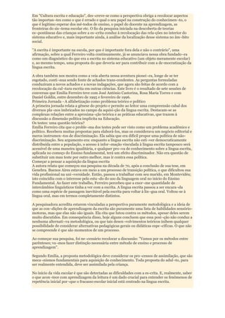 Em "Cultura escrita e educação", des¬creve-se como a perspectiva obriga a recolocar aspectos
tão importan¬tes como o que é errado e qual o seu papel na construção do conhecimen¬to, o
que é legitimo esperar dos mé-todos de ensino, o papel do docente na aprendizagem, as
fronteiras do sis¬tema escolar etc. O fio da pesquisa iniciada na descoberta de teorias
es¬pontâneas das crianças sobre a es¬crita conduz à recolocação das rela-ções no interior do
sistema educativo e, mais importante ainda, à análise da localização desse sistema no âm¬bito
social.

"A escrita é importante na escola, por que é importante fora dela e não o contrário", uma
afirmação, sobre a qual Ferreiro volta continuamente, já se anunciava nessa obra fundado¬ra
como um diagnóstico do que era a escrita no sistema educativo (um objeto meramente escolar)
e, ao mesmo tempo, uma proposta do que deveria ser para contribuir com a de-mocratização da
língua escrita.

A obra também nos mostra como a veia aberta nessa aventura pionei¬ra, longe de se ter
esgotado, conti¬nua sendo fonte de achados trans-cendentes. As perguntas formuladas
conduziram a novos achados e a novas indagações, que agora são feitas de acordo com a
recolocação da cul¬tura escrita em outras ciências. Este livro é o resultado de sete sessões de
conversas que Emilia Ferreiro teve com José António Castorina, Rosa Maria Torres e com
Daniel Goldin, entre dezembro de 1995 e fevereiro de 1996.
Primeira Jornada - A alfabetização como problema teórico e político
A primeira jornada relata a gênese do projeto e permite ao leitor uma compreensão cabal dos
diversos pla¬nos imbricados no campo da aquisi-ção da língua escrita. Destacam-se as
complexas relações entre a aproxima¬ção teórica e as práticas educativas, que trazem à
discussão a dimensão política implícita na Educação.
Os testes: uma questão teórica?
Emília Ferreiro cita que o proble¬ma dos testes pode ser visto como um problema acadêmico e
político. Recebera muitas propostas para elaborá-los, mas os considerava um negócio editorial e
meros instrumen¬tos de discriminação. Ela sabia que era difícil propor uma política de não-
discriminação. Seu argumento era: enquanto a língua escrita não esti¬ver democraticamente
distribuída entre a população, o acesso à infor¬mação vinculada à língua escrita tampouco será
acessível de uma maneira igualitária, e qualquer pro¬va de conhecimento sobre a língua escrita,
aplicada no começo do Ensino fundamental, terá um efeito discriminador. Não era questão de
substituir um mau teste por outro melhor, mas ir contra essa política.
Começar a pensar a aquisição da língua escrita
A autora relata que começou sua pesquisa na década de 70, após a conclusão de sua tese, em
Genebra. Buenos Aires estava em meio a um processo de transição política, o que dificultou sua
vida profissional na uni¬versidade. Então, passou a trabalhar com seu marido, em Montevidéu;
isto coincidiu com o interesse pelo estu¬do do uso da linguagem oral no início do Ensino
Fundamental. Ao fazer este trabalho, Ferreiro percebeu que a enor¬me quantidade de
intercâmbios linguísticos tinha a ver com a escrita. A língua escrita passou a ser encara¬da
como uma espécie de passagem inevitável pela escrita para voltar à lín¬gua oral. Voltou-se à
língua oral, mas em termos completamente distintos.

A pesquisadora acredita estarem vinculadas a perspectiva puramente metodológica e a ideia de
que as con¬dições de aprendizagem da escrita são puramente uma lista de habilidades sensório-
motoras, mas que elas não são iguais. Ela cita que lutou contra os métodos, apesar deles serem
muito discutidos. Em consequência disso, hoje alguns concluem que essa posi¬ção não conduz a
nenhuma alternati¬va metodológica, ou que tais desen¬volvimentos teóricos inibem qualquer
possibilidade de considerar alternativas pedagógicas gerais ou didáticas espe¬cíficas. O que não
se compreende é que são momentos de um processo.

Ao começar sua pesquisa, foi ne¬cessário recolocar a discussão: "Vamos por os métodos entre
parênteses; va¬mos fazer distinção necessária entre método de ensino e processo de
aprendizagem".

Segundo Emilia, a proposta metodológica deve considerar os pro¬cessos de assimilação, que são
meca¬nismos fundamentais para aquisição de conhecimento. Toda proposta do adul¬to, para
ser realmente entendida, deve ser assimilada pela criança.

No início da vida escolar é que são detectadas as dificuldades com a es-crita. E, realmente, saber
o que acon¬tece com aprendizagem da leitura é um dado crucial para entender os fenômenos de
repetência inicial por¬que o fracasso escolar inicial está centrado na língua escrita.
 