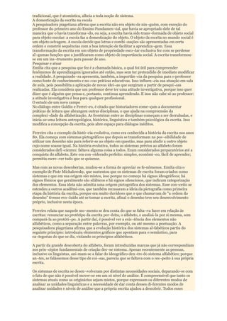 tradicional, que é atomística, alheia a toda noção de sistema.
A domesticação da escrita na escola
A pesquisadora piagetiana afirma que a escrita não era objeto de nin¬guém, com exceção do
professor do primeiro ano do Ensino Fundamen¬tal, que havia se apropriado dele de tal
maneira que o havia transforma¬do, ou seja, a escrita havia sido trans¬formada de objeto social
para objeto escolar: a escola faz a domesticação do objeto. O objeto da escrita no mundo social é
um objeto selvagem. A escola decide que letras e combi¬nações são apresentadas em certa
ordem e constrói sequências com a boa intenção de facilitar a aprendiza¬gem. Essa
transformação da escrita em um objeto de propriedade esco¬lar exclusiva fez com se perdesse
al¬gumas funções que a justificaram como objeto de importância social. A escrita transformou-
se em um ins¬trumento para passar de ano.
Pesquisar e atuar
Emilia cita que a pesquisa que fez é a chamada básica, a qual foi útil para compreender
fenômenos de aprendizagem ignorados até então, mas sem ter pretendido de imediato modificar
a realidade. A pesquisado¬ra apresenta, também, a importân¬cia da pesquisa para o professor
como fonte de conhecimento e no¬vas práticas educativas. Isso influen¬cia sua atuação em sala
de aula, pois possibilita a aplicação de novas idei¬as que surgiram a partir de pesqui¬sas
realizadas. Ela considera que um professor deve ter uma atitude investigativa, porque isso quer
dizer que é alguém que pensa e, portanto, continua aprendendo. E isso não cabe só ao professor:
a atitude investigativa é boa para qualquer profissional.
O estudo de um novo campo
No diálogo entre Goldin e Ferrei¬ro, é citado que historiadores come¬çam a documentar
práticas de leitura que abrangem outras disciplinas, o que ajuda na compreensão da
complexi¬dade da alfabetização. As fronteiras entre as disciplinas começam a ser derrubadas, e
inicia-se uma leitura antropológica, histórica, linguística e também psicológica da escrita. Isso
modifica a concepção da escrita, pois abre espaço para diálogos inéditos.

Ferreiro cita o exemplo da histó¬ria evolutiva, como era conhecida a história da escrita nos anos
80. Ela começa com sistemas pictográficos que depois se transformam na pos¬sibilidade de
utilizar um desenho não para referir-se ao objeto em questão, mas para aludir a outro objeto
cujo nome soasse igual. Na história evolutiva, todos os sistemas prévios ao alfabeto foram
considerados defi¬cientes: faltava alguma coisa a todos. Eram considerados preparatórios até a
conquista do alfabeto. Este era con¬siderado perfeito: simples, econômi¬co, fácil de aprender;
permitia escre¬ver tudo que se quisesse.

Mas com as novas descobertas, mudou-se a forma de apreciar os fe-nômenos. Emilia cita o
exemplo de Piotr Michalowsky, que sustentou que os sistemas de escrita foram criados como
sistemas e que em sua origem são mistos, isso porque no começo há signos ideográficos; há
signos fônicos que geralmente são silábicos e há signos silenciosos, que indicam categorização
dos elementos. Essa ideia não admitia uma origem pictográfica dos sistemas. Esse con¬ceito se
estendeu a outros acadêmi-cos, que também recusaram a ideia da pictografia como primeira
etapa da história da escrita, porque era muito duvidoso que o que chamavam de "a ordem do
desenho" tivesse evo¬luído até se tornar a escrita, afinal o desenho teve seu desenvolvimento
próprio, inclusive nesta época.

Ferreiro relata que naquele mo¬mento se deu conta do que se falta¬va fazer em relação às
escritas: renunciar ao protótipo da escrita per¬feita, o alfabeto, e analisá-la por si mesma, sem
compará-la ao protóti¬po. A partir daí, é possível ver a exis¬tência dos elementos não
alfabéticos, como a separação entre palavras, por exemplo, ou até mesmo a pontuação. A
pesquisadora piagetiana afirma que a evolução histórica dos sistemas al-fabéticos partiu do
seguinte principio: introduziu elementos gráficos que apontam para o semântico, para
ca¬tegorias do que se diz, violando os princípios alfabéticos.

A partir da grande descoberta do alfabeto, foram introduzidas marcas que já não correspondiam
aos prin¬cípios fundamentais de criação des¬se sistema. Apenas recentemente as pessoas,
inclusive os linguistas, ani-mam-se a falar do ideográfico den¬tro do sistema alfabético; porque
an¬tes, se falássemos desse tipo de coi¬sas, parecia que se faltava com o res¬peito à sua própria
escrita.

Os sistemas de escrita se desen¬volveram por distintas necessidades sociais, deparando-se com
o fato de que não é possível mover-se em um só nível de análise. É compreensível que tanto os
sistemas atuais como os originários sejam mistos, porque expressam os diferentes modos de
analisar as unidades linguísticas e a necessidade de dar conta desses di-ferentes modos de
analisar unidades e níveis de análise que a própria escrita ajudou a descobrir. Todos esses
 