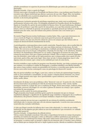 achados permitiram ver aspectos do processo de alfabetização que antes não podiam ser
detectados.
Segunda Jornada - Com e a partir de Piaget
Ferreiro narra aqui a formação na Faculdade em Buenos Aires, a sua mudança para Genebra e o
encontro com a figura intelectual que alterou o percurso de sua vida: Piaget. Mos¬tra também
como, em afinidade com as posturas piagetianas, não se limi¬tou a realizar uma tradução
mecâni¬ca da teoria psicogenética.

Ela pertenceu à primeira geração de psicólogos argentinos que, junto com os professores,
praticamente inventou esse curso. Foi delegada estudantil no Conselho diretor da Faculdade e
depois no Conselho Su¬perior da universidade de Buenos Aires. De suas lembranças, distingue
dois tipos de professor: o que fala a partir de uma prática, ou o que fala somente a partir da
leitura; estava se referindo às pessoas com grande ca¬pacidade pessoal que tinham se atualizado
bastante para dar aulas, mas não tinham uma prática coerente com o seu ensino que o
sustentasse.

Do mestre Piaget ficaram muitas lembranças e muitas lições. Mas, o que mais interessava era
ver se a teoria de Piaget era realmente uma teoria geral de processo de aquisição de
conheci¬mento, em cujo caso deveria colocá-la a prova em campos que não tinham sido os
campos de desenvolvimento fundamental da teoria.

A psicolinguística contemporânea estava sendo construída. Naquela época, não se podia falar de
lingua¬gem sem se falar de Chomsky, por¬que suas ideias estavam revolucionan¬do todo
mundo. Ele convocou os psicólogos a mostrarem a realidade psicológica do modelo linguístico, e
aí começou uma nova era da psi¬colinguística. Chomsky foi uma figu¬ra de referência, absoluta
inevitável. Os chomskianos dedicaram-se a es¬tudar a linguagem em termos de como uma
criança faz para desco¬brir que a língua particular é falada. Não se tentava construir linguagens,
mas sim descobrir, entre todas as lín¬guas possíveis, que a criança podia criar a partir de seus
universais, qual se fala, aqui neste lugar. Essa crian¬ça não é criança piagetiana, mas ti¬nha
alguma coisa em comum: apro¬ximar-se da realidade por meio de uma teoria.

Ferreiro trabalhou como auxiliar de pesquisa com Herminie Sinclair, que tinha o primeiro grupo
que realmen¬te se dedicou à análise da linguagem, e também trabalhou com Bärbel Inhelder,
que notou o bom conheci¬mento em psicanálise de Ferreiro e a convidou para ajudar nesse tem
em seu curso sobre teorias contemporâ¬neas em psicologia do desenvolvi¬mento.

Mas ela queria trabalhar com Piaget, e para isso, entrou no Centro de epistemologia Genética,
onde es¬tava estudando a casualidade, ou seja, noções e relações físicas elementa¬res. Nesse
tempo, Piaget possuía uma regra: dava oportunidade a quem solicitava; caso se saísse bem,
ótimo, senão, adeus.

Geralmente ele desig¬nava um problema e dizia "desenvol¬vam-no". E assim ele o fez. Ferreiro
deveria desenvolver um problema di¬fícil de movimento browniano. Feliz¬mente, Emilia
conseguiu resolvê-lo; a partir daí, teve a confiança de Piaget. Nesse meio tempo, conheceu Alina
Szeminska, escreveu com Piaget o li¬vro sobre a gênese do número na criança e que a ajudou
em muitas de suas pesquisas.
A língua escrita a partir da teoria psicogenética
Piaget propunha uma função semiótica geral a partir do momento em que as crianças
manifestam distinguir o significante do significado (jogo simbólico e linguagem são os melhores
indicadores). Ele primeiro chamou-a de função simbólica e depois de função semiótica.

A autora sustenta em sua tese que a aquisição de um sistema de símbolos socialmente
individuais não é a mesma coisa que a de um sistema organizado. A escrita tem uma existência
social além das vontades individuais.

A visão que Piaget concebe da infância não é uma visão adocicada, é a visão de um criador
intelectual, de um alguém que põe ordem no caos da experiência e que reconstrói a re¬alidade
para poder possui-la.
Terceira Jornada - A importância da reflexão teórica
Talvez a maior densidade conceitual. Fala sobre a importância da teoria no campo da pesquisa
cientifica em matéria de educação e sobre os diferentes conflitos epistêmicos que motivam o
desenvolvimen¬to intelectual da criança. São anali¬sados temas como qual é o dado re¬levante
na pesquisa, e a autora expli¬ca porque o objeto de seu interesse não é a escrita e nem a leitura,
mas as ideias que as crianças têm em re¬lação à palavra escrita. Aborda-se também a discussão
 