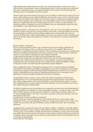 ordem distinta, são teorias menores ou maio¬res, teorias mais gerais ou mais lo-cais, mas
enfim, teorias. O que procuro é como a criança teoriza sobre a escrita, porque quero contribuir
para criar a ciência da escrita, e essa ciência também será, em parte, uma reconstrução das
teorizações que a “humanidade fez sobre a escrita".

Ferreiro relata que um dos benefí¬cios que se tem em conhecer as idei¬as das crianças é pôr em
xeque a ideia ingênua que um adulto já alfabetiza¬do tem sobre o que é escrita. Uma das coisas
que permite aos adultos relacionados com o ensino da escrita re¬pensarem sua própria relação
com a escrita é entender que a criança tem uma visão legítima sobre a escrita, mesmo sendo
diferente. A legitimação da visão da criança passa por lhe re¬conhecer a racionalidade e, no
momento em que se estabelece isto, deve-se dialogar com essa racionalidade a partir de outra
racionalidade, e não simplesmente descartá-la.

De alguma maneira, a educação não é contemplação e, por isso é, em certa medida, um ato de
violência. O educa¬dor quer que a criança chegue a certo ponto, e não quer limitar-se a um ato
de contemplação. Contudo, concebe as ideias originais que as crianças têm não como um
conjunto de disparates ou ideias engraçadinhas, mas como um sistema coerente, entenderá que
cons¬truir teorias é algo muito próprio da in-fância e dos adultos que continuam aprendendo,
diz Ferreiro.



Quarta Jornada - Itinerários
Faz-se revisão da trajetória intelec¬tual e profissional de Ferreiro desde a publicação de
"Psicogênese da língua escrita", e analisa-se como esse livro foi recebido. Mais uma vez
evidencia-se a importância de dotar os profes¬sores de espaços teoricamente sus¬tentados para
solucionar problemas fundamentais, tais como a evasão es¬colar. Nessa jornada, recapitula e
anuncia as novas linhas de pesquisa em que trabalha atualmente.
A repercussão dos sistemas de escrita no desenvolvimento da criança
Emilia Ferreiro afirma que sua temporada no México deu-lhe mui¬tas oportunidades de
trabalhar com o público que lhe interessava em sua pesquisa: as crianças de populações
marginalizadas, que não tinham contato com a língua escrita, adultos analfabetos, grupos
sociais para os quais a escolarização não é garantida e grupos indígenas.

Sobre a publicação do livro "Psicogênese da língua escrita", Castorina atribui essa difusão
extraordinária nos âmbitos psicológicos e pedagógicos ao fato de ter produzido uma revolução
profunda nos enfoques tradicionais da psicologia da alfabetização; produziu-se esse impacto
porque as dificuldades nos processos de alfabetização tinham a ver, em boa parte, com a
aplicação de teorias psicológicas totalmente falsas sobre o problema.

A pesquisadora diz que as pesso¬as que vinham de práticas inspiradas em Paulo Freire
receberam bem o li¬vro. Encontraram algo que dava uma resposta técnica e não somente
ideo¬lógica, porque embora o livro não seja didático, e não pretenda sê-lo, permi¬te a quem
tem a inquietação de en¬contrar algo tecnicamente eficiente e que seja consistente em termos
ideo¬lógicos de pensar didaticamente.

No Brasil, considerou-se que essa proposta era congruente com uma visão não-discriminadora,
que não classificava as crianças em "as que não podem aprender" e "as que po¬dem", com uma
ideia evolutiva que, por um lado, permite reconhecer co¬nhecimentos prévios mesmo nas
cri¬anças marginalizadas e, por outro, caracteriza o professor como quem sabe mais, mas não
como quem já sabe tudo.
Os períodos de evolução: problemas conceituais
Ferreiro relata que o modo de periodizar o desenvolvimento da cri¬ança é sempre muito
complicado. Tem-se uma periodização de tipo macro em que todos podemos con¬cordar, mas,
ao fazer uma periodiza¬ção mais detalhada, começa o problema do que é que se privilegia
realmente.

As denominações usadas pela autora são: pré-silábico, silábico, e alfabético. O período silábico
alfabético é quando, às vezes, a criança analisa algumas sílabas em termos de sons elementares,
e outras, pare¬ce não analisar e propõe uma letra para uma sílaba e, às vezes, duas le¬tras para
uma sílaba. Momentanea¬mente, ela descreveu como um perí¬odo de transição, em que há um
fe¬nômeno misto, como algo a ser su¬perado, precisamente por que há uma oscilação entre um
e outro tipo de regularidade.
Novas linhas de investigação
 