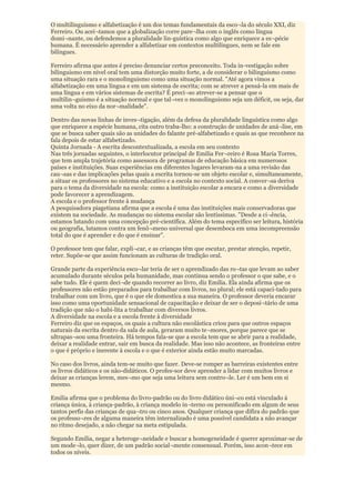 O multilinguismo e alfabetização é um dos temas fundamentais da esco¬la do século XXI, diz
Ferreiro. Ou acei¬tamos que a globalização corre pare¬lha com o inglês como língua
domi¬nante, ou defendemos a pluralidade lin-guística como algo que enriquece a es¬pécie
humana. É necessário aprender a alfabetizar em contextos multilíngues, nem se fale em
bilíngues.

Ferreiro afirma que antes é preciso denunciar certos preconceito. Toda in-vestigação sobre
bilinguismo em nível oral tem uma distorção muito forte, a de considerar o bilinguismo como
uma situação rara e o monolinguismo como uma situação normal. "Até agora vimos a
alfabetização em uma língua e em um sistema de escrita; com se atrever a pensá-la em mais de
uma língua e em vários sistemas de escrita? É preci¬so atrever-se a pensar que o
multilin¬guismo é a situação normal e que tal¬vez o monolinguismo seja um déficit, ou seja, dar
uma volta no eixo da nor¬malidade".

Dentro das novas linhas de inves¬tigação, além da defesa da pluralidade linguística como algo
que enriquece a espécie humana, cita outro traba-lho: a construção de unidades de aná¬lise, em
que se busca saber quais são as unidades do falante pré-alfabetizado e quais as que reconhece na
fala depois de estar alfabetizado.
Quinta Jornada - A escrita descontextualizada, a escola em seu contexto
Nas três jornadas seguintes, o interlocutor principal de Emilia Fer¬reiro é Rosa Maria Torres,
que tem ampla trajetória como assessora de programas de educação básica em numerosos
países e instituições. Suas experiências em diferentes lugares levaram-na a uma revisão das
cau¬sas e das implicações pelas quais a escrita tornou-se um objeto escolar e, simultaneamente,
a situar os professores no sistema educativo e a escola no contexto social. A conver¬sa deriva
para o tema da diversidade na escola: como a instituição escolar a encara e como a diversidade
pode favorecer a aprendizagem.
A escola e o professor frente à mudança
A pesquisadora piagetiana afirma que a escola é uma das instituições mais conservadoras que
existem na sociedade. As mudanças no sistema escolar são lentíssimas. "Desde a ci¬ência,
estamos lutando com uma concepção pré-científica. Além do tema específico ser leitura, história
ou geografia, lutamos contra um fenô¬meno universal que desemboca em uma incompreensão
total do que é aprender e do que é ensinar".

O professor tem que falar, expli¬car, e as crianças têm que escutar, prestar atenção, repetir,
reter. Supõe-se que assim funcionam as culturas de tradição oral.

Grande parte da experiência esco¬lar teria de ser o aprendizado das ro¬tas que levam ao saber
acumulado durante séculos pela humanidade, mas continua sendo o professor o que sabe, e o
sabe tudo. Ele é quem deci¬de quando recorrer ao livro, diz Emilia. Ela ainda afirma que os
professores não estão preparados para trabalhar com livros, no plural; ele está capaci-tado para
trabalhar com um livro, que é o que ele domestica a sua maneira. O professor deveria encarar
isso como uma oportunidade sensacional de capacitação e deixar de ser o deposi¬tário de uma
tradição que não o habi-lita a trabalhar com diversos livros.
A diversidade na escola e a escola frente à diversidade
Ferreiro diz que os espaços, os quais a cultura não escolástica criou para que outros espaços
naturais da escrita dentro da sala de aula, geraram muito te¬mores, porque parece que se
ultrapas¬sou uma fronteira. Há tempos fala-se que a escola tem que se abrir para a realidade,
deixar a realidade entrar, sair em busca da realidade. Mas isso não acontece, as fronteiras entre
o que é próprio e inerente à escola e o que é exterior ainda estão muito marcadas.

No caso dos livros, ainda tem-se muito que fazer. Deve-se romper as barreiras existentes entre
os livros didáticos e os não-didáticos. O profes-sor deve aprender a lidar com muitos livros e
deixar as crianças lerem, mes¬mo que seja uma leitura sem contro¬le. Ler é um bem em si
mesmo.

Emilia afirma que o problema do livro-padrão ou do livro didático úni¬co está vinculado à
criança única, à criança-padrão, à criança modelo in¬terno ou personificado em algum de seus
tantos perfis das crianças de qua¬tro ou cinco anos. Qualquer criança que difira do padrão que
os professo¬res de alguma maneira têm internalizado é uma possível candidata a não avançar
no ritmo desejado, a não chegar na meta estipulada.

Segundo Emilia, negar a heteroge¬neidade e buscar a homogeneidade é querer aproximar-se de
um mode¬lo, quer dizer, de um padrão social¬mente consensual. Porém, isso acon¬tece em
todos os níveis.
 