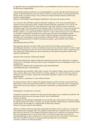 ex¬periência de ter escutado histórias lidas e as possibilidades de êxito escolar de uma criança.
Da diferença à desigualdade?

A diversidade poderá transformar-se em desigualdade se a escola não agir positivamente para
igualar as oportunidades de acesso de todos os alunos à cultura escrita. A mesma atividade, do
mesmo modo, ao mesmo tempo, com a mesma ava¬liação mantém intactas as diferenças
levando a desigualdades.
Educar na diversidade e aprendizagem significativa: duas faces da mesma moeda

Ler e escrever são atividades cognitivas bastante complexas, os rit¬mos de aprendizagem
variam de uma criança para outra e muitas crianças demoram a aprender a ler e a escre-ver;
algumas nem chegam a fazê-lo. O que afirmamos é que tanto a leitura como a escrita são
atividades cogni¬tivas que requerem pensamento refle¬xivo. Escrever é muito mais do que um
problema gráfico e ler é muito mais que reconhecer letras. Partir do pen¬samento infantil
facilita o ensino; a cri¬ança deixa de dizer "não sei" e se per¬mite escrever e ler e sua reflexão é
en¬tendida e estimulada. Os professores podem agir com maior tranquilidade quando
entendem o que acontece na mente as crianças. Há dois argumen-tos fundamentais para se
trabalhar com essa proposta: mais motivação e reflexão de todos os alunos e a própria
di¬versidade que permite o trabalho em pequenos grupos o que estimula a dis¬cussão e a
reflexão.
Aprendizagem precoce? Não!

Essa proposta não deve ser enten¬dida como uma forma de acelerar, precocemente, a
aprendizagem da leitura e escrita. As situações propos¬tas em aula não supõem e nem exi¬gem
que todos respondam no mes¬mo nível. Ao escrever todos apren¬dem e não se angustiam com
uma tarefa que, tradicionalmente, parece impossível: todos podem responder embora cada
resposta seja diferente.

Atenção! Não escolarizar a Educação Infantil

A Educação Infantil tem objetivos diferentes daqueles do Ensino Fun¬damental. As crianças
devem ser es¬timuladas, devemos oferecer opor¬tunidades de acesso à linguagem escrita e não
escolarizá-las.
CAPITULO 8: MOTIVAÇÃO: ESCREVER E LER TEM SENTIDO
A predisposição para a aprendizagem

São requisitos para aprender: olhar, falar e escutar. Em relação à lingua¬gem escrita ter contato
com o escrito: olhar, tocar, falar dos livros, revistas; explicar, ler, escrever tanto por parte do
professor como da criança. A partir daí é necessário estimular e manter a mo¬tivação para a
aprendizagem.
Poder é querer: o professor e a auto-estima do aluno

As crianças devem sentir-se capazes de abordar qualquer tarefa com êxito; uma tarefa muito
fácil torna-se chata; uma tarefa muito difícil as¬susta e inibe. A motivação está es-treitamente
relacionada com a auto-estima e o autoconceito construídos na relação professor (adultos)-
aluno.

Participação e envolvimento ) na tarefa

A tarefa deve permitir a iniciativa do aluno que precisa sentir-se pes¬soalmente envolvido. São
preferíveis tarefas com um certo grau de aber¬tura e flexibilidade.
O prazer de pensar
A vantagem da aprendizagem significativa é que permite que o aluno pense e há poucas coisas
tão apaixonantes como pensar. O profes¬sor precisa entender a lógica do pen¬samento infantil
e sentir prazer de reconhecer e compreender as ideias das crianças.
Escrever e ler para resolver necessidades

Além de a cultura escrita ser uma parte importante da cultura escolar, a leitura e a escrita são
instrumentos para conseguir algo. Uma pergunta importante que o professor deve se fazer é:
para quê ler e escrever? A lin¬guagem escrita que usamos na es¬cola deve ser funcional, isto é,
deve ser a linguagem que se usa na socie¬dade. A escola deve aproveitar ao máximo as
oportunidades que se apre¬sentam de ler e escrever como tare-fas necessárias: se for preciso
man¬dar um bilhete aos pais, as crianças podem participar da sua construção.
A escrita e a leitura a serviço de projetos
 