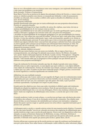 Deve-se ver a diversidade entre as crianças como uma vantagem a ser explorada didaticamente,
e não como um problema a ser resolvido.
Sexta Jornada - Críticas e Contracríticas
Rosa Maria Torres faz-se portavoz de alguns dos principais críticos de Ferreiro, e vemos como a
autora es¬tabelece posições com clareza, co-meçando por defender o valor do pensamento
científico na educação. Isto a conduz a refletir sobre quais os desafios de alfabetizar em um
mun¬do de mudança.
Uma proposta sofisticada
Quando questionada sobre para que ter tanta sofisticação em suas propostas educacionais,
Ferreiro ar¬gumenta dizendo:
• A pedagogia está longe de ter rigor científico de outras dis¬ciplinas, mas tenta; ela tem as
mesmas possibilidades de ob¬ter avanços como as outras.
• Negar a possibilidade de ter um saber acumulado que vai sendo aperfeiçoado é grave, porque
conduz a educação a qualquer um com boa vonta¬de e um pouco de entusiasmo.
• Acreditar na impossibilidade de investigação pedagógica é ne¬gar possibilidades de avanços.
O mito de que "nos velhos tem¬pos tudo foi melhor" teria de ser apro¬vado pelos fatos, conclui
Ferreiro. A crise dos métodos tradicionais é agra¬vada, precisamente, quando se en¬frenta os
desafios da alfabetização universal. É nesse ponto que a crise se torna mais aguda e que se torna
evidente que alguns métodos funci¬onavam bem não porque o método fosse bom, mas porque
se estava agindo sobre crianças que já tinham uma informação básica bastante só¬lida. Tal
informação não foi verificada, nem é verificada hoje em dia, por que é mais fácil supor que
chegaram ig-norantes à escola.
Proposta, método, didática ou teoria?
Emilia diz que nunca batizou com um nome seu trabalho. Ela se negou a fazer isso, e
consequentemente, em cada lugar foi adotada uma nomen-clatura. No México, foi usada
"pro¬posta" desde a Educação Especial. No Brasil, é usado o termo "Psicogênese". Ninguém
nunca usou a palavra "método" porque isto sem¬pre foi algo que Ferreiro não gostaria de
discutir: "todo mundo sabia que eu praguejava contra qualquer um que dissesse que eu
elaborava uma proposta metodológica".

O que ela realmente fez foi tentar entender que tipo de relação é gerada entre uma criança
definida como su¬jeito cognoscente, ou seja alguém que quer conhecer, e um objeto definido
como objeto de conhecimento. Tentan¬do entender essa relação, começou a definir muito mais
o objeto que o su¬jeito. O sujeito era-lhe bem conhecido graças a Piaget; porém a reconversão
da escrita significou e continua significando um trabalho sério.

Alfabetizar em uma realidade mutante
Ferreiro afirma que não é neces¬sário ser um seguidor de Piaget, nem ter conhecimentos muito
sofisticados para que o professor desenvolva um bom trabalho com as crianças. O profissional
de ensino deve ser curi¬oso, ter a sensação e que não apren¬deu tudo, e que é possível
continuar aprendendo. O principal é ter respei¬to pela criança.

Grande parte dos objetivos esco¬lares que estão vinculados à alfabeti-zação está totalmente
defasada em relação às exigências extra-escolares. Parte do que percebemos como cri¬se
mundial da alfabetização tem a ver om essa defasagem. Houve uma mudança substancial muito
impor¬tante nas exigências da alfabetização extra-escolar, e a escola não quer se dar conta
disso.

O mundo moderno é cada vez mais urbano, e a escrita tem um lugar cuja relevância não existe
em âmbitos não-urbanos. O uso da in¬formação escrita tende a aumentar. Nas cidades mais
desenvolvidas, os seres humanos são substituídos por cartazes com instruções e máquinas
diante das quais é preciso reagir se¬guindo passos em certa ordem e seguindo instruções que é
preciso com¬preender.

A defasagem entre a escola e o mundo externo existe de uma maneira muito drástica. O assunto
de "por que tanto barulho" tem de ser colocado em termos das exigências de alfabetização que o
mundo moderno exige e que a escola não pode ignorar. Houve mui¬tos diagnósticos sobre essa
situação, os quais os franceses chamavam de illettrisme, ou seja, o iletrismo. Iletrismo é
diferente de analfabetismo. Um anal¬fabeto seria aquele que não passou pela escola, que não
aprendeu. O iletrado seria aquele que passou pela escola e, apesar disso, não lê.

Ferreiro afirma que a pessoa que sai da escola precisa ser capaz de continuar sua formação por
seus pró¬prios meios. Deve saber buscar a informação e saber utilizá-la; saber selecionar, julgar,
 