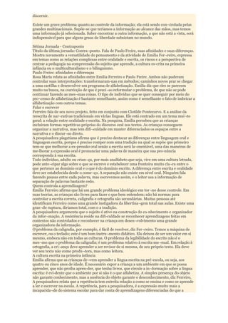 discernir.

Existe um grave problema quanto ao controle da informação; ela está sendo con¬trolada pelas
grandes multinacionais. Supõe-se que teríamos a informação ao alcance das mãos, mas temos
uma informação já selecionada. Saber encontrar a outra informação, a que não está a vista, será
indispensável para que alguns graus de liberdade subsistam no mundo.

Sétima Jornada - Contraponto
Título da última jornada: Contra¬ponto. Fala de Paulo Freire, suas afinidades e suas diferenças.
Mostra novamente a versatilidade do pensamento e da atividade de Emilia Fer¬reiro, expressa
em temas como as relações complexas entre oralidade e escrita, os riscos e a perspectiva de
centrar a pedagogia na compreensão do sujeito que aprende, a cultura es-crita na primeira
infância ou o multiculturalismo e o bilinguismo.
Paulo Freire: afinidades e diferenças
Rosa Maria relata as afinidades entre Emilia Ferreiro e Paulo Freire. Ambos não puderam
controlar suas interpretações: transformaram-nas em métodos; caminhos novos prar se chegar
a uma cartilha e desenvolver um programa de alfabetização. Emilia diz que eles se parecem
muito na busca, na convicção de que é preci¬so reformular o problema, de que não se pode
continuar fazendo as mes¬mas coisas. O tipo de indivíduo que se quer conseguir por meio do
pro¬cesso de alfabetização é bastante semelhante, assim como é semelhante o fato de imbricar a
alfabetização com outros temas.
Falar e escrever
Ferreiro fala de seu novo projeto, feito em conjunto com Clotilde Pontecorvo. E a análise da
reescrita de nar¬rativas tradicionais em várias línguas. Ele está centrado em um tema mui¬to
geral: a relação entre oralidade e escrita. Na pesquisa, Emilia percebeu que as crianças
incluíram formas repetitivas próprias do discurso oral nos textos. As crianças conseguem
organizar a narrativa, mas tem difi¬culdade em manter diferenciados os espaços entre a
narrativa e o discur¬so direto.
A pesquisadora piagetiana afirma que é preciso destacar as diferenças entre linguagem oral e
linguagem escrita, porque é preciso romper com uma tradição na qual se supõe que primeiro
tem-se que melhorar a ex-pressão oral senão a escrita será la¬mentável, uma das maneiras de
me-lhorar a expressão oral é pronunciar uma palavra de maneira que sua pro-núncia
corresponda à sua escrita.
Todo indivíduo, adulto ou crian¬ça, por mais analfabeto que seja, vive em uma cultura letrada,
pode ante¬cipar algo sobre o que se escreve e estabelecer uma fronteira muito cla¬ra entre o
que pertence ao domínio oral e o que é do domínio escrito. A diferença entre escrita e oralidade
deve ser estabelecida desde o come¬ço. A separação não existe em nível oral. Ninguém fala
fazendo pausas entre cada palavra, mas escrevemos assim, e o leitor usa a informação de
separação de palavras bastante cedo.
Quem controla a aprendizagem?
Emilia Ferreiro afirma que há um grande problema ideológico em tor¬no desse controle. Em
suas teorias, as crianças são livres para fazer o que bem entendem; não há normas para
controlar a escrita correta, caligrafia e ortografia são secundárias. Muitas pessoas até
identificam Ferreiro como uma grande instigadora da libertina¬gem total nas aulas. Existe uma
gran¬de ruptura, diríamos total, com o a tradição.
A pesquisadora argumenta que o sujeito é ativo na construção do co-nhecimento e organizador
da infor¬mação. A resistência reside na difi-culdade se reconhecer aprendizagens feitas em
contextos não controlados e reconhecer na criança em desen¬volvimento uma grande
organizadora da informação.
O problema da caligrafia, por exemplo, é fácil de resolver, diz Fer¬reiro. Temos a máquina de
escrever, ou o teclado; este é um bom instru¬mento didático. Ela deixou de ser um valor em si
mesmo, embora não em todas as culturas. O problema da legibilidade do escrito não é o
mes¬mo que o problema da caligrafia; é um problema relativo à escrita ma¬nual. Em relação à
ortografia, a cri¬ança deve aprender a ser revisor de si mesma, de seu próprio texto. Ela deve
ver seu texto não como produ¬tora, mas como leitora.
A cultura escrita na primeira infância
Emilia afirma que as crianças de¬vem aprender a língua escrita na pré-escola, ou seja, aos
quatro ou cinco anos de idade. É necessário expor a criança a um ambiente em que se possa
aprender, que não proíba apren-der, que tenha livros, que circule a in¬formação sobre a língua
escrita: é evi-dente que o ambiente por si não é o que alfabetiza. A simples presença do objeto
não garante conhecimento, mas a ausência do objeto garante o desconhecimento, diz Ferreiro.
A pesquisadora relata que a repetência tem estreita relação a como se ensina e como se aprende
a ler e escrever na escola. A repetência, para a pesquisadora, é a expressão muito mais a
incapacida¬de do sistema escolar para dar conta de aprendizagens diferenciadas do que a
 