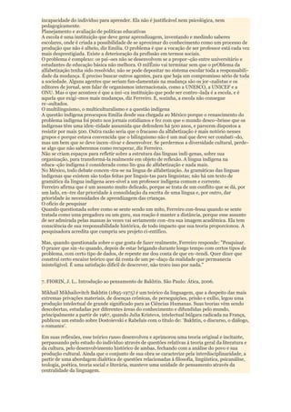 incapacidade do indivíduo para aprender. Ela não é justificável nem psicológica, nem
pedagogicamente.
Planejamento e avaliação de políticas educativas
A escola é uma instituição que deve gerar aprendizagem, inventando e medindo saberes
escolares, onde é criada a possibilidade de se aproximar do conhecimento como um processo de
produção que não é alheio, diz Emilia. O problema é que a vocação de ser professor está cada vez
mais desprestigiada. Existe a deterioração da profissão em termos sociais.
O problema é complexo: os paí¬ses não se desenvolvem se a propor¬ção entre universitário e
estudantes de educação básica não melhora. O milÊnio vai terminar sem que o prOblema da
alfabetização tenha sido resolvido; não se pode depositar no sistema escolar toda a responsabili-
dade da mudança. É preciso buscar outros agentes, para que haja um compromisso sério de toda
a sociedade. Alguns agentes que seriam fun-damentais na mudança são os jor¬nalistas e os
editores de jornal, sem falar de organismos internacionais, como a UNESCO, a UNICEF e a
ONU. Mas o que acontece é que a úni¬ca instituição que pode ser contro¬lada é a escola, e é
aquela que exigi¬mos mais mudanças, diz Ferreiro. E, sozinha, a escola não consegue
re¬sultados.
O multilinguismo, o multiculturalismo e a questão indígena
A questão indígena preocupou Emilia desde sua chegada ao México porque o renascimento do
problema indígena foi posto nos jornais cotidianos e fez com que o mundo desco¬brisse que os
indígenas têm uma iden¬tidade assumida que defendem há 500 anos, e parecem dispostos a
resistir por mais 500. Outra razão seria que o fracasso da alfabetização é mais notório nesses
grupos e porque estava convencida que o bilinguismo não é um mal que deve ser combati¬do,
mas um bem que se deve incen¬tivar e desenvolver. Se perdermos a diversidade cultural, perde-
se algo que não saberemos como recuperar, diz Ferreiro.
Não se criam espaços para refletir sobre a estrutura das línguas indí-genas, sobre sua
organização, para transformá-la realmente em objeto de reflexão. A língua indígena na
educa¬ção indígena é considerada como lín-gua de alfabetização e nada mais.
No México, todo debate concen¬tra-se na língua de alfabetização. As gramáticas das línguas
indígenas que existem são todas feitas por linguis-tas para linguistas; não há um texto de
gramática da língua indígena aces-sível a um professor indígena comum e corrente.
Ferreiro afirma que é um assunto muito delicado, porque se trata de um conflito que se dá, por
um lado, en¬tre dar prioridade à consolidação da escrita de uma língua e, por outro, dar
prioridade às necessidades de aprendizagem das crianças.
O ofício de pesquisar
Quando questionada sobre como se sente sendo um mito, Ferreiro con-fessa quando se sente
tratada como uma pregadora ou um guru, sua reação é manter a distância, porque esse assunto
de ser admirada pelas massas às vezes vai seriamente con¬tra sua imagem acadêmica. Ela tem
consciência de sua responsabilidade histórica, de todo impacto que sua teoria proporcionou. A
pesquisadora acredita que cumpriu seu projeto ci-entífico.

Mas, quando questionada sobre o que gosta de fazer realmente, Ferreiro responde: "Pesquisar.
O prazer que sin¬to quando, depois de estar brigando durante longo tempo com certos tipos de
problema, com certo tipo de dados, de repente me dou conta de que en¬tendi. Quer dizer que
construí certo encaixe teórico que dá conta de um pe¬daço da realidade que permanecia
ininteligível. É uma satisfação difícil de descrever, não troco isso por nada."


7. FIORIN, J. L.. Introdução ao pensamento de Bakhtin. São Paulo: Ática, 2006.

Mikhail Mikhailovitch Bakhtin (1895-1975) é um teórico da linguagem, que a despeito das mais
extremas privações materiais, de doenças crônicas, de perseguições, prisão e exílio, legou uma
produção intelectual de grande significado para as Ciências Humanas. Suas teorias vêm sendo
descobertas, estudadas por diferentes áreas do conhecimento e difundidas pelo mundo,
principalmente a partir de 1967, quando Julia Kristeva, intelectual búlgara radicada na França,
publicou um estudo sobre Dostoievski e Rabelais com o título de: „Bakhtin, o discurso, o diálogo,
o romance‟.

Em suas reflexões, esse teórico russo desenvolveu e aprimorou uma teoria original e incitante,
perpassando pelo estudo do indivíduo através de questões relativas à teoria geral da literatura e
da cultura, pelo desenvolvimento histórico de ambas, fechando com a análise do povo e sua
produção cultural. Ainda que o conjunto de sua obra se caracterize pela interdisciplinaridade, a
partir de uma abordagem dialética de questões relacionadas à filosofia, lingüística, psicanálise,
teologia, poética, teoria social e literária, manteve uma unidade de pensamento através da
centralidade da linguagem.
 