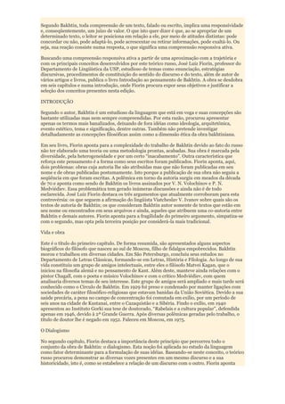 Segundo Bakhtin, toda compreensão de um texto, falado ou escrito, implica uma responsividade
e, conseqüentemente, um juízo de valor. O que isto quer dizer é que, ao se apropriar de um
determinado texto, o leitor se posiciona em relação a ele, por meio de atitudes distintas: pode
concordar ou não, pode adaptá-lo, pode acrescentar ou retirar informações, pode exaltá-lo. Ou
seja, sua reação consiste numa resposta, o que significa uma compreensão responsiva ativa.

Buscando uma compreensão responsiva ativa a partir de uma aproximação com a trajetória e
com os principais conceitos desenvolvidos por este teórico russo, José Luiz Fiorin, professor do
Departamento de Lingüística da USP, estudioso de temas como enunciação, estratégias
discursivas, procedimentos de constituição do sentido do discurso e do texto, além de autor de
vários artigos e livros, publica o livro Introdução ao pensamento de Bakhtin. A obra se desdobra
em seis capítulos e numa introdução, onde Fiorin procura expor seus objetivos e justificar a
seleção dos conceitos presentes nesta edição.

INTRODUÇÃO

Segundo o autor, Bakhtin é um estudioso da linguagem que está em voga e suas concepções são
bastante utilizadas mas nem sempre compreendidas. Por esta razão, procurou apresentar
apenas os termos mais banalizados, deixando de fora idéias como ideologia, arquitetônica,
evento estético, tema e significação, dentre outras. Também não pretende investigar
detalhadamente as concepções filosóficas assim como a dimensão ética da obra bakhtiniana.

Em seu livro, Fiorin aponta para a complexidade do trabalho de Bakhtin devido ao fato do russo
não ter elaborado uma teoria ou uma metodologia prontas, acabadas. Sua obra é marcada pela
diversidade, pela heterogeneidade e por um certo “inacabamento”. Outra característica que
reforça este pensamento é a forma como seus escritos foram publicados. Fiorin aponta, aqui,
dois problemas: obras cuja autoria lhe são atribuídas mas que não foram publicadas em seu
nome e de obras publicadas postumamente. Isto porque a publicação de sua obra não seguiu a
seqüência em que foram escritas. A polêmica em torno da autoria surgiu em meados da década
de 70 e aponta como sendo de Bakhtin os livros assinados por V. N. Volochínov e P. N.
Medviédiev. Essa problemática tem gerado inúmeras discussões e ainda não é de todo
esclarecida. José Luiz Fiorin destaca os três argumentos que atualmente corroboram para esta
controvérsia: os que seguem a afirmação do lingüista Viatcheslav V. Ivanov sobre quais são os
textos de autoria de Bakhtin; os que consideram Bakhtin autor somente de textos que estão em
seu nome ou encontrados em seus arquivos e ainda, aqueles que atribuem uma co-autoria entre
Bakhtin e demais autores. Fiorin aponta para a fragilidade do primeiro argumento, simpatiza-se
com o segundo, mas opta pela terceira posição por considerá-la mais tradicional.

Vida e obra

Este é o título do primeiro capítulo. De forma resumida, são apresentados alguns aspectos
biográficos do filósofo que nasceu ao sul de Moscou, filho de fidalgos empobrecidos. Bakhtin
morou e trabalhou em diversas cidades. Em São Petersburgo, concluiu seus estudos no
Departamento de Letras Clássicas, formando-se em Letras, História e Filologia. Ao longo de sua
vida constituiu um grupo de amigos intelectuais, entre eles o filósofo Matvei Kagan, que o
iniciou na filosofia alemã e no pensamento de Kant. Além deste, manteve ainda relações com o
pintor Chagall, com o poeta e músico Volochínov e com o crítico Medviédiev, com quem
analisaria diversos temas de seu interesse. Este grupo de amigos será ampliado e mais tarde será
conhecido como o Círculo de Bakhtin. Em 1929 foi preso e condenado por manter ligações com
sociedades de caráter filosófico-religiosas que estavam banidas da União Soviética. Devido a sua
saúde precária, a pena no campo de concentração foi comutada em exílio, por um período de
seis anos na cidade de Kustanai, entre o Cazaquistão e a Sibéria. Findo o exílio, em 1940
apresentou ao Instituto Gorki sua tese de doutorado, “Rabelais e a cultura popular”, defendida
apenas em 1946, devido à 2ª Grande Guerra. Após diversas polêmicas geradas pelo trabalho, o
título de doutor lhe é negado em 1952. Faleceu em Moscou, em 1975.

O Dialogismo

No segundo capítulo, Fiorin destaca a importância deste princípio que percorreu todo o
conjunto da obra de Bakhtin: o dialogismo. Esta noção foi aplicada no estudo da linguagem
como fator determinante para a formulação de suas idéias. Baseando-se neste conceito, o teórico
russo procurou demonstrar as diversas vozes presentes em um mesmo discurso e a sua
historicidade, isto é, como se estabelece a relação de um discurso com o outro. Fiorin aponta
 