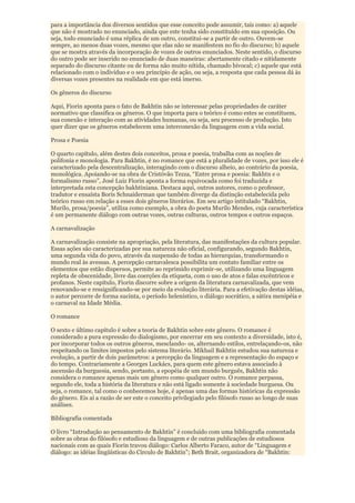 para a importância dos diversos sentidos que esse conceito pode assumir, tais como: a) aquele
que não é mostrado no enunciado, ainda que este tenha sido constituído em sua oposição. Ou
seja, todo enunciado é uma réplica de um outro, constitui-se a partir de outro. Ouvem-se
sempre, ao menos duas vozes, mesmo que elas não se manifestem no fio do discurso; b) aquele
que se mostra através da incorporação de vozes de outros enunciados. Neste sentido, o discurso
do outro pode ser inserido no enunciado de duas maneiras: abertamente citado e nitidamente
separado do discurso citante ou de forma não muito nítida, chamado bivocal; c) aquele que está
relacionado com o indivíduo e o seu princípio de ação, ou seja, a resposta que cada pessoa dá às
diversas vozes presentes na realidade em que está imerso.

Os gêneros do discurso

Aqui, Fiorin aponta para o fato de Bakhtin não se interessar pelas propriedades de caráter
normativo que classifica os gêneros. O que importa para o teórico é como estes se constituem,
sua conexão e interação com as atividades humanas, ou seja, seu processo de produção. Isto
quer dizer que os gêneros estabelecem uma interconexão da linguagem com a vida social.

Prosa e Poesia

O quarto capítulo, além destes dois conceitos, prosa e poesia, trabalha com as noções de
polifonia e monologia. Para Bakhtin, é no romance que está a pluralidade de vozes, por isso ele é
caracterizado pela descentralização, interagindo com o discurso alheio, ao contrário da poesia,
monológica. Apoiando-se na obra de Cristóvão Tezza, “Entre prosa e poesia: Bakhtn e o
formalismo russo”, José Luiz Fiorin aponta a forma equivocada como foi traduzida e
interpretada esta concepção bakhtiniana. Destaca aqui, outros autores, como o professor,
tradutor e ensaísta Boris Schnaiderman que também diverge da distinção estabelecida pelo
teórico russo em relação a esses dois gêneros literários. Em seu artigo intitulado “Bakhtin,
Murilo, prosa/poesia”, utiliza como exemplo, a obra do poeta Murilo Mendes, cuja característica
é um permanente diálogo com outras vozes, outras culturas, outros tempos e outros espaços.

A carnavalização

A carnavalização consiste na apropriação, pela literatura, das manifestações da cultura popular.
Essas ações são caracterizadas por sua natureza não oficial, configurando, segundo Bakhtin,
uma segunda vida do povo, através da suspensão de todas as hierarquias, transformando o
mundo real às avessas. A percepção carnavalesca possibilita um contato familiar entre os
elementos que estão dispersos, permite ao reprimido exprimir-se, utilizando uma linguagem
repleta de obscenidade, livre das coerções da etiqueta, com o uso de atos e falas excêntricos e
profanos. Neste capítulo, Fiorin discorre sobre a origem da literatura carnavalizada, que vem
renovando-se e ressignificando-se por meio da evolução literária. Para a efetivação destas idéias,
o autor percorre de forma sucinta, o período helenístico, o diálogo socrático, a sátira menipéia e
o carnaval na Idade Média.

O romance

O sexto e último capítulo é sobre a teoria de Bakhtin sobre este gênero. O romance é
considerado a pura expressão do dialogismo, por encerrar em seu contexto a diversidade, isto é,
por incorporar todos os outros gêneros, mesclando- os, alternando estilos, entrelaçando-os, não
respeitando os limites impostos pelo sistema literário. Mikhail Bakhtin estudou sua natureza e
evolução, a partir de dois parâmetros: a percepção da linguagem e a representação do espaço e
do tempo. Contrariamente a Georges Luckács, para quem este gênero estava associado à
ascensão da burguesia, sendo, portanto, a epopéia de um mundo burguês, Bakhtin não
considera o romance apenas mais um gênero como qualquer outro. O romance perpassa,
segundo ele, toda a história da literatura e não está ligado somente à sociedade burguesa. Ou
seja, o romance, tal como o conhecemos hoje, é apenas uma das formas históricas da expressão
do gênero. Eis aí a razão de ser este o conceito privilegiado pelo filósofo russo ao longo de suas
análises.

Bibliografia comentada

O livro “Introdução ao pensamento de Bakhtin” é concluído com uma bibliografia comentada
sobre as obras do filósofo e estudioso da linguagem e de outras publicações de estudiosos
nacionais com as quais Fiorin travou diálogo: Carlos Alberto Faraco, autor de “Linguagem e
diálogo: as idéias lingüísticas do Círculo de Bakhtin”; Beth Brait, organizadora de “Bakhtin:
 