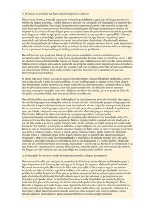 2. O ensino da unidade na diversidade lingüístico-cultural

Neste texto de 1994, fruto de uma mesa-redonda que debatia a aquisição da língua escrita e o
ensino da língua materna, Geraldi discute a questão da concepção de linguagem e a questão das
variedades lingüísticas. Parte aqui da mesma tese apresentada pelo texto anterior de que não
cabe mais apostar num processo de ensino/aprendizagem da língua materna que partisse do
suposto da existência de uma língua pronta e acabada nem de que não se trata mais de aprender
uma língua para dela se apropriar, mas trata-se de usá-la e, em usando-a, aprendê-la. Começa
apontando que a monologia própria dos processos escolares, que limita o mundo ao que é
enunciado pela classe dominante, seria um dos principais obstáculos colocados pelo sistema
escolar de reprodução de valores sociais à „eficiência‟ do próprio sistema. Isto é, seria justamente
o fato da escola ter como papel inculcar os valores de uma determinada classe sobre a outra que
torna o processo de aprendizagem da língua materna um problema.

Geraldi lembra que qualquer falante já vive numa sociedade e numa sociedade que se
caracteriza diferentemente em cada época em função das formas como se estrutura, isto é, o fato
de obedecermos à determinadas regras em função das instituições no interior das quais falamos.
Utiliza como exemplo uma sala de jantar de sua própria família onde ninguém precisa levantar a
mão para pedir a palavra, pedir que lhe passem o sal, por exemplo, diferente de uma assembléia
ou uma reunião formal, onde antes de falar é preciso inscrever-se e aguardar até que sua
intervenção seja permitida.

O aluno traz para dentro da sala de aula o reconhecimento dessas diferentes instâncias, ocorre
que a sala de aula é uma „instância pública‟ de uso da linguagem e, muitas vezes, estes alunos
que freqüentam outros espaços, não eram locutores mas interlocutores, compreendem as falas
que se produzem nestes espaços, mas não, necessariamente, são falantes nestes mesmos
espaços, como por exemplo, um culto religioso, um show de música, para os quais as falas são
dirigidas, compreendidas, mas nos quais não se manifestam.

Geraldi identifica que muitas das „indisciplinas‟ se dá justamente pelo não-domínio das regras
de uso da linguagem em situações como as de sala de aula. Justamente porque a linguagem da
sala de aula é aquela determinada por uma determinada classe, o que faz com que suas formas
de se comunicar, sua linguagem seja estigmatizada pelo não respeito a variedade lingüística o
que, por tabela, estigmatiza o próprio sujeito detentor desta linguagem estigmatizada.
Entretanto, falantes de diferentes dialetos conseguem produzir compreensões
aproximadamente semelhantes aquelas produzidas pelos detentores da „variedade culta‟. Os
alunos provenientes das classes populares falam e compreendem o mundo de um modo que a
escola não aceita e às vezes sequer compreende. Neste sentido, a escrita passa a ser usada como
forma de „normatizar‟ a fala: para os letrados, o lugar utópico em que gostariam de estar quando
falam (e que se imaginam ocupando quando falam); é o „falar como se escreve‟ porque a escrita é
que seria a „língua correta‟. Assim, a escrita como „língua correta‟ agiria dentro do ambiente
escolar como a „variedade culta‟ sobre aquele dialeto que os falantes das classes populares
dominam e através do qual são estigmatizados e impedidos de utilizar mesmo que seja para
entender a realidade em que se encontram, isto é, sua linguagem e o conhecimento produzido
com ela são desconsiderados pela escola, esvaziando o sujeito da sua forma de se comunicar e da
sua forma de compreender o mundo. Desta forma, somente aquilo que for transmitido através
da „língua correta‟ ensinada na escola poderia ser considerado também correto.

3. Construção de um novo modo de ensinar/aprender a língua portuguesa

Neste texto, Geraldi, na condição de consultor do Telecurso 2000, discute as Diretrizes para o
Aperfeiçoamento do Ensino/Aprendizagem da Língua Portuguesa, elaborado pela Comissão
Nacional nomeada pelo Ministério da Educação, em 1986. O documento sugere um ensino
centrado em três atividades: a prática de leitura de textos, a prática da produção de textos e a
prática da análise lingüística. Para que as práticas propostas não se tornem apenas outro rótulo
para atividades tradicionais, Geraldi entende que é preciso retomar os pressupostos que
inspiram a proposta, isto é, as contribuições essenciais da Lingüística ao ensino da língua
materna. É o que ele faz ao longo do texto começando pela „concepção de linguagem‟. Para
Geraldi, a linguagem é mais do que uma capacidade humana de construir sistemas simbólicos,
antes concebe-se a linguagem como uma atividade constitutiva, cujo espaço de realização é a
interação verbal. Nascemos num mundo onde nos relacionamos uns com os outros e nesta
relação criamos instrumentos para compreendermos e sermos compreendidos.
 