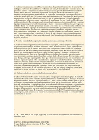 A partir de uma discussão com a filha, quando aluna da quinta série a respeito de uma tarefa
dada pela professora de identificar os verbos em um texto, Geraldi descreve como no ensino da
gramática o aluno é impedido de refletir sobre aquilo que aprende. Lembra Geraldi que todo
falante realiza, em suas atividades lingüísticas, avaliações dos recursos expressivos que
emprega: se são adequados para a ocasião, se expressam o que deseja, o que é preciso dizer o
que é preciso silenciar, etc. No entanto, as atividades de ensino de gramática não permitem que
essas mesmos avaliações sejam feitas, uma vez que se apresenta como a verdadeira e única
reflexão possível sobre os recursos expressivos de uma língua. E o que é mais problemático, as
análises resultantes das teorias gramaticais que inspiram os conteúdos ensinados são respostas
à perguntas que sequer foram formuladas pelo aluno – como conseqüência disso, as respostas
nada lhe dizem e os estudos gramaticais passam a ser aquilo que se deve estudar e conhecer sem
que saiba muito bem o porque de aprendê-los. Geraldi lembra que o raciocínio classificatório
que o aluno realiza no seu cotidiano – separando objetos, guardando roupas no armário,
selecionando seus brinquedos, etc – não difere daquele proposto pelos exercícios em sala de
aula a respeito dos recursos expressivos da língua. E não consegue compreender justamente
porque no seu cotidiano, toda a separação que ele faz é baseado na própria experiência, nos
próprios objetivos.

9. A escrita como trabalho: operações e meta-operações de construção de textos

A partir de uma concepção sociointeracionista da linguagem, Geraldi propõe uma compreensão
do processo de elaboração de textos como uma forma, materializada na língua, de retorno ao
interindividual do que se tornara intra-individual. Assim como um texto que não existe sem
materializar-se nos recursos expressivos que nele trabalham; estes, por seu turno, não existem
fora de sua remessa a sistemas de referências. Ambos, recursos e sistemas, constituem-se
concomitantemente. Ou seja na elaboração de um texto é preciso entender que os recursos
expressivos a serem empregados só ganham sentido dentro de um sistema de referências com o
qual dialoga, interage, o que significa dizer que este sistema de referências não existiria sem tais
recursos expressivos; nem estes seriam recursos expressivos fora deste sistema. Na construção
de textos, portanto, mobilizam-se, concomitantemente, estas duas materialidades, concebidas
como duas apenas como conseqüência do recorte analítico que releva dos interesses de
diferentes programas de pesquisa. Da mesma forma que cada sujeito por constituir-se nos
processos interacionais de que participa, não se torna por isso mesmo uma cópia em carbono
daquele com o qual interage, ao tornar intra o que antes fora interindividual.

10. Da interpretação de processos indiciados nos produtos

O último texto do livro foi escrito para um debate com pesquisadores de um grupo de trabalho
chamado “A Escrita como Trabalho: Tipologia Preliminar das Operações de Refacção de Textos
Representativos do Início da Aquisição da Escrita”. Nele Geraldi discorre sobre a questão que se
coloca para o pesquisador ante o emaranhado de „dados‟ que os pesquisadores têm em mãos.
Entende o autor que é a condução do olhar a questão essencial que se coloca para o pesquisador,
já que é esta condução que definirá diferentes programas de pesquisa e diferentes afiliações
teóricas. Afinal, somente um programa de pesquisa que já definiu antecipadamente seus
resultados pode abrir mão de perguntar „o que ensinam os dados?‟. Para aqueles que dispensam
esta pergunta, trata-se apenas de buscar os exemplos que melhor ilustrem os pontos de vista e
as definições já fixadas.




.


9. LA TAILLE, Yves et alii. Piaget, Vygotsky, Wallon: Teorias psicogenéticas em discussão. SP,
Summus, 1992


PARTE I - FATORES BIOLÓGICOS E SOCIAIS
O lugar da interação na concepção de Jean Piaget
Yves de La Taille
 