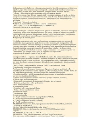 Melhor ainda se o trabalho com a linguagem escrita estiver inserido num projeto escolhido com
a partici¬pação ativa dos alunos e que corresponda a uma atividade real: fazer uma coleção,
preparar uma vi¬agem, uma festa, representar uma peça teatral, editar um livro etc.
O projeto é diferente dos tradici¬onais Centros de Interesse de Decroly.
Nos projetos o tema é que determi¬na a atividade e implica a realização de tarefas de síntese
incorporando conhecimentos, procedimentos e ati¬tudes de áreas distintas. Podem ser uma
maneira de organizar todo o curso ou limitar-se a temas específi¬cos paralelos a outras
atividades.
A motivação é altamente contagiosa
A atitude do professor frente à lei¬tura e a escrita é fundamental.
CAPÍTULO 9: INTERAÇÃO: O TRABALHO COOPERATIVO
Autonomia e interação na aprendizagem

Toda aprendizagem é uma cons¬trução social; aprende-se entre todos, em contato com algo ou
com alguém. Sendo assim, não é só o professor que ensina, também os colegas, ao trabalhar
juntos, ao discutir pontos de vista, ensinam muito. A escrita em duplas parece especialmente
adequa¬da para melhorar a aprendizagem e a qualidade do que se escreve.
A organização da aula em grupos

O trabalho em grupos permite que o professor possa acompanhar de perto o processo de
trabalho dos alunos, para poder ajudá-los no me¬lhor momento, isto é, enquanto es¬tão
realizando sua tarefa. E essa in¬tervenção no processo que permite ao professor compreender
como a criança pensa, quais são as suas di¬ficuldades e como pode ajudá-las. Existem muitas
formas de trabalhar com grupos reduzidos de alunos. Esse trabalho é facilitado se dois
profes¬sores puderem trabalhar, ao mesmo tempo, com a classe e se o grupo todo puder ser
"desdobrado", por exemplo, com a ajuda de um profes¬sor especialista.
A organização da aula nos cantos da sala de aula

Outra possibilidade é a organiza¬ção do trabalho em cantos. Em cada canto as crianças
trabalham autono¬mamente enquanto o professor acompanha de perto o trabalho de um grupo.
Ao longo do horário es¬colar o professor está com todos os grupos. A presença do professor
per¬mite descobrir o pensamento e a par¬ticipação de cada um na tarefa e dar ajuda quando
necessário.
CAPÍTULO 10: A TAREFA DO PROFESSOR: ENSINAR A ESCREVER E LER
O professor em um enfoque construtivista
As crianças não aprendem espon¬taneamente. O professor é o prota¬gonista ativo da
aprendizagem de seus alunos. Teoria, experiência, arte, tecnologia, valores, atitudes etc, to¬dos
são ingredientes necessários à profissão docente, um professor construtivista:
• Organiza conteúdos e ativida¬des significativas que possam ser abordados por todos os
alu¬nos respeitando a diversidade;
• Oferece materiais (físicos e mentais) necessários para re¬solver um problema;
• Oferece ajuda quando neces¬sário;
• Compreende o pensamento do aluno e parte dele para fazê-lo avançar;
• Estimula, apoia, avalia o esfor¬ço do aluno;
• Sabe muito e aprende mais;
• Conhece seus alunos;
• Organiza a aula e planeja as atividades;
• Avalia e oferece a ajuda neces¬sária;
• Trabalha em equipe.
O professor em ação
O que o professor faz
1° - Propõe uma tarefa estimulan¬te, de preferência "difícil".
2° - Avalia as possibilidades de aprendizagem.
3° - Propõe problemas e estimula a reflexão.
4° - Decide a ajuda necessária.
PROFESSOR: "Vamos ver... bem, o que querias escrever? Locomotora? Bem, escreveste
OCOMOR, eu leio OCOMOR.
ALUNO: "Não, aí diz LOCOMOTORA, olha, olha...".
PROFESSOR: "Sim, eu vejo, tu querias escrever LOCOMOTORA, mas vamos
ler juntos."
PROFESSOR E ALUNO: "O...CO...MO...R".
PROFESSOR: "Viste? Não diz exatamente LOCOMOTORA. Tu escreveste
bem, mas vamos melhorar a palavra escrevendo juntos. Vamos ver, começa?
 