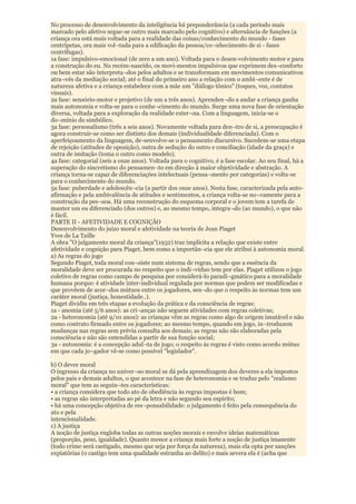 No processo de desenvolvimento da inteligência há preponderância (a cada período mais
marcado pelo afetivo segue-se outro mais marcado pelo cognitivo) e alternância de funções (a
criança ora está mais voltada para a realidade das coisas/conhecimento do mundo - fases
centrípetas, ora mais vol¬tada para a edificação da pessoa/co¬nhecimento de si - fases
centrífugas).
1a fase: impulsivo-emocional (de zero a um ano). Voltada para o desen-volvimento motor e para
a construção do eu. No recém-nascido, os movi-mentos impulsivos que exprimem des¬conforto
ou bem estar são interpreta¬dos pelos adultos e se transformam em movimentos comunicativos
atra¬vés da mediação social; até o final do primeiro ano a relação com o ambi¬ente é de
natureza afetiva e a criança estabelece com a mãe um "diálogo tônico" (toques, voz, contatos
visuais).
2a fase: sensório-motor e projetivo (de um a três anos). Aprenden¬do a andar a criança ganha
mais autonomia e volta-se para o conhe¬cimento do mundo. Surge uma nova fase de orientação
diversa, voltada para a exploração da realidade exter¬na. Com a linguagem, inicia-se o
do¬mínio do simbólico.
3a fase: personalismo (três a seis anos). Novamente voltada para den¬tro de si, a preocupação é
agora construir-se como ser distinto dos demais (individualidade diferenciada). Com o
aperfeiçoamento da linguagem, de-senvolve-se o pensamento discursivo. Sucedem-se uma etapa
de rejeição (atitudes de oposição), outra de sedução do outro e conciliação (idade da graça) e
outra de imitação (toma o outro como modelo).
4a fase: categorial (seis a onze anos). Voltada para o cognitivo, é a fase escolar. Ao seu final, há a
superação do sincretismo do pensamen¬to em direção à maior objetividade e abstração. A
criança torna-se capaz de diferenciações intelectuais (pensa¬mento por categorias) e volta-se
para o conhecimento do mundo.
5a fase: puberdade e adolescên¬cia (a partir dos onze anos). Nesta fase, caracterizada pela auto-
afirmação e pela ambivalência de atitudes e sentimentos, a criança volta-se no¬vamente para a
construção da pes¬soa. Há uma reconstrução do esquema corporal e o jovem tem a tarefa de
manter um eu diferenciado (dos outros) e, ao mesmo tempo, integra¬do (ao mundo), o que não
é fácil.
PARTE II - AFETIVIDADE E COGNIÇÃO
Desenvolvimento do juízo moral e afetividade na teoria de Jean Piaget
Yves de La Taille
A obra "O julgamento moral da criança"(1932) traz implícita a relação que existe entre
afetividade e cognição para Piaget, bem como a importân¬cia que ele atribui à autonomia moral.
a) As regras do jogo
Segundo Piaget, toda moral con¬siste num sistema de regras, sendo que a essência da
moralidade deve ser procurada no respeito que o indi¬víduo tem por elas. Piaget utilizou o jogo
coletivo de regras como campo de pesquisa por considerá-lo paradi¬gmático para a moralidade
humana porque: é atividade inter-individual regulada por normas que podem ser modificadas e
que provêem de acor¬dos mútuos entre os jogadores, sen¬do que o respeito às normas tem um
caráter moral (justiça, honestidade..).
Piaget dividiu em três etapas a evolução da prática e da consciência de regras:
1a - anomia (até 5/6 anos): as cri¬anças não seguem atividades com regras coletivas;
2a - heteronomia (até 9/10 anos): as crianças vêm as regras como algo de origem imutável e não
como contrato firmado entre os jogadores; ao mesmo tempo, quando em jogo, in¬troduzem
mudanças nas regras sem prévia consulta aos demais; as regras não são elaboradas pela
consciência e não são entendidas a partir de sua função social;
3a - autonomia: é a concepção adul¬ta de jogo; o respeito às regras é visto como acordo mútuo
em que cada jo¬gador vê-se como possível "legislador".

b) O dever moral
O ingresso da criança no univer¬so moral se dá pela aprendizagem dos deveres a ela impostos
pelos pais e demais adultos, o que acontece na fase de heteronomia e se traduz pelo "realismo
moral" que tem as seguin¬tes características:
• a criança considera que todo ato de obediência às regras impostas é bom;
• as regras são interpretadas ao pé da letra e não segundo seu espírito;
• há uma concepção objetiva de res¬ponsabilidade: o julgamento é feito pela consequência do
ato e pela
intencionalidade.
c) A justiça
A noção de justiça engloba todas as outras noções morais e envolve ideias matemáticas
(proporção, peso, igualdade). Quanto menor a criança mais forte a noção de justiça imanente
(todo crime será castigado, mesmo que seja por força da natureza), mais ela opta por sanções
expiatórias (o castigo tem uma qualidade estranha ao delito) e mais severa ela é (acha que
 