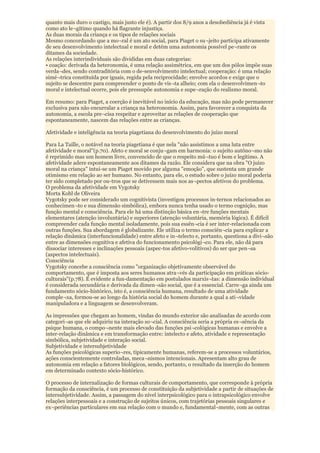quanto mais duro o castigo, mais justo ele é). A partir dos 8/9 anos a desobediência já é vista
como ato le¬gítimo quando há flagrante injustiça.
As duas morais da criança e os tipos de relações sociais
Mesmo concordando que a mo¬ral é um ato social, para Piaget o su¬jeito participa ativamente
de seu desenvolvimento intelectual e moral e detém uma autonomia possível pe¬rante os
ditames da sociedade.
As relações interindividuais são divididas em duas categorias:
• coação: derivada da heteronomia, é uma relação assimétrica, em que um dos pólos impõe suas
verda¬des, sendo contraditória com o de-senvolvimento intelectual; cooperação: é uma relação
simé¬trica constituída por iguais, regida pela reciprocidade; envolve acordos e exige que o
sujeito se descentre para compreender o ponto de vis¬ta alheio; com ela o desenvolvimen¬to
moral e intelectual ocorre, pois ele pressupõe autonomia e supe¬ração do realismo moral.

Em resumo: para Piaget, a coerção é inevitável no início da educação, mas não pode permanecer
exclusiva para não encurralar a criança na heteronomia. Assim, para favorecer a conquista da
autonomia, a escola pre¬cisa respeitar e aproveitar as relações de cooperação que
espontaneamente, nascem das relações entre as crianças.

Afetividade e inteligência na teoria piagetiana do desenvolvimento do juízo moral

Para La Taille, o notável na teoria piagetiana é que nela "não assistimos a uma luta entre
afetividade e moral"(p.70). Afeto e moral se conju¬gam em harmonia: o sujeito autôno¬mo não
é reprimido mas um homem livre, convencido de que o respeito mú¬tuo é bom e legítimo. A
afetividade adere espontaneamente aos ditames da razão. Ele considera que na obra "O juízo
moral na criança" intui-se um Piaget movido por alguma "emoção", que sustenta um grande
otimismo em relação ao ser humano. No entanto, para ele, o estudo sobre o juízo moral poderia
ter sido completado por ou-tros que se detivessem mais nos as¬pectos afetivos do problema.
O problema da afetividade em Vygotsky
Morta Kohl de Oliveira
Vygotsky pode ser considerado um cognitivista (investigou processos in-ternos relacionados ao
conhecimen¬to e sua dimensão simbólica), embora nunca tenha usado o termo cognição, mas
função mental e consciência. Para ele há uma distinção básica en¬tre funções mentais
elementares (atenção involuntária) e superiores (atenção voluntária, memória lógica). É difícil
compreender cada função mental isoladamente, pois sua essên¬cia é ser inter-relacionada com
outras funções. Sua abordagem é globalizante. Ele utiliza o termo consciên¬cia para explicar a
relação dinâmica (interfuncionalidade) entre afeto e in¬telecto e, portanto, questiona a divi¬são
entre as dimensões cognitiva e afetiva do funcionamento psicológi¬co. Para ele, não dá para
dissociar interesses e inclinações pessoais (aspec-tos afetivo-volitivos) do ser que pen¬sa
(aspectos intelectuais).
Consciência
Vygotsky concebe a consciência como "organização objetivamente observável do
comportamento, que é imposta aos seres humanos atra¬vés da participação em práticas sócio-
culturais"(p.78). É evidente a fun-damentação em postulados marxis¬tas: a dimensão individual
é considerada secundária e derivada da dimen¬são social, que é a essencial. Carre¬ga ainda um
fundamento sócio-histórico, isto é, a consciência humana, resultado de uma atividade
comple¬xa, formou-se ao longo da história social do homem durante a qual a ati¬vidade
manipuladora e a linguagem se desenvolveram.

As impressões que chegam ao homem, vindas do mundo exterior são analisadas de acordo com
categori¬as que ele adquiriu na interação so¬cial. A consciência seria a própria es¬sência da
psique humana, o compo¬nente mais elevado das funções psi¬cológicas humanas e envolve a
inter-relação dinâmica e em transformação entre: intelecto e afeto, atividade e representação
simbólica, subjetividade e interação social.
Subjetividade e intersubjetividade
As funções psicológicas superio¬res, tipicamente humanas, referem-se a processos voluntários,
ações conscientemente controladas, meca¬nismos intencionais. Apresentam alto grau de
autonomia em relação a fatores biológicos, sendo, portanto, o resultado da inserção do homem
em determinado contexto sócio-histórico.

O processo de internalização de formas culturais de comportamento, que corresponde à própria
formação da consciência, é um processo de constituição da subjetividade a partir de situações de
intersubjetividade. Assim, a passagem do nível interpsicológico para o intrapsicológico envolve
relações interpessoais e a construção de sujeitos únicos, com trajetórias pessoais singulares e
ex¬periências particulares em sua relação com o mundo e, fundamental¬mente, com as outras
 