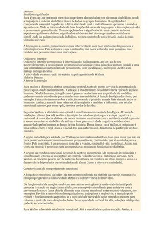 pessoas.
Sentido e significado
Para Vygotsky, os processos men¬tais superiores são mediados por sis-temas simbólicos, sendo
a linguagem o sistema simbólico básico de todos os grupos humanos. O significado é
componente essencial da palavra, o filtro através do qual o indivíduo com¬preende o mundo e
age sobre ele. Nele se dá a unidade de duas funções bá¬sicas da linguagem: a interação soci¬al e
o pensamento generalizante. Na concepção sobre o significado há uma conexão entre os
aspectos cognitivos e afetivos: significado é núcleo estável de compreensão e sentido é o
signifi¬cado da palavra para cada indivíduo, no seu contexto de uso e relacio¬nado às suas
vivências afetivas.

A linguagem é, assim, polissêmica: requer interpretação com base em fatores linguísticos e
extralingüísticos. Para entender o que o outro diz, não basta 'entender suas palavras, mas
também seu pensamento e suas motivações.

O discurso interior
O discurso interior corresponde à internalização da linguagem. Ao lon¬go de seu
desenvolvimento, a pessoa passa de uma fala socializada (comu-nicação e contato social) a uma
fala internalizada (instrumento de pensamento, sem vocalização), correspon¬dente a um
diálogo consigo mesma.
A afetividade e a construção do sujeito na psicogenética de Wallon
Heloysa Dantas
A teoria da emoção

Para Wallon a dimensão afetiva ocupa lugar central, tanto do ponto de vista da construção da
pessoa quan¬to do conhecimento. A emoção é ins-trumento de sobrevivência típico da espécie
humana. O bebê humano, frá¬gil como é, pereceria não fosse sua capacidade de mobilizar
poderosa-mente o ambiente para atender suas necessidades. A função biológica do choro, por
exemplo, é atuar fortemente sobre a mãe, fornecendo o primeiro e mais forte vínculo entre os
humanos. Assim, a emoção tem raízes na vida orgânica e também a influencia, um estado
emocional intenso, por exem¬plo, provoca perda de lucidez.

Segundo Wallon, a atividade emo¬cional é simultaneamente social e bio-lógica. Através da
mediação cultural (social), realiza a transição do estado orgânico para a etapa cognitiva e
raci¬onal. A consciência afetiva cria no ser humano um vínculo com o ambiente social e garante
o acesso ao universo simbólico da cultura - base para a atividade cognitiva - elaborado e
acumu¬lado pelos homens ao longo de sua história. Dessa forma, para Wallon, o psiquismo é
uma síntese entre o orgâ¬nico e o social. Daí sua natureza con¬traditória de participar de dois
mundos.

A opção metodológica adotada por Wallon é o materialismo dialético. Isso quer dizer que não dá
para pensar o desenvolvimento como um processo linear, continuista, que só caminha para a
frente. Pelo contrário, é um processo com idas e vindas, contraditó¬rio, paradoxal. Assim, sua
teoria da emoção é genética (para acompanhar as mudanças funcionais) e dialética.

A origem da conduta emocional depende de centros subcorticais (de expressão involuntária e
incontrolável) e torna-se susceptível de controle voluntário com a maturação cortical. Para
Wallon, as emoções podem ser de natureza hipotônica ou redutora do tônus (como o susto e a
depres-são) e hipertônica ou estimuladora do tônus (como a cólera e a ansiedade).

Características do comportamento emocional

A longa fase emocional da infân¬cia tem correspondência na história da espécie humana: é a
emoção que garante a solidariedade afetiva e a sobrevivência do indivíduo.

Da função social da emoção resul¬tam seu caráter contagioso (a ansie¬dade infantil pode
provocar irritação ou angústia no adulto, por exemplo) e a tendência para nutrir-se com a
pre¬sença do outro (uma platéia alimenta uma chama emocional entre os parti¬cipantes, por
exemplo). Devido a seus efeitos desorganizadores, anárquicos e explosivos, a emoção pode
reduzir o funcionamento cognitivo, se a capa¬cidade cortical da ação mental ou motora para
retomar o controle da si¬tuação for baixa. Se a capacidade cortical for alta, soluções inteligentes
poderão ser encontradas.

Para Wallon não existe estado não emocional. Até a serenidade exprime emoção. Assim, a
 