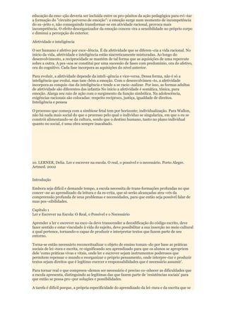 educação da emo¬ção deveria ser incluída entre os pro-pósitos da ação pedagógica para evi¬tar
a formação do "circuito perverso de emoção": a emoção surge num momento de incompetência
do su¬jeito e, não conseguindo transformar-se em atividade racional, provoca mais
incompetência. O efeito desorganizador da emoção concen¬tra a sensibilidade no próprio corpo
e diminui a percepção do exterior.

Afetividade e inteligência

O ser humano é afetivo por exce¬lência. É da afetividade que se diferen¬cia a vida racional. No
início da vida, afetividade e inteligência estão sincreticamente misturadas. Ao longo do
desenvolvimento, a reciprocidade se mantém de tal forma que as aquisições de uma repercute
sobre a outra. A pes¬soa se constitui por uma sucessão de fases com predomínio, ora do afetivo,
ora do cognitivo. Cada fase incorpora as aquisições do nível anterior.

Para evoluir, a afetividade depende da inteli¬gência e vice-versa. Dessa forma, não é só a
inteligência que evolui, mas tam¬bém a emoção. Com o desenvolvimen¬to, a afetividade
incorpora as conquis¬tas da inteligência e tende a se racio¬nalizar. Por isso, as formas adultas
de afetividade são diferentes das infantis No início a afetividade é somática, tônica, pura
emoção. Alarga seu raio de ação com o surgimento da função simbólica. Na adolescência,
exigências racionais são colocadas: respeito recíproco, justiça, igualdade de direitos.
Inteligência e pessoa

O processo que começa com a simbiose fetal tem por horizonte; individualização. Para Wallon,
não há nada mais social do que o processo pelo qual o indivíduo se singulariza, em que o eu se
constrói alimentando-se da cultura, sendo que o destino humano, tanto no plano individual
quanto no social, é uma obra sempre inacabado.




10. LERNER, Delia. Ler e escrever na escola. O real, o possível e o necessário. Porto Alegre.
Artmed. 2002


Introdução

Embora seja difícil e demande tempo, a escola necessita de trans-formações profundas no que
concer¬ne ao aprendizado da leitura e da es-crita, que só serão alcançadas atra¬vés da
compreensão profunda de seus problemas e necessidades, para que então seja possível falar de
suas pos¬sibilidades.

Capítulo 1
Ler e Escrever na Escola: O Real, o Possível e o Necessário

Aprender a ler e escrever na esco¬la deve transcender a decodificação do código escrito, deve
fazer sentido e estar vinculado à vida do sujeito, deve possibilitar a sua inserção no meio cultural
a qual pertence, tornando-o capaz de produzir e interpretar textos que fazem parte de seu
entorno.

Torna-se então necessário reconceitualizar o objeto de ensino toman¬do por base as práticas
sociais de lei¬tura e escrita, re-significando seu aprendizado para que os alunos se apropriem
dele 'como práticas vivas e vitais, onde ler e escrever sejam instrumentos poderosos que
permitem repensar o mundo e reorganizar o próprio pensamento, onde interpre¬tar e produzir
textos sejam direitos que é legítimo exercer e responsabilidades que é necessário assumir'.

Para tornar real o que compreen¬demos ser necessário é preciso co¬nhecer as dificuldades que
a escola apresenta, distinguindo as legítimas das que fazem parte de 'resistências sociais' para
que então se possa pro¬por soluções e possibilidades.

A tarefa é difícil porque, a própria especificidade do aprendizado da lei¬tura e da escrita que se
 