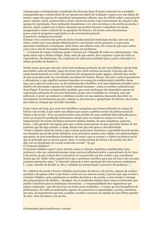 crianças para a interpretação e produção dos diversos tipos de texto existentes na sociedade,
conseguindo que a escrita deixe de ser apenas um objeto de avaliação e passe a ser um objeto de
ensino, capaz não apenas de reproduzir pensamentos alheios, mas de refletir sobre o seu próprio
pensa¬mento, enfim, promovendo a desco¬berta da escrita como instrumento de criação e não
apenas de reprodução. Para realmente transformar o en¬sino da leitura e da escrita na escola, é
preciso, ainda, acabar com a discri¬minação que produz fracasso e abandono na escola,
assegurando a todos o direito de 'se apropriar da leitura e da escrita como ferramentas
essen¬ciais de progresso cognoscitivo e de crescimento pessoal'.
É possível a mudança na escola?
Ensinar e ler e escrever faz parte do núcleo fundamental da instituição escolar, está nas suas
raízes, consti¬tui a sua missão alfabetizadora e sua função social, portanto, é a que mais
apresenta resistência a mudanças. Além disso, nos últimos anos, foi a área de que mais sofreu
com a inva¬são de inovações baseadas apenas em modismos.
"... O sistema de ensino continua sendo o terreno pri¬vilegiado de todos os voluntarismos - dos
quais talvez seja o último refúgio. Hoje, mais de que ontem, deve suportar o peso de todas as
expectativas, dos fantasmas, das exigências de toda uma sociedade para a qual a educação é o
ultime portador de ilusões"2.

Sendo assim, para que seja pos¬sível uma mudança profunda da prá¬tica didática vigente hoje
nas institui¬ções de ensino, capaz de tornar pos¬sível a leitura na escola, é preciso que esta
esteja fundamentada na evolu¬ção histórica do pensamento peda¬gógico, sabendo que muito
do que se propõe pode ser encontrado nas ideias de Freinet, Dewey, Decroly e outros pensadores
e educadores, o que significa estarem baseadas no avanço do conhecimento científico dessa
área, que como em outras áre¬as do conhecimento científico, teve suas hipóteses testadas com o
objetivo de desvendar a gênese do conhe¬cimento humano - como os estudos realizados por
Jean Piaget. É preciso compreender também, que essas mudanças não dependem apenas da
capacitação adequada de seus pro-fissionais, já que esta é condição ne¬cessária, mas não
suficiente, é preci¬so conhecer o cotidiano escolar em sua essência, buscando descobrir os
mecanismos ou fenômenos que per¬mitem ou atravancam a apropriação da leitura e da escrita
por todas as crianças que ali estão inseridas.

O que vimos até hoje, por meio dos trabalhos e pesquisas que temos realizado no campo da
leitura e da escrita, é que existe um abismo que separa a prática escolar da prática social da
leitura e da escrita - lê-se na escola trechos sem sentido de uma realidade desconhecida para a
crian-ça, já que foi produzido sistematica¬mente para ser usado no espaço es-colar - a
fragmentação do ensino da língua (primeiro sílabas simples, de-pois complexas, palavras,
frases...) não permite um espaço para que o aluno possa pensar no que aprendeu dentro de um
contexto que lhe faça sentido, e ainda, fazem com que esta perca a sua identidade.
"Como o objetivo final do ensino é que o aluno possa fazer funcionar o aprendido fora da escola,
em situações que já não serão didáticas, será necessário manter uma vigilân¬cia epistemológica
que garan¬ta uma semelhança fundamen¬tal entre o que se ensina e o objeto ou prática social
que se pretende que os alunos apren¬dam. A versão escolar da leitura e da escrita não deve
afas¬tar-se demasiado da versão social não-escolar". (p.35)
O "Contrato Didático"
O Contrato Didático aqui é consi¬derado como as relações implícitas estabelecidas entre
professor e alu¬no, sobretudo porque estas exercem influência sobre o aprendizado da lei¬tura
e da escrita, já que o aluno deve concentrar-se em perceber ou des¬cobrir o que o professor
deseja que ele 'saiba' sobre aquele texto que o professor escolheu para que ele leia e não em suas
próprias interpreta¬ções: "A 'cláusula' referente à inter¬pretação de textos parece estabelecer
[...] que o direito de decidir so¬bre a validade da interpretação é privativo do professor...".

Se o objetivo da escola é formar cidadãos praticantes da leitura e da escrita, capazes de realizar
escolhas e de opinar sobre o que leem e veem em seu entorno social, é preciso que seja revisto o
Contrato Didático, prin-cipalmente no âmbito da leitura e da escrita, e essa revisão é encargo
dos pesquisadores de didática - divulgan¬do os resultados obtidos bem como os elementos que
podem contribuir para as mudanças necessárias -, é responsabilidade dos organismos que
regem a educação - que devem levar em conta esses resultados -, é encar¬go dos formadores de
professores e de todas as instituições capazes de comunicar à comunidade e particu¬larmente
aos pais, da importância que tem a análise, escolha e exercício de opinião de seus filhos quando
do exer¬cício da leitura e da escrita.



Ferramentas para transformar o ensino
 