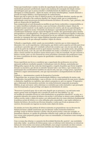 Vimos que transformar o ensino vai além da capacitação dos profes-sores, passa pela sua
revalorização pessoal e profissional; requer uma mudança de concepção da relação ensino-
aprendizagem para que se possa conceber o estabelecimento de objetivos por ciclos que
abrangem os conhecimentos - objeto de ensino -de forma interdisciplinar, visando diminuir a
pressão do tempo didático e da fragmentação do conhecimento.
Requer que não se perca de vista os objetivos gerais e de prioridade absoluta, aqueles que são
essenciais à educação e lhe conferem significa¬do. Requer ainda, que se compreenda a
alfabetização como um processo de desenvolvimento da leitura e da escrita, e que, portanto, não
pode ser desprovido de significado.
Essa compreensão só será alcançada na medida em que forem conhecidos e compreendidos os
es¬tudos científicos realizados na área, e que nos levaram a descobrir a impor¬tância da
atividade mental construti¬va do sujeito no processo de constru¬ção de sua aprendizagem, re-
significando o papel da escola. Colocando em destaque o aprendizado da leitura e da escrita,
consideramos fundamen¬tal que sejam divulgados os resulta¬dos apresentados pelos estudos
psicogenéticos e psicolingüísticos, não apenas a professores ou profissionais ligados à educação,
mas a toda soci-edade, objetivando conscientizá-los da sua validade e importância, levando-os a
perceber as vantagens das estra¬tégias didáticas baseadas nesses es¬tudos, e, sobretudo,
conscientizando-os de que educação também é objeto da ciência.

Voltando a capacitação, enfati¬zando sua necessidade, é preciso que se criem espaços de
discussão e tro¬ca de experiências e informações, que dentre outros aspectos servirão para levar
o professor a perceber que a di¬versidade cultural não acontece ape¬nas em sua sala de aula,
que ela faz parte da realidade social na qual estamos inseridos, e que sendo assim, não poderia
estar fora da escola, e ain¬da, que esta diversidade tem muito a contribuir se o nosso objetivo
educa¬cional consistir em preparar nossos alunos para a vida em sociedade. No que concerne a
leitura e escrita, pare¬ce-nos essencial ter corno prioritária a formação dos professores como
lei¬tores e produtores de texto, capazes de aprofundar e atualizar seus saberes de forma
permanente'.

Nossa experiência nos levou a considerar que a capacitação dos professores em serviço
apresenta melhores resultados quando é realizada por meio de oficinas, sustentadas por
bibliografias capazes de dar conta das interrogações a respeito da prática que forem surgindo
durante os encontros, que devem se estender durante todo o ano letivo, e que contam com a
participação dos coordenadores também em sala de aula, mas que, à longo prazo, capacitem o
professor a seguir autonomamente, sem que seja necessário o acompanhamento em sala de
aula.
Capítulo 3 – Apontamentos a partir da Perspectiva Curricular
É importante que, ao propor uma transformação dídática a uma instituição de ensino, seja
considerada a sua particularidade, o que se dá atra¬vés do conhecimento de suas neces¬sidades
e obstáculos, implícitos ou explícitos, que caberá a proposta su¬prir ou superar. É imperativo
que a elaboração de documentos curricula¬res esteja fortemente amparada na pesquisa
didática, já que será neces¬sário selecionar os conteúdos que serão ensinados o que pressupõe
uma hierarquização, já que privilegi¬ará alguns em detrimento de outros.

"Prescrever é possível quan¬do se está certo daquilo que se prescreve, e se está tanto mais
seguro quanto mais investigada está a questão do ponto de vista didático".(p. 55).
As escolhas de conteúdos devem ter como fundamento os propósitos educativos', ou seja, se o
propósito educativo do ensino da leitura e da escrita é o de formar os alunos como cidadãos da
cultura escrita, então o objeto de ensino a ser selecionado deve ter como referência fundamental
às práticas sociais de leitura e es¬crita utilizadas pela comunidade, o que supõe enfatizar as
funções da leitura e da escrita nas diversas situações e razões que levam as pessoas a ler e
escrever, favorecendo seu ingresso na escola como objeto de ensino.

Os estudos em torno das práticas de leitura existentes ou preponderan¬tes no decorrer da
história da huma¬nidade mostraram que em determi¬nados momentos históricos
privilegi¬avam-se leituras intensas e profun¬das de poucos textos, como por exemplo, os
pensadores clássicos, se¬guidos de profundas reflexões reali¬zadas por meio de debates ou
con¬versas entre pequenos grupos de pes¬soas ou comunidades, se tomarmos como exemplo a
leitura da Bíblia.

Com o avanço das ciências e o aumento da diversidade literária dis¬ponível - nas sociedades
mais abas¬tadas - as práticas de leitura passa¬ram a se alternar entre intensivas ou extensivas
(leitura de vários textos com menor profundidade), mas sempre mantendo um fator comum:
elas, lei¬tura e escrita, sempre estiveram inseridas nas relações com as outras pessoas,
 