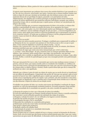 discutindo hipóteses, ideias, pontos de vista ou apertas indicando a leitura de algum título ou
autor.

O aspecto mais importante que podemos tirar acerca dos estudos históricos é que aprende-se a
ler, len¬do (ou a escrever, escrevendo), por-tanto, é preciso que os alunos tenham contato com
todos os tipos de texto que veiculam na sociedade, que eles tenham acesso a eles, que esses
materiais deixem de ser privilégio de alguns, passando a ser patrimônio de todos.
Didaticamente, isto significa que os alunos precisam se apropriar destes textos através de
práticas de leitura significativas que propiciem reflexões individuais e grupais, que embora
demandem tempo, são es¬senciais para que o sujeito possa, no futuro, ser um praticante da
leitura e da escrita.
"...É preciso assinalar que, ao exercer comportamentos de leitor e de escritor, os alunos têm
também a oportunidade de entrar no mundo dos textos, de se apropriar dos traços
distintivos[...] de certos gêne¬ros, de ir detectando matizes que distinguem a 'linguagem que se
escreve' e a diferenci¬am da oralidade coloquial, de pôr em ação [...] recursos linguísticos aos
quais é neces¬sário apelar para resolver os diversos problemas que se apresentam ao produzir
ou in¬terpretar textos [...[é assim que as práticas de leitura e escrita, progressivamente, se
transfor¬mam em fonte de reflexão metalingüística". (p. 64).
Capítulo 4
E possível ler na escola?
"Ler é entrar em outros mundos possíveis. É indagar a realidade para compreendê-la melhor, é
se distanciar do tex¬to e assumir uma postura crí¬tica frente ao que se diz e ao que se quer
dizer, é tirar carta de cidadania no mundo da cultura escrita...".(p.73).
Ensinar a ler e escrever foi, e ain¬da é, a principal missão da escola, no entanto, dois fatores
parecem contribuir para que a escola não ob¬tenha sucesso:
1. A tendência de supor que existe uma única interpretação pos¬sível a cada texto;
2. A crença - como diria Piaget - de que a maneira como as crianças aprendem difere da dos
adultos, e que, portanto, basta ensinar-lhes o que julga¬rem pertinente, sem que haja
preocupação com o sentido ou significado que tais conteúdos tem para as crianças, o que, além
de tudo, facilita o controle da aprendizagem, já que essa concepção permite uma padronização
do ensino.

Para que seja possível ler na es¬cola, é necessário que ocorra uma mudança nessas crenças, é
preciso, como já vimos, que sejam conside-rados os resultados dos trabalhos ci¬entíficos em
torno de como ocorre o processo de aprendizagem nas crian¬ças: que ele se dá através da ação
da criança sobre os objetos (físicos e sociais), sendo a partir dessa ação que ela (a criança) lhe
atribuirá um valor e um significado.

Sabendo que a leitura é antes de tudo um objeto de ensino que na escola deverá se transformar
em um objeto de aprendizagem, é importante não perder de vista que sua apropri¬ação só será
possível se houver sen¬tido e significado para o sujeito que aprende, que esse sentido varia de
acordo com as experiências prévias do sujeito e que, portanto, não são suscetíveis a uma única
interpretação ou significado e que o caminho para a manutenção desse sentido na es¬cola está
em não dissociar o objeto de ensino de sua função social.

O trabalho com projetos de leitu¬ra e escrita cujos temas são dirigidos à realização de algum
propósito so¬cial vem apresentando resultados positivos. Os temas propostos visam atender
alguma necessidade da co-munidade em questão e são estru¬turados da seguinte forma:

a) Proposta do projeto às crian¬ças e discussão do plano do trabalho;
b) Curso de capacitação para as crianças visando prepará-las para a busca e consulta autônoma
dos materiais a serem utilizados quando da realização das etapas do projeto;
c) Pesquisa e seleção do materi¬al a ser utilizado e/ou lugares a serem visitados;
d) Divisão das tarefas em peque¬nos grupos;
e) Participação dos pais e da co¬munidade;
f) Discussão dos resultados en¬contrados pelos grupos;
g) Elaboração escrita dos resul¬tados encontrados pelos gru¬pos (que passará pela revisão de
outro grupo e depois pelo professor);
h) Redação coletiva do trabalho final;
i) Apresentação do projeto à co¬munidade interessada.
j) Avaliação dos resultados.
Nesses projetos tem-se a oportu¬nidade de levar a criança a extrair in-formações de diversas
fontes, inclu¬sive de textos que não foram escritos exclusivamente para elas, e que, por¬tanto,
apresentam um grau maior de dificuldade. A discussão coletiva das informações que vão sendo
 